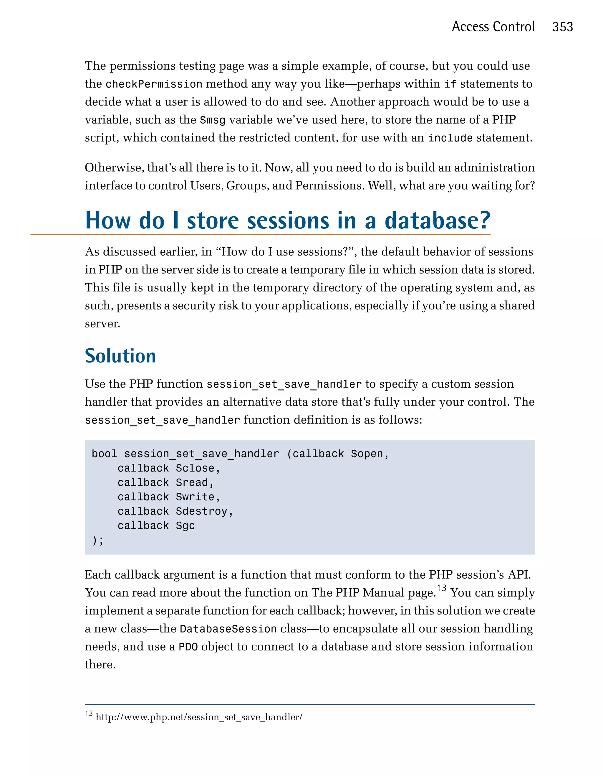 Access Control      353

The permissions testing page was a simple example, of course, but you could use
the checkPermission method any way you like—perhaps within if statements to
decide what a user is allowed to do and see. Another approach would be to use a
variable, such as the $msg variable we’ve used here, to store the name of a PHP
script, which contained the restricted content, for use with an include statement.

Otherwise, that’s all there is to it. Now, all you need to do is build an administration
interface to control Users, Groups, and Permissions. Well, what are you waiting for?


How do I store sessions in a database?
As discussed earlier, in “How do I use sessions?”, the default behavior of sessions
in PHP on the server side is to create a temporary file in which session data is stored.
This file is usually kept in the temporary directory of the operating system and, as
such, presents a security risk to your applications, especially if you’re using a shared
server.

Solution
Use the PHP function session_set_save_handler to specify a custom session
handler that provides an alternative data store that’s fully under your control. The
session_set_save_handler function definition is as follows:


 bool session_set_save_handler (callback $open,

     callback $close,

     callback $read,

     callback $write,

     callback $destroy,

     callback $gc

 );



Each callback argument is a function that must conform to the PHP session’s API.
You can read more about the function on The PHP Manual page.13 You can simply
implement a separate function for each callback; however, in this solution we create
a new class—the DatabaseSession class—to encapsulate all our session handling
needs, and use a PDO object to connect to a database and store session information
there.


13
     http://www.php.net/session_set_save_handler/
 
