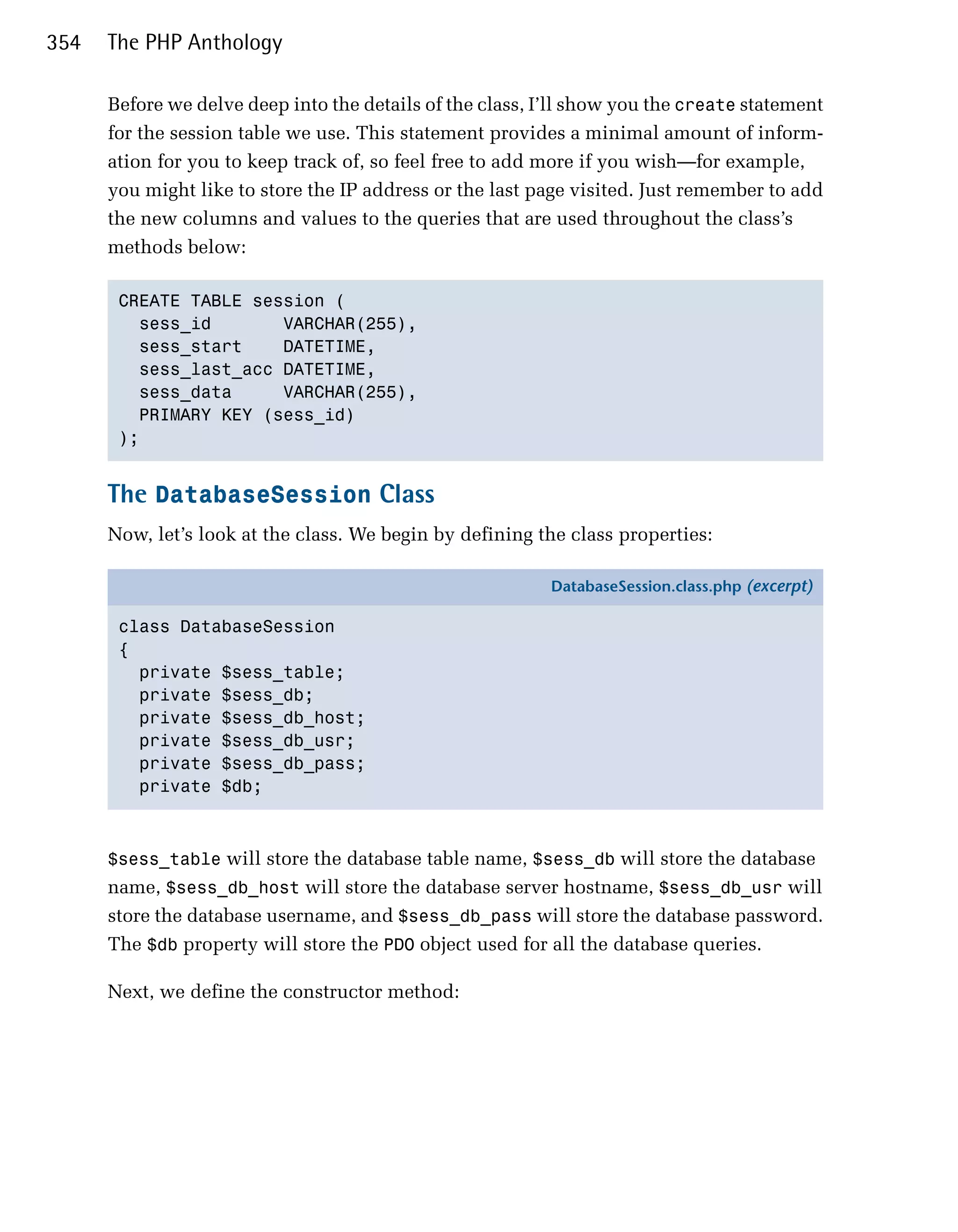 354   The PHP Anthology

      Before we delve deep into the details of the class, I’ll show you the create statement
      for the session table we use. This statement provides a minimal amount of inform­
      ation for you to keep track of, so feel free to add more if you wish—for example,
      you might like to store the IP address or the last page visited. Just remember to add
      the new columns and values to the queries that are used throughout the class’s
      methods below:

       CREATE TABLE session (

         sess_id       VARCHAR(255),

         sess_start    DATETIME,

         sess_last_acc DATETIME,

         sess_data     VARCHAR(255),

         PRIMARY KEY (sess_id)

       );



      The DatabaseSession Class
      Now, let’s look at the class. We begin by defining the class properties:

                                                           DatabaseSession.class.php (excerpt)

       class DatabaseSession
       {
         private $sess_table;
         private $sess_db;
         private $sess_db_host;
         private $sess_db_usr;
         private $sess_db_pass;
         private $db;



      $sess_table will store the database table name, $sess_db will store the database
      name, $sess_db_host will store the database server hostname, $sess_db_usr will
      store the database username, and $sess_db_pass will store the database password.
      The $db property will store the PDO object used for all the database queries.

      Next, we define the constructor method:
 