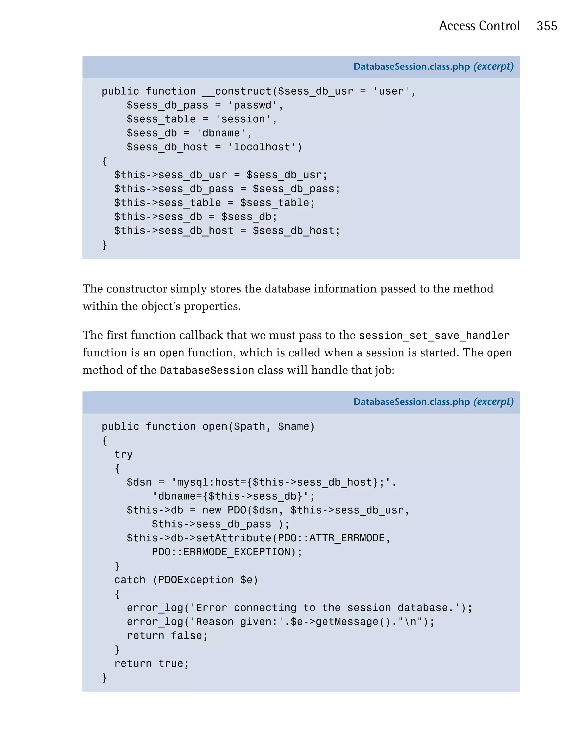 Access Control      355

                                                   DatabaseSession.class.php (excerpt)

   public function __construct($sess_db_usr = 'user',
       $sess_db_pass = 'passwd',
       $sess_table = 'session',
       $sess_db = 'dbname',
       $sess_db_host = 'locolhost')
   {
     $this->sess_db_usr = $sess_db_usr;
     $this->sess_db_pass = $sess_db_pass;
     $this->sess_table = $sess_table;
     $this->sess_db = $sess_db;
     $this->sess_db_host = $sess_db_host;
   }



The constructor simply stores the database information passed to the method
within the object’s properties.

The first function callback that we must pass to the session_set_save_handler
function is an open function, which is called when a session is started. The open
method of the DatabaseSession class will handle that job:

                                                   DatabaseSession.class.php (excerpt)

   public function open($path, $name)
   {
     try
     {
       $dsn = "mysql:host={$this->sess_db_host};".
           "dbname={$this->sess_db}";
       $this->db = new PDO($dsn, $this->sess_db_usr,
           $this->sess_db_pass );
       $this->db->setAttribute(PDO::ATTR_ERRMODE,
           PDO::ERRMODE_EXCEPTION);
     }
     catch (PDOException $e)
     {
       error_log('Error connecting to the session database.');
       error_log('Reason given:'.$e->getMessage()."n");
       return false;
     }
     return true;
   }
 