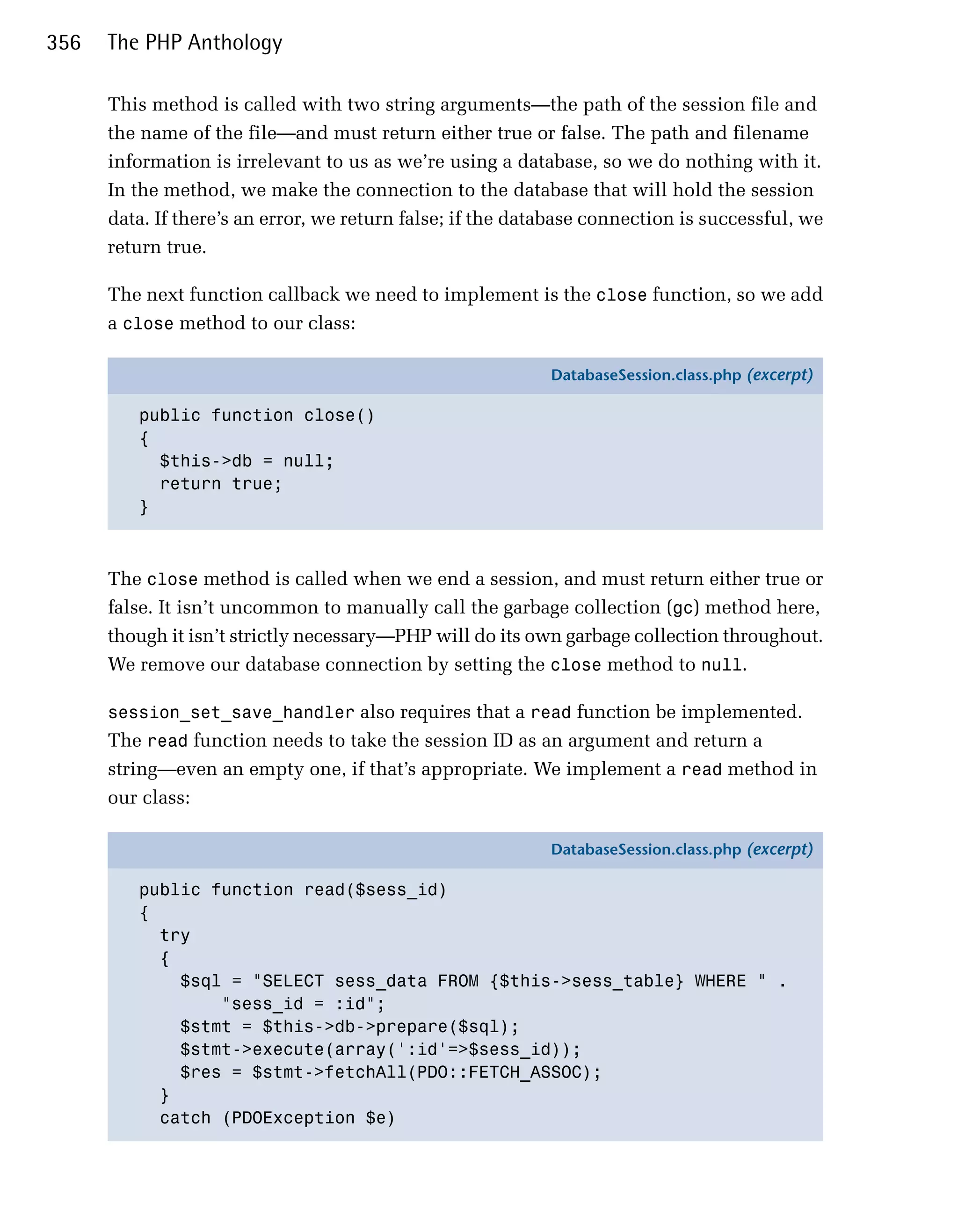 356   The PHP Anthology

      This method is called with two string arguments—the path of the session file and
      the name of the file—and must return either true or false. The path and filename
      information is irrelevant to us as we’re using a database, so we do nothing with it.
      In the method, we make the connection to the database that will hold the session
      data. If there’s an error, we return false; if the database connection is successful, we
      return true.

      The next function callback we need to implement is the close function, so we add
      a close method to our class:

                                                            DatabaseSession.class.php (excerpt)

         public function close()
         {
           $this->db = null;
           return true;
         }



      The close method is called when we end a session, and must return either true or
      false. It isn’t uncommon to manually call the garbage collection (gc) method here,
      though it isn’t strictly necessary—PHP will do its own garbage collection throughout.
      We remove our database connection by setting the close method to null.

      session_set_save_handler also requires that a read function be implemented.
      The read function needs to take the session ID as an argument and return a
      string—even an empty one, if that’s appropriate. We implement a read method in
      our class:

                                                            DatabaseSession.class.php (excerpt)

         public function read($sess_id)
         {
           try
           {
             $sql = "SELECT sess_data FROM {$this->sess_table} WHERE " .
                 "sess_id = :id";
             $stmt = $this->db->prepare($sql);
             $stmt->execute(array(':id'=>$sess_id));
             $res = $stmt->fetchAll(PDO::FETCH_ASSOC);
           }
           catch (PDOException $e)
 
