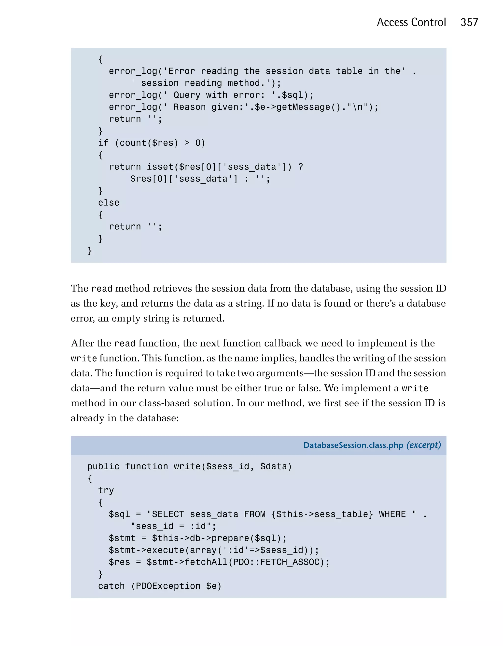Access Control      357


     { 

       error_log('Error reading the session data table in the' .

           ' session reading method.');

       error_log(' Query with error: '.$sql);

       error_log(' Reason given:'.$e->getMessage()."n");

       return ''; 

     }

     if (count($res) > 0)

     { 

       return isset($res[0]['sess_data']) ? 

           $res[0]['sess_data'] : '';

     }

     else

     {

       return '';

     }

   }




The read method retrieves the session data from the database, using the session ID
as the key, and returns the data as a string. If no data is found or there’s a database
error, an empty string is returned.

After the read function, the next function callback we need to implement is the
write function. This function, as the name implies, handles the writing of the session
data. The function is required to take two arguments—the session ID and the session
data—and the return value must be either true or false. We implement a write
method in our class-based solution. In our method, we first see if the session ID is
already in the database:

                                                     DatabaseSession.class.php (excerpt)

   public function write($sess_id, $data)
   {
     try
     {
       $sql = "SELECT sess_data FROM {$this->sess_table} WHERE " .
           "sess_id = :id";
       $stmt = $this->db->prepare($sql);
       $stmt->execute(array(':id'=>$sess_id));
       $res = $stmt->fetchAll(PDO::FETCH_ASSOC);
     }
     catch (PDOException $e)
 
