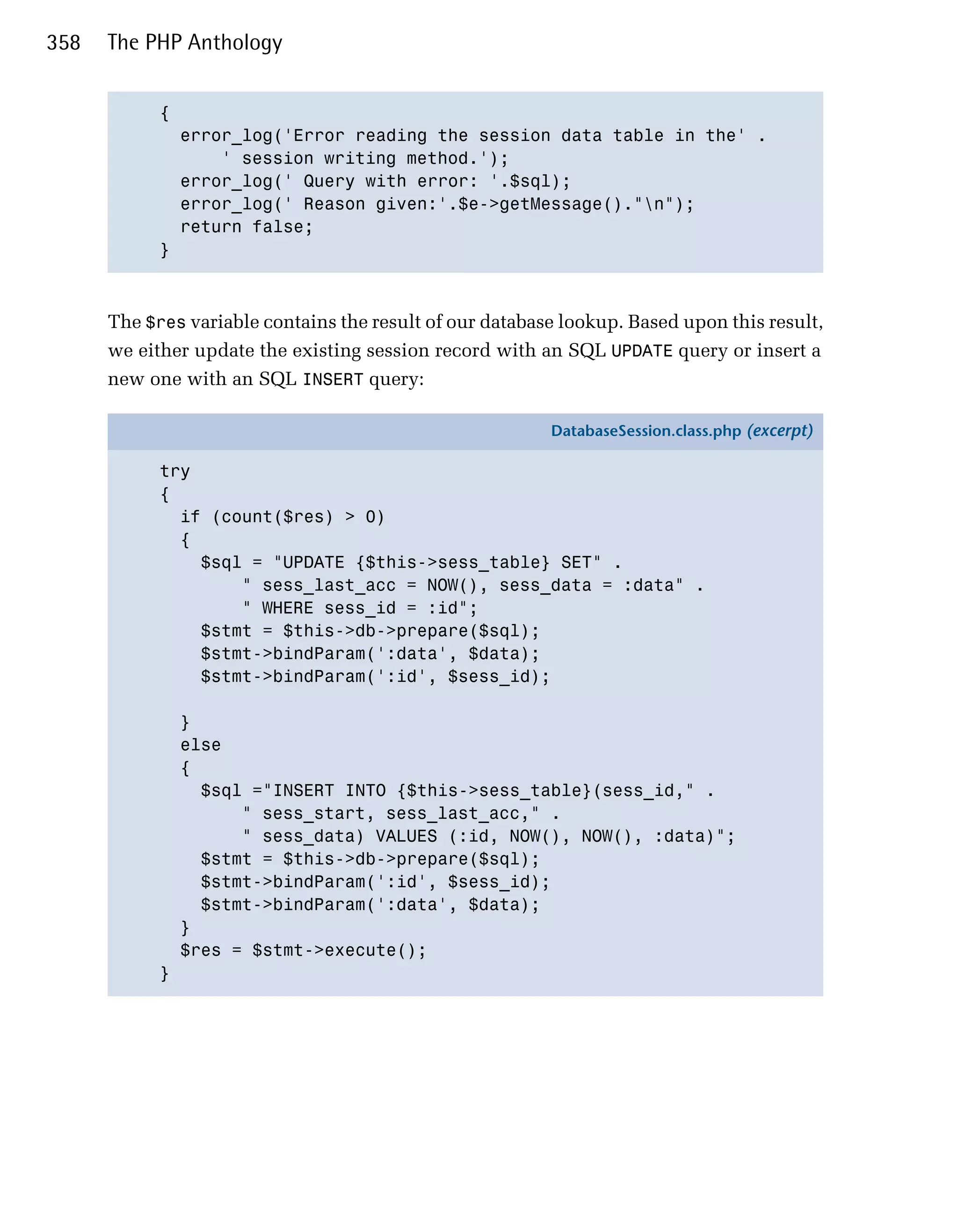 358   The PHP Anthology


            { 

              error_log('Error reading the session data table in the' .

                  ' session writing method.');

              error_log(' Query with error: '.$sql);

              error_log(' Reason given:'.$e->getMessage()."n");

              return false; 

            }




      The $res variable contains the result of our database lookup. Based upon this result,
      we either update the existing session record with an SQL UPDATE query or insert a
      new one with an SQL INSERT query:

                                                          DatabaseSession.class.php (excerpt)

            try
            {
              if (count($res) > 0)
              {
                $sql = "UPDATE {$this->sess_table} SET" .
                    " sess_last_acc = NOW(), sess_data = :data" .
                    " WHERE sess_id = :id";
                $stmt = $this->db->prepare($sql);
                $stmt->bindParam(':data', $data);
                $stmt->bindParam(':id', $sess_id);

                }
                else
                {
                  $sql ="INSERT INTO {$this->sess_table}(sess_id," .
                      " sess_start, sess_last_acc," .
                      " sess_data) VALUES (:id, NOW(), NOW(), :data)";
                  $stmt = $this->db->prepare($sql);
                  $stmt->bindParam(':id', $sess_id);
                  $stmt->bindParam(':data', $data);
                }
                $res = $stmt->execute();
            }
 