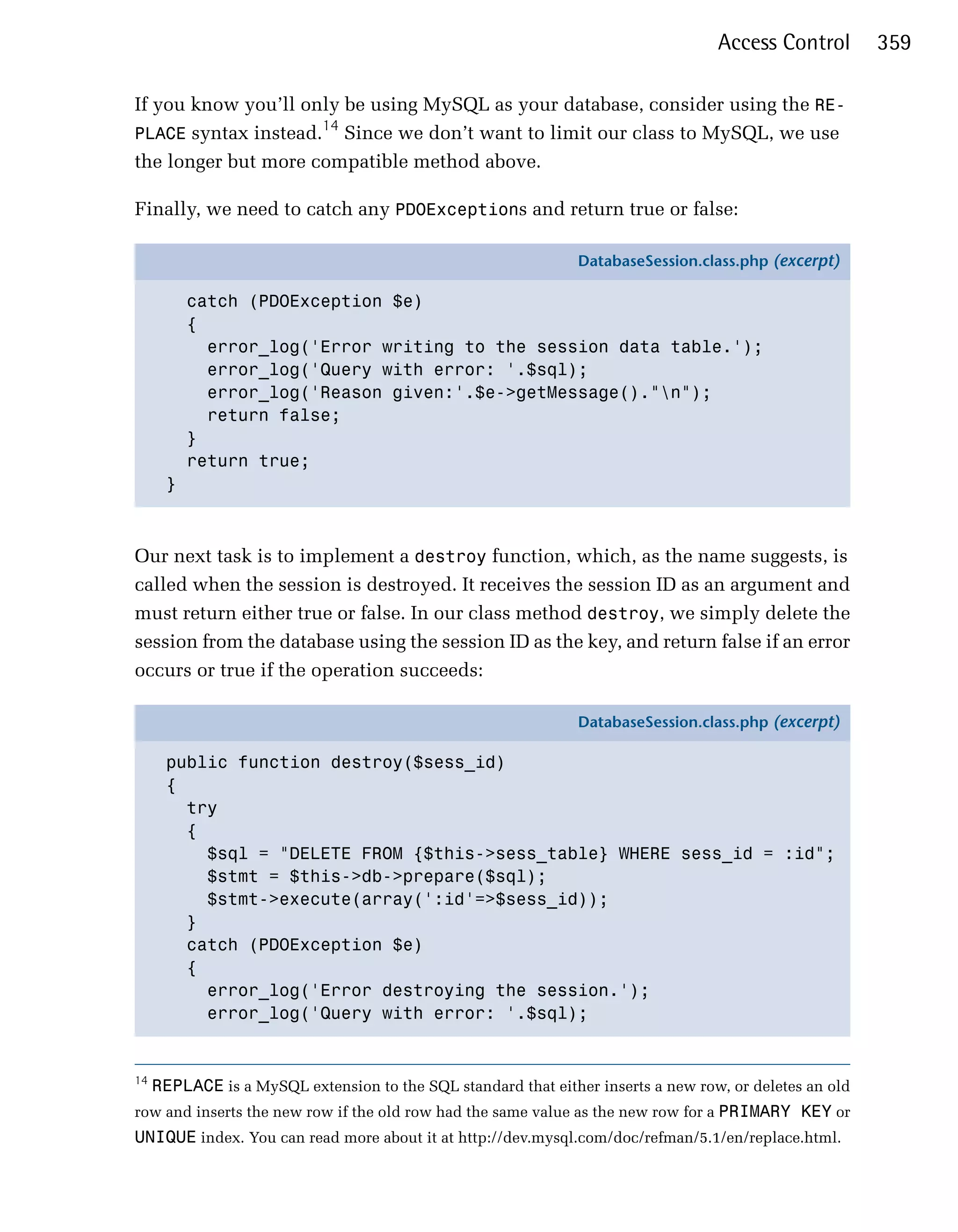 Access Control        359

If you know you’ll only be using MySQL as your database, consider using the RE­
                     14
PLACE syntax instead. Since we don’t want to limit our class to MySQL, we use
the longer but more compatible method above.

Finally, we need to catch any PDOExceptions and return true or false:

                                                                DatabaseSession.class.php (excerpt)

          catch (PDOException $e)
          {
            error_log('Error writing to the session data table.');
            error_log('Query with error: '.$sql);
            error_log('Reason given:'.$e->getMessage()."n");
            return false;
          }
          return true;
      }



Our next task is to implement a destroy function, which, as the name suggests, is
called when the session is destroyed. It receives the session ID as an argument and
must return either true or false. In our class method destroy, we simply delete the
session from the database using the session ID as the key, and return false if an error
occurs or true if the operation succeeds:

                                                                DatabaseSession.class.php (excerpt)

      public function destroy($sess_id)
      {
        try
        {
          $sql = "DELETE FROM {$this->sess_table} WHERE sess_id = :id";
          $stmt = $this->db->prepare($sql);
          $stmt->execute(array(':id'=>$sess_id));
        }
        catch (PDOException $e)
        {
          error_log('Error destroying the session.');
          error_log('Query with error: '.$sql);


14
     REPLACE is a MySQL extension to the SQL standard that either inserts a new row, or deletes an old
row and inserts the new row if the old row had the same value as the new row for a PRIMARY KEY or
UNIQUE index. You can read more about it at http://dev.mysql.com/doc/refman/5.1/en/replace.html.
 
