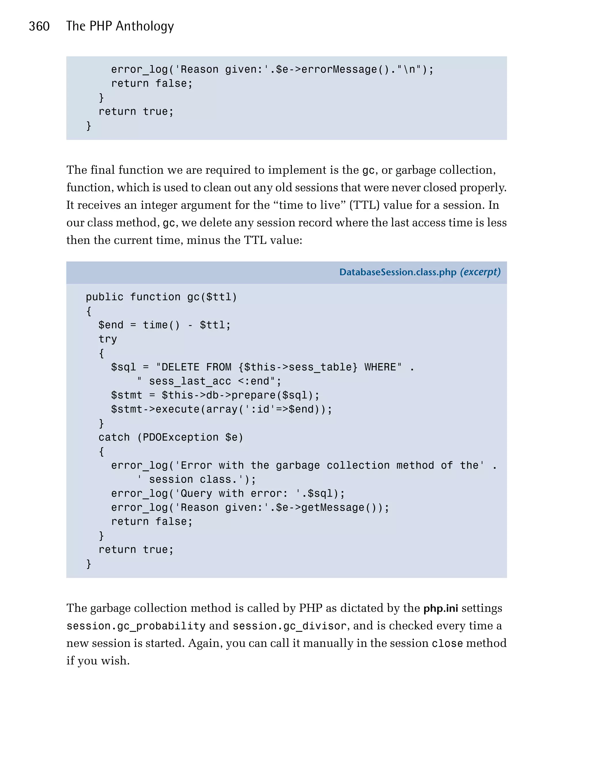 360   The PHP Anthology


             error_log('Reason given:'.$e->errorMessage()."n");

             return false;

           }

           return true;

         }




      The final function we are required to implement is the gc, or garbage collection,
      function, which is used to clean out any old sessions that were never closed properly.
      It receives an integer argument for the “time to live” (TTL) value for a session. In
      our class method, gc, we delete any session record where the last access time is less
      then the current time, minus the TTL value:

                                                           DatabaseSession.class.php (excerpt)

         public function gc($ttl)
         {
           $end = time() - $ttl;
           try
           {
             $sql = "DELETE FROM {$this->sess_table} WHERE" .
                 " sess_last_acc <:end";
             $stmt = $this->db->prepare($sql);
             $stmt->execute(array(':id'=>$end));
           }
           catch (PDOException $e)
           {
             error_log('Error with the garbage collection method of the' .
                 ' session class.');
             error_log('Query with error: '.$sql);
             error_log('Reason given:'.$e->getMessage());
             return false;
           }
           return true;
         }



      The garbage collection method is called by PHP as dictated by the php.ini settings
      session.gc_probability and session.gc_divisor, and is checked every time a
      new session is started. Again, you can call it manually in the session close method
      if you wish.
 