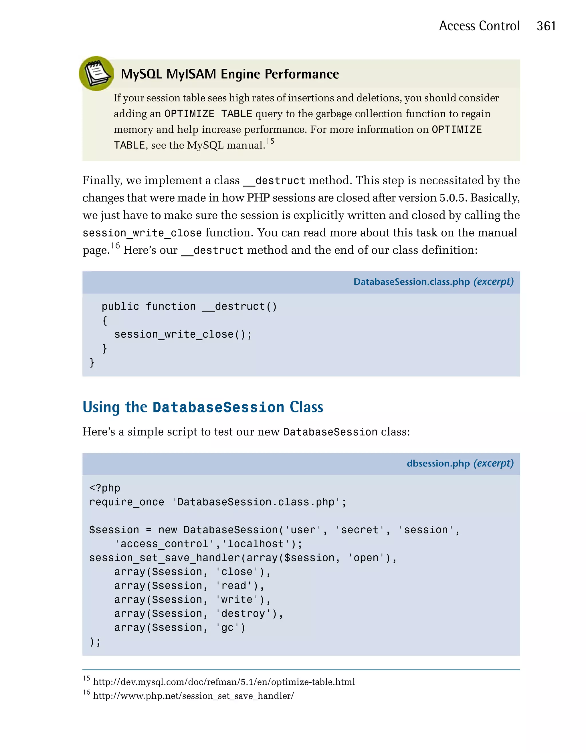 Access Control     361


           MySQL MyISAM Engine Performance
         If your session table sees high rates of insertions and deletions, you should consider
         adding an OPTIMIZE TABLE query to the garbage collection function to regain
         memory and help increase performance. For more information on OPTIMIZE
         TABLE, see the MySQL manual.15


Finally, we implement a class __destruct method. This step is necessitated by the
changes that were made in how PHP sessions are closed after version 5.0.5. Basically,
we just have to make sure the session is explicitly written and closed by calling the
session_write_close function. You can read more about this task on the manual
page.16 Here’s our __destruct method and the end of our class definition:

                                                              DatabaseSession.class.php (excerpt)

      public function __destruct()
      {
        session_write_close();
      }
 }



Using the DatabaseSession Class
Here’s a simple script to test our new DatabaseSession class:

                                                                          dbsession.php (excerpt)

 <?php
 require_once 'DatabaseSession.class.php';

 $session = new DatabaseSession('user', 'secret', 'session',
     'access_control','localhost');
 session_set_save_handler(array($session, 'open'),
     array($session, 'close'),
     array($session, 'read'),
     array($session, 'write'),
     array($session, 'destroy'),
     array($session, 'gc')
 );


15
     http://dev.mysql.com/doc/refman/5.1/en/optimize-table.html
16
     http://www.php.net/session_set_save_handler/
 