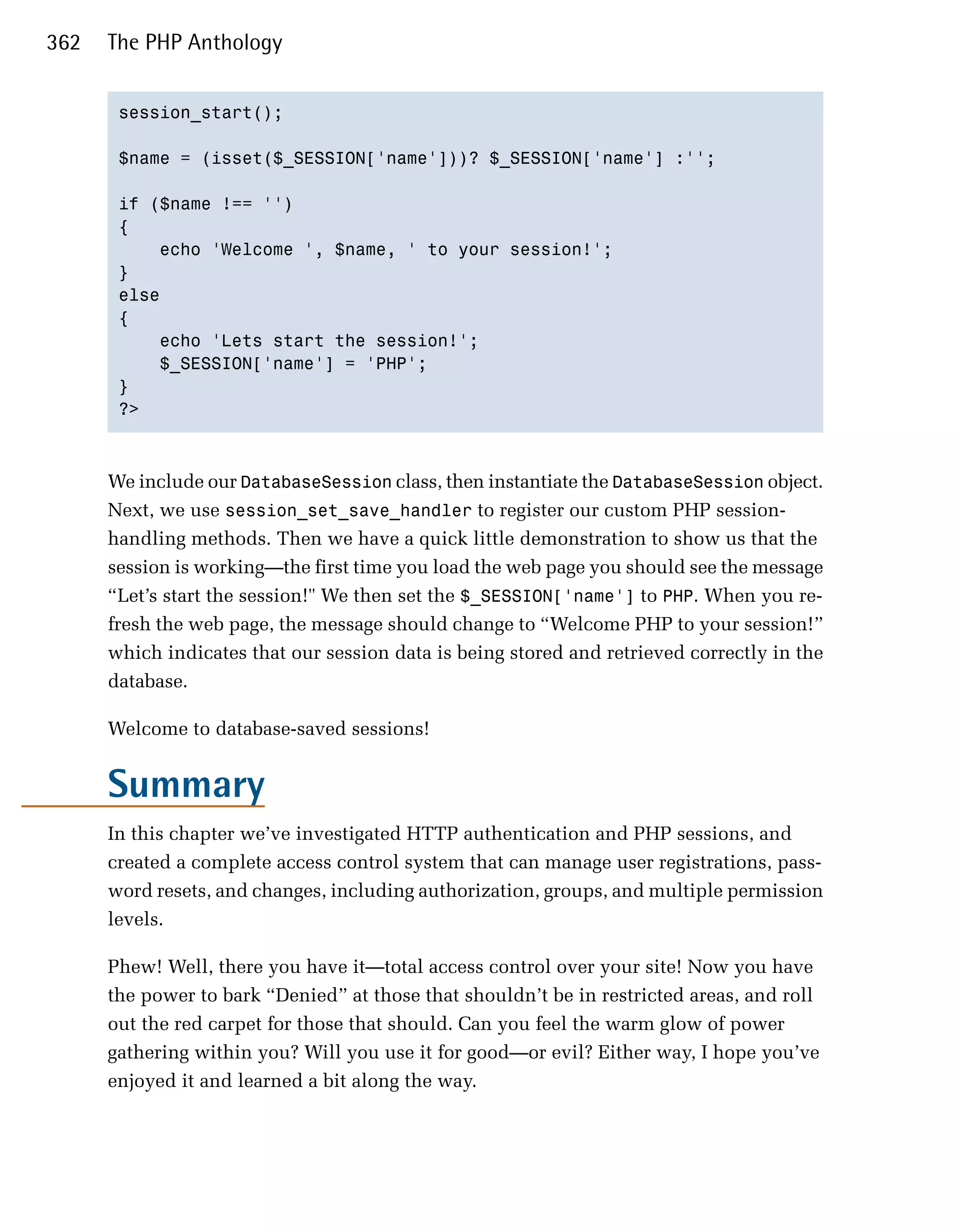362   The PHP Anthology


       session_start(); 


       $name = (isset($_SESSION['name']))? $_SESSION['name'] :'';


       if ($name !== '')

       {

           echo 'Welcome ', $name, ' to your session!';

       }

       else

       {

           echo 'Lets start the session!';

           $_SESSION['name'] = 'PHP';

       }

       ?>




      We include our DatabaseSession class, then instantiate the DatabaseSession object.
      Next, we use session_set_save_handler to register our custom PHP session-
      handling methods. Then we have a quick little demonstration to show us that the
      session is working—the first time you load the web page you should see the message
      “Let’s start the session!" We then set the $_SESSION['name'] to PHP. When you re­
      fresh the web page, the message should change to “Welcome PHP to your session!”
      which indicates that our session data is being stored and retrieved correctly in the
      database.

      Welcome to database-saved sessions!


      Summary
      In this chapter we’ve investigated HTTP authentication and PHP sessions, and
      created a complete access control system that can manage user registrations, pass­
      word resets, and changes, including authorization, groups, and multiple permission
      levels.

      Phew! Well, there you have it—total access control over your site! Now you have
      the power to bark “Denied” at those that shouldn’t be in restricted areas, and roll
      out the red carpet for those that should. Can you feel the warm glow of power
      gathering within you? Will you use it for good—or evil? Either way, I hope you’ve
      enjoyed it and learned a bit along the way.
 