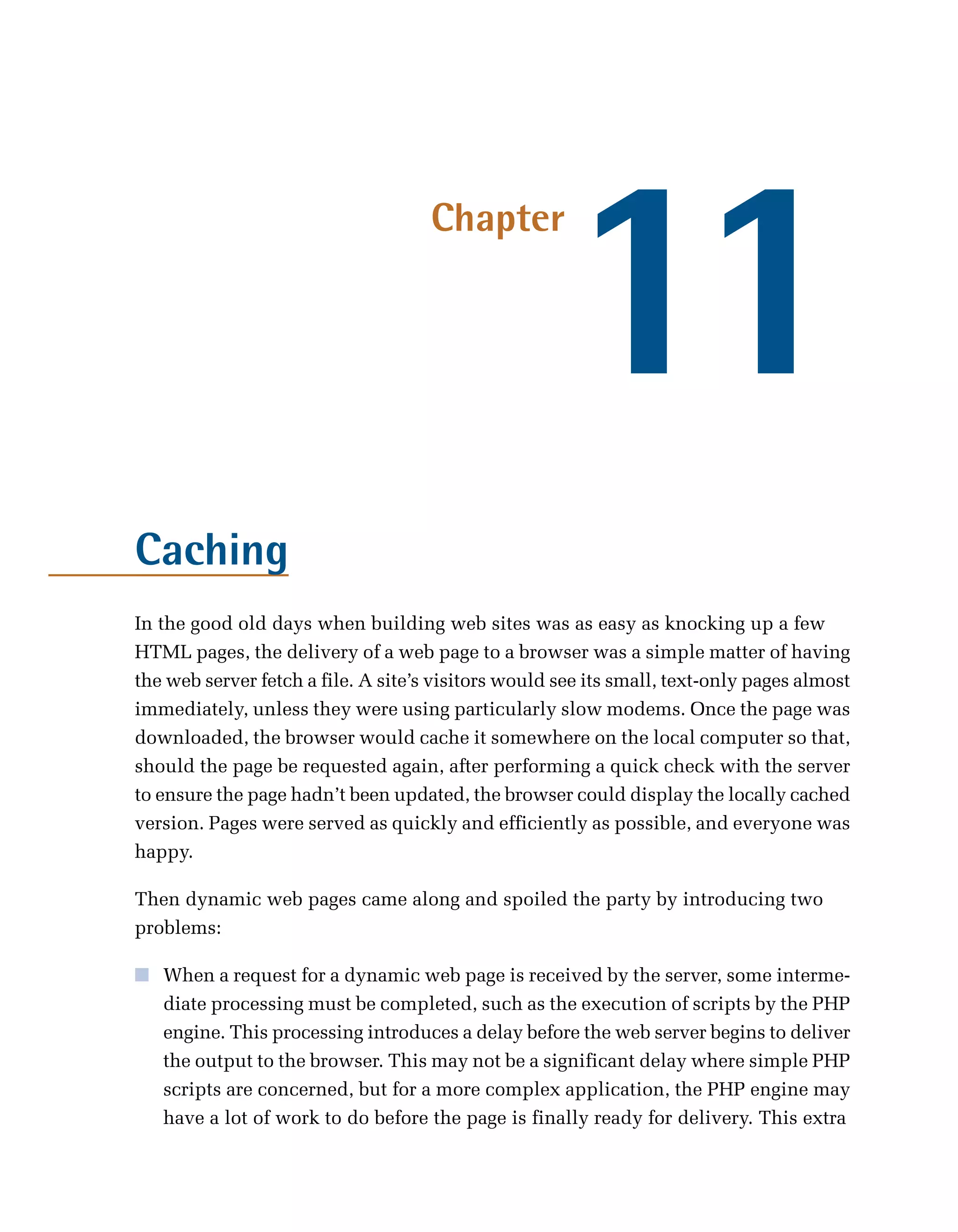 11
                                     Chapter




Caching
In the good old days when building web sites was as easy as knocking up a few
HTML pages, the delivery of a web page to a browser was a simple matter of having
the web server fetch a file. A site’s visitors would see its small, text-only pages almost
immediately, unless they were using particularly slow modems. Once the page was
downloaded, the browser would cache it somewhere on the local computer so that,
should the page be requested again, after performing a quick check with the server
to ensure the page hadn’t been updated, the browser could display the locally cached
version. Pages were served as quickly and efficiently as possible, and everyone was
happy.

Then dynamic web pages came along and spoiled the party by introducing two
problems:

■	 When a request for a dynamic web page is received by the server, some interme­
   diate processing must be completed, such as the execution of scripts by the PHP
   engine. This processing introduces a delay before the web server begins to deliver
   the output to the browser. This may not be a significant delay where simple PHP
   scripts are concerned, but for a more complex application, the PHP engine may
   have a lot of work to do before the page is finally ready for delivery. This extra
 