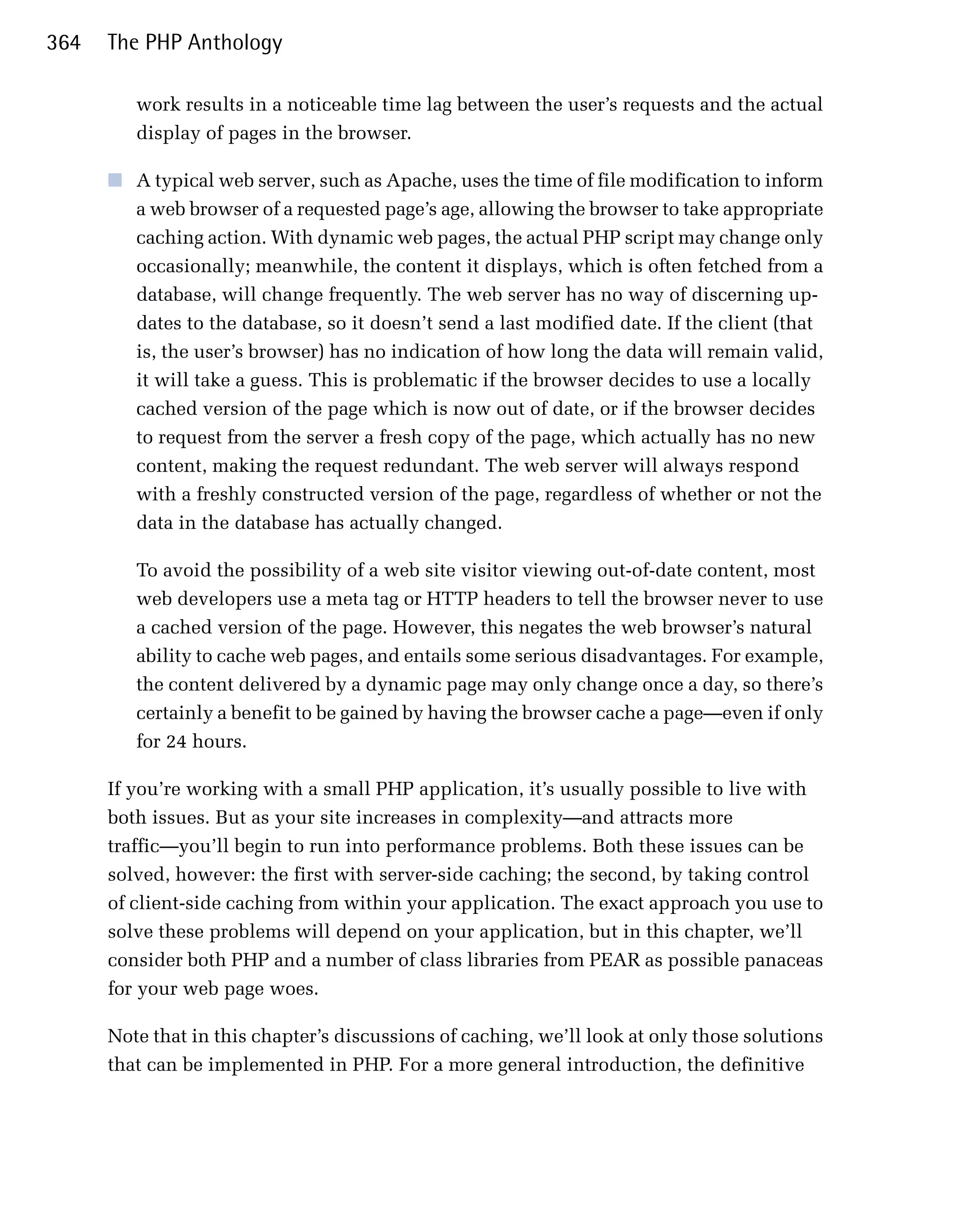 364   The PHP Anthology

         work results in a noticeable time lag between the user’s requests and the actual
         display of pages in the browser.

      ■	 A typical web server, such as Apache, uses the time of file modification to inform
         a web browser of a requested page’s age, allowing the browser to take appropriate
         caching action. With dynamic web pages, the actual PHP script may change only
         occasionally; meanwhile, the content it displays, which is often fetched from a
         database, will change frequently. The web server has no way of discerning up­
         dates to the database, so it doesn’t send a last modified date. If the client (that
         is, the user’s browser) has no indication of how long the data will remain valid,
         it will take a guess. This is problematic if the browser decides to use a locally
         cached version of the page which is now out of date, or if the browser decides
         to request from the server a fresh copy of the page, which actually has no new
         content, making the request redundant. The web server will always respond
         with a freshly constructed version of the page, regardless of whether or not the
         data in the database has actually changed.

         To avoid the possibility of a web site visitor viewing out-of-date content, most
         web developers use a meta tag or HTTP headers to tell the browser never to use
         a cached version of the page. However, this negates the web browser’s natural
         ability to cache web pages, and entails some serious disadvantages. For example,
         the content delivered by a dynamic page may only change once a day, so there’s
         certainly a benefit to be gained by having the browser cache a page—even if only
         for 24 hours.

      If you’re working with a small PHP application, it’s usually possible to live with
      both issues. But as your site increases in complexity—and attracts more
      traffic—you’ll begin to run into performance problems. Both these issues can be
      solved, however: the first with server-side caching; the second, by taking control
      of client-side caching from within your application. The exact approach you use to
      solve these problems will depend on your application, but in this chapter, we’ll
      consider both PHP and a number of class libraries from PEAR as possible panaceas
      for your web page woes.

      Note that in this chapter’s discussions of caching, we’ll look at only those solutions
      that can be implemented in PHP. For a more general introduction, the definitive
 