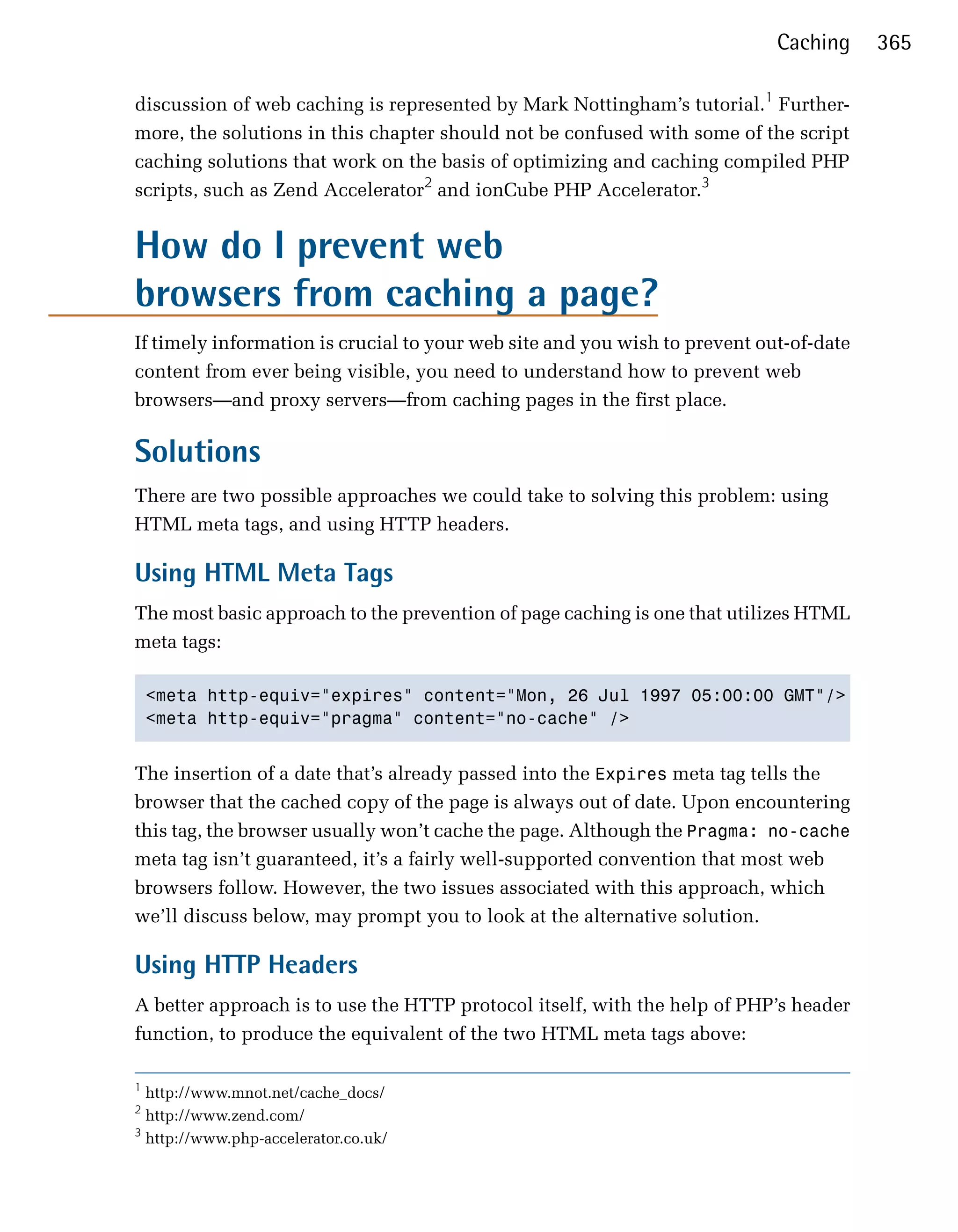 Caching     365

discussion of web caching is represented by Mark Nottingham’s tutorial.1 Further­
more, the solutions in this chapter should not be confused with some of the script
caching solutions that work on the basis of optimizing and caching compiled PHP
scripts, such as Zend Accelerator2 and ionCube PHP Accelerator.3


How do I prevent web

browsers from caching a page?

If timely information is crucial to your web site and you wish to prevent out-of-date
content from ever being visible, you need to understand how to prevent web
browsers—and proxy servers—from caching pages in the first place.

Solutions
There are two possible approaches we could take to solving this problem: using
HTML meta tags, and using HTTP headers.

Using HTML Meta Tags
The most basic approach to the prevention of page caching is one that utilizes HTML
meta tags:

    <meta http-equiv="expires" content="Mon, 26 Jul 1997 05:00:00 GMT"/>

    <meta http-equiv="pragma" content="no-cache" />



The insertion of a date that’s already passed into the Expires meta tag tells the
browser that the cached copy of the page is always out of date. Upon encountering
this tag, the browser usually won’t cache the page. Although the Pragma: no-cache
meta tag isn’t guaranteed, it’s a fairly well-supported convention that most web
browsers follow. However, the two issues associated with this approach, which
we’ll discuss below, may prompt you to look at the alternative solution.

Using HTTP Headers
A better approach is to use the HTTP protocol itself, with the help of PHP’s header
function, to produce the equivalent of the two HTML meta tags above:

1
  http://www.mnot.net/cache_docs/
2
  http://www.zend.com/
3
  http://www.php-accelerator.co.uk/
 