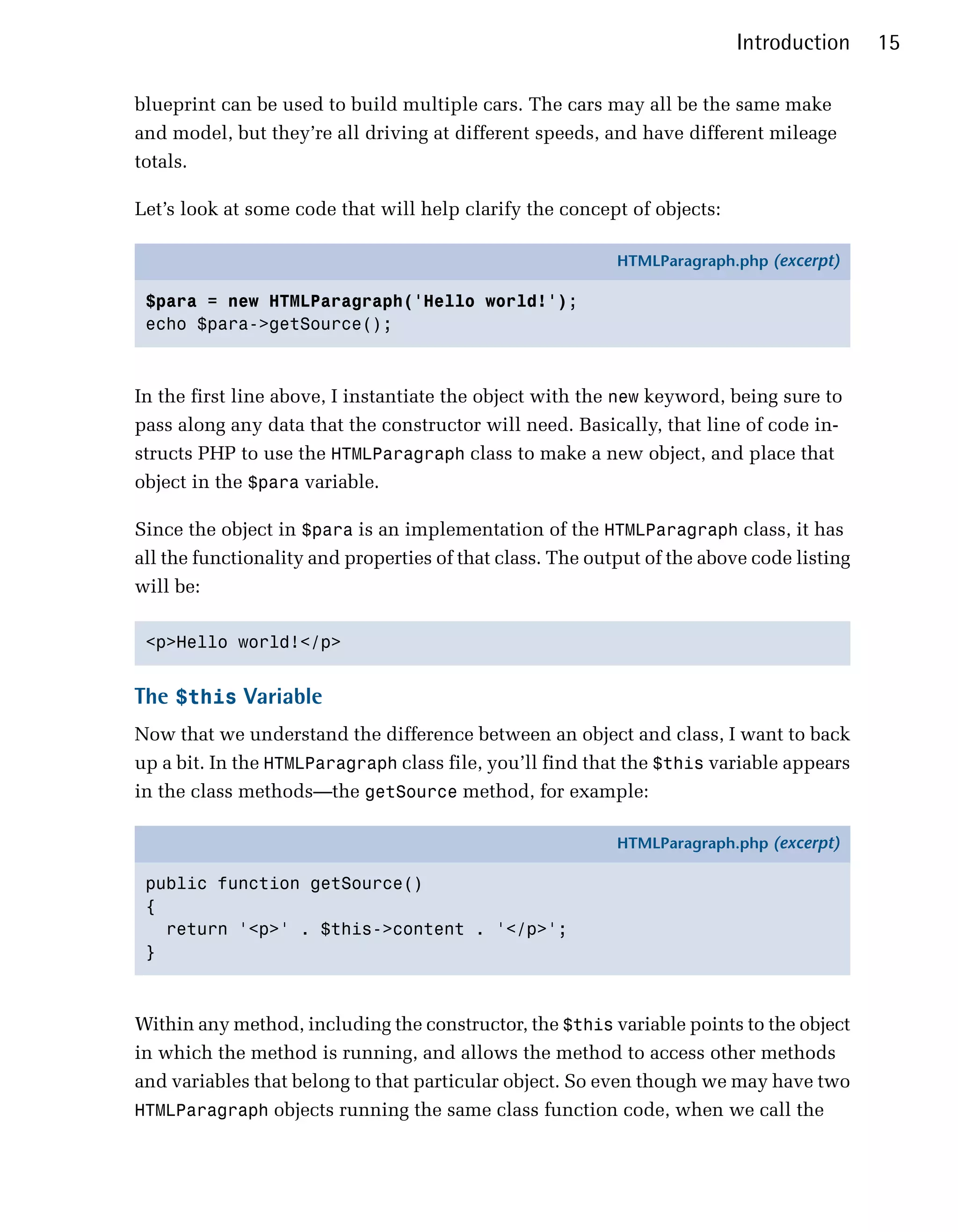 Introduction      15

blueprint can be used to build multiple cars. The cars may all be the same make
and model, but they’re all driving at different speeds, and have different mileage
totals.

Let’s look at some code that will help clarify the concept of objects:

                                                           HTMLParagraph.php (excerpt)

 $para = new HTMLParagraph('Hello world!');
 echo $para->getSource();



In the first line above, I instantiate the object with the new keyword, being sure to
pass along any data that the constructor will need. Basically, that line of code in­
structs PHP to use the HTMLParagraph class to make a new object, and place that
object in the $para variable.

Since the object in $para is an implementation of the HTMLParagraph class, it has
all the functionality and properties of that class. The output of the above code listing
will be:

 <p>Hello world!</p>



The $this Variable
Now that we understand the difference between an object and class, I want to back
up a bit. In the HTMLParagraph class file, you’ll find that the $this variable appears
in the class methods—the getSource method, for example:

                                                           HTMLParagraph.php (excerpt)

 public function getSource()
 {
   return '<p>' . $this->content . '</p>';
 }



Within any method, including the constructor, the $this variable points to the object
in which the method is running, and allows the method to access other methods
and variables that belong to that particular object. So even though we may have two
HTMLParagraph objects running the same class function code, when we call the
 