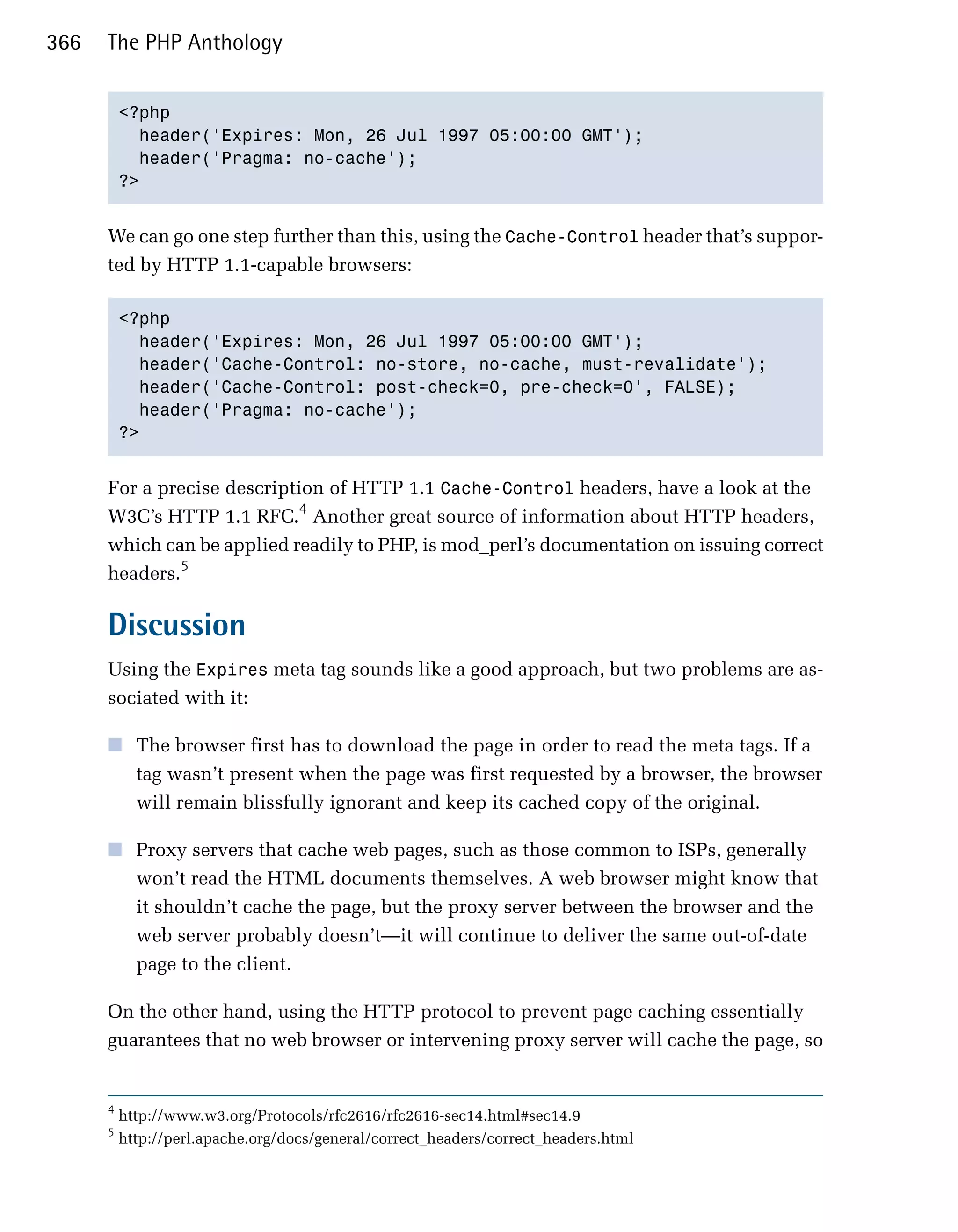 366   The PHP Anthology


          <?php

            header('Expires: Mon, 26 Jul 1997 05:00:00 GMT');

            header('Pragma: no-cache');

          ?>



      We can go one step further than this, using the Cache-Control header that’s suppor­
      ted by HTTP 1.1-capable browsers:

          <?php

            header('Expires: Mon, 26 Jul 1997 05:00:00 GMT');

            header('Cache-Control: no-store, no-cache, must-revalidate');

            header('Cache-Control: post-check=0, pre-check=0', FALSE);

            header('Pragma: no-cache');

          ?>



      For a precise description of HTTP 1.1 Cache-Control headers, have a look at the
      W3C’s HTTP 1.1 RFC.4 Another great source of information about HTTP headers,
      which can be applied readily to PHP, is mod_perl’s documentation on issuing correct
      headers.5

      Discussion
      Using the Expires meta tag sounds like a good approach, but two problems are as­
      sociated with it:

      ■	 The browser first has to download the page in order to read the meta tags. If a
         tag wasn’t present when the page was first requested by a browser, the browser
         will remain blissfully ignorant and keep its cached copy of the original.

      ■	 Proxy servers that cache web pages, such as those common to ISPs, generally
         won’t read the HTML documents themselves. A web browser might know that
         it shouldn’t cache the page, but the proxy server between the browser and the
         web server probably doesn’t—it will continue to deliver the same out-of-date
         page to the client.

      On the other hand, using the HTTP protocol to prevent page caching essentially
      guarantees that no web browser or intervening proxy server will cache the page, so


      4
          http://www.w3.org/Protocols/rfc2616/rfc2616-sec14.html#sec14.9
      5
          http://perl.apache.org/docs/general/correct_headers/correct_headers.html
 