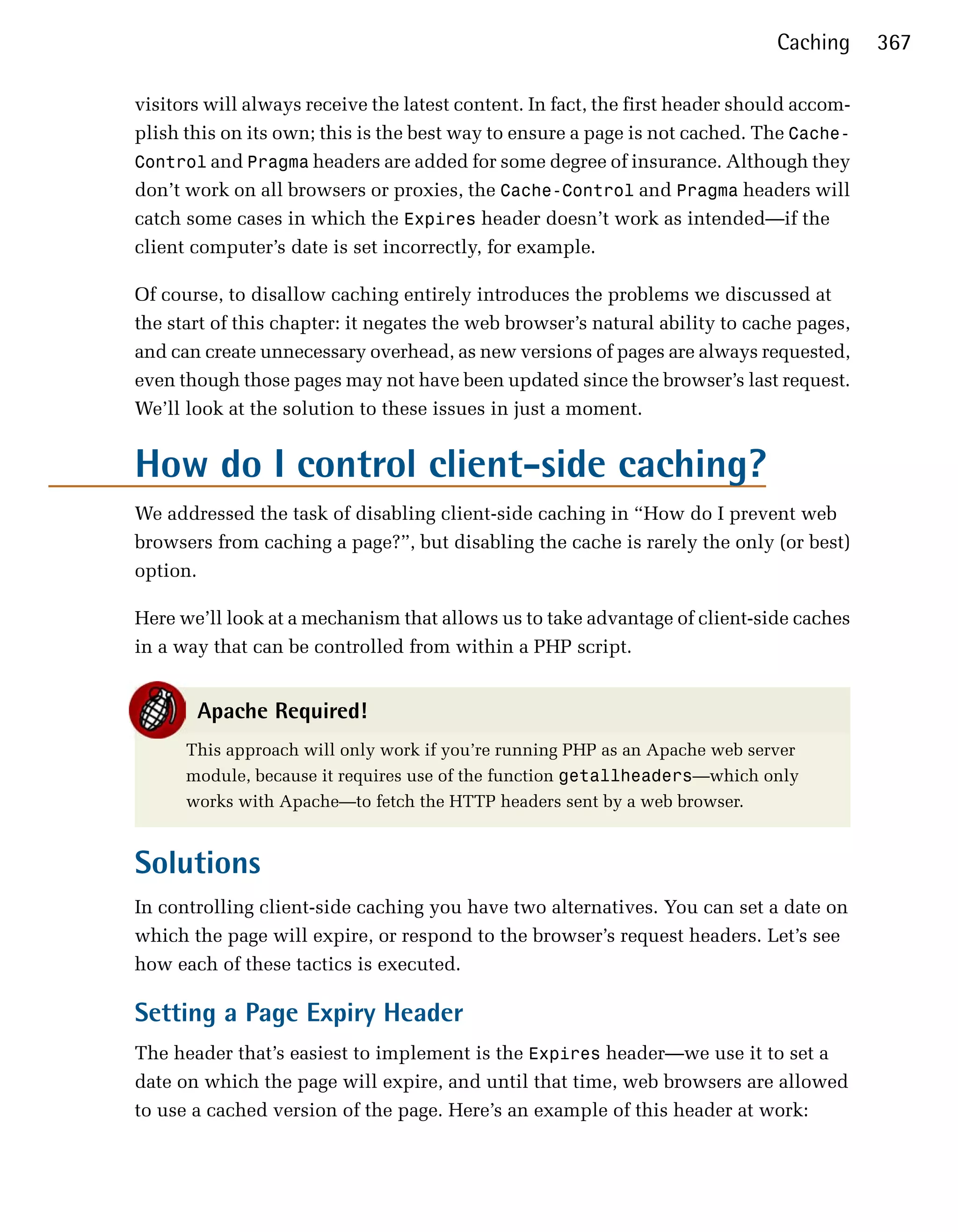 Caching      367

visitors will always receive the latest content. In fact, the first header should accom­
plish this on its own; this is the best way to ensure a page is not cached. The Cache-
Control and Pragma headers are added for some degree of insurance. Although they
don’t work on all browsers or proxies, the Cache-Control and Pragma headers will
catch some cases in which the Expires header doesn’t work as intended—if the
client computer’s date is set incorrectly, for example.

Of course, to disallow caching entirely introduces the problems we discussed at
the start of this chapter: it negates the web browser’s natural ability to cache pages,
and can create unnecessary overhead, as new versions of pages are always requested,
even though those pages may not have been updated since the browser’s last request.
We’ll look at the solution to these issues in just a moment.


How do I control client-side caching?
We addressed the task of disabling client-side caching in “How do I prevent web
browsers from caching a page?”, but disabling the cache is rarely the only (or best)
option.

Here we’ll look at a mechanism that allows us to take advantage of client-side caches
in a way that can be controlled from within a PHP script.


       Apache Required!
      This approach will only work if you’re running PHP as an Apache web server
      module, because it requires use of the function getallheaders—which only
      works with Apache—to fetch the HTTP headers sent by a web browser.


Solutions
In controlling client-side caching you have two alternatives. You can set a date on
which the page will expire, or respond to the browser’s request headers. Let’s see
how each of these tactics is executed.

Setting a Page Expiry Header
The header that’s easiest to implement is the Expires header—we use it to set a
date on which the page will expire, and until that time, web browsers are allowed
to use a cached version of the page. Here’s an example of this header at work:
 