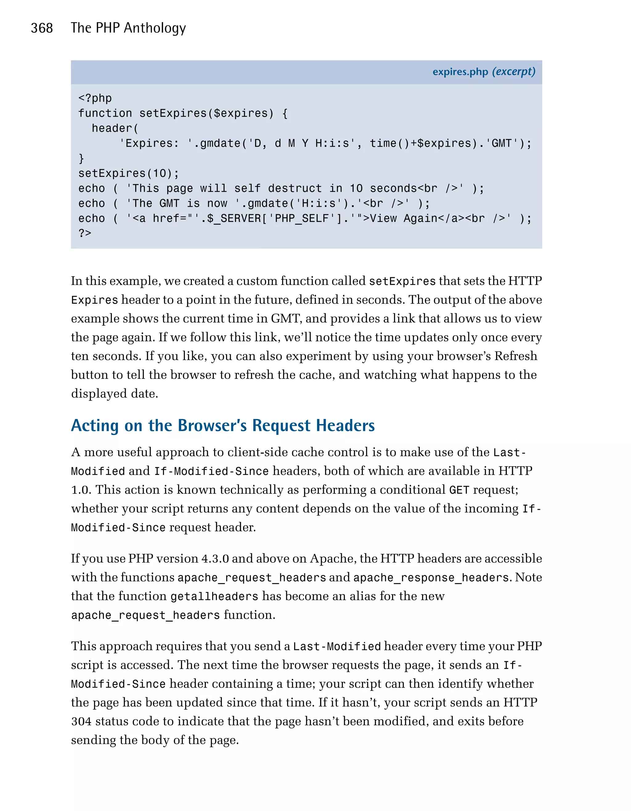 368   The PHP Anthology

                                                                       expires.php (excerpt)

       <?php
       function setExpires($expires) {
         header(
             'Expires: '.gmdate('D, d M Y H:i:s', time()+$expires).'GMT');
       }
       setExpires(10);
       echo ( 'This page will self destruct in 10 seconds<br />' );
       echo ( 'The GMT is now '.gmdate('H:i:s').'<br />' );
       echo ( '<a href="'.$_SERVER['PHP_SELF'].'">View Again</a><br />' );
       ?>



      In this example, we created a custom function called setExpires that sets the HTTP
      Expires header to a point in the future, defined in seconds. The output of the above
      example shows the current time in GMT, and provides a link that allows us to view
      the page again. If we follow this link, we’ll notice the time updates only once every
      ten seconds. If you like, you can also experiment by using your browser’s Refresh
      button to tell the browser to refresh the cache, and watching what happens to the
      displayed date.

      Acting on the Browser’s Request Headers
      A more useful approach to client-side cache control is to make use of the Last-
      Modified and If-Modified-Since headers, both of which are available in HTTP
      1.0. This action is known technically as performing a conditional GET request;
      whether your script returns any content depends on the value of the incoming If-
      Modified-Since request header.

      If you use PHP version 4.3.0 and above on Apache, the HTTP headers are accessible
      with the functions apache_request_headers and apache_response_headers. Note
      that the function getallheaders has become an alias for the new
      apache_request_headers function.

      This approach requires that you send a Last-Modified header every time your PHP
      script is accessed. The next time the browser requests the page, it sends an If-
      Modified-Since header containing a time; your script can then identify whether
      the page has been updated since that time. If it hasn’t, your script sends an HTTP
      304 status code to indicate that the page hasn’t been modified, and exits before
      sending the body of the page.
 