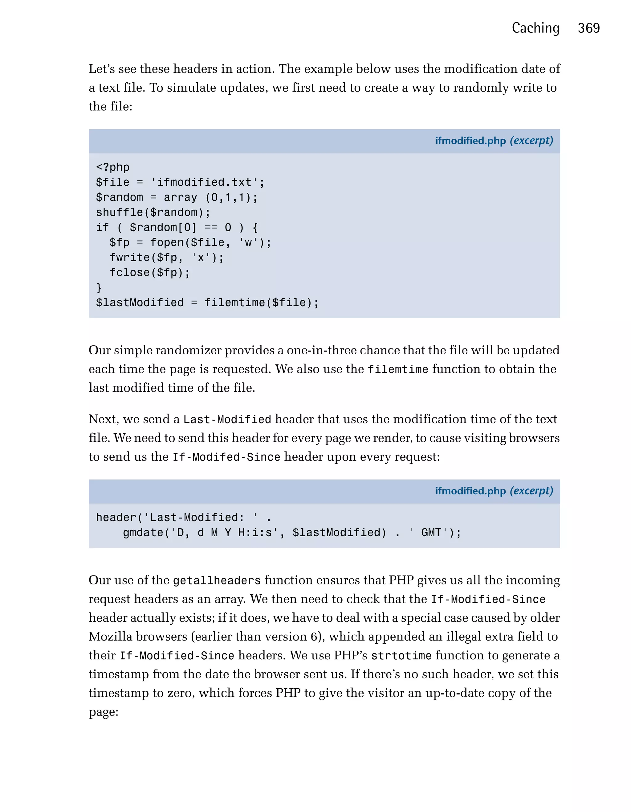 Caching     369

Let’s see these headers in action. The example below uses the modification date of
a text file. To simulate updates, we first need to create a way to randomly write to
the file:

                                                               ifmodified.php (excerpt)

 <?php
 $file = 'ifmodified.txt';
 $random = array (0,1,1);
 shuffle($random);
 if ( $random[0] == 0 ) {
   $fp = fopen($file, 'w');
   fwrite($fp, 'x');
   fclose($fp);
 }
 $lastModified = filemtime($file);



Our simple randomizer provides a one-in-three chance that the file will be updated
each time the page is requested. We also use the filemtime function to obtain the
last modified time of the file.

Next, we send a Last-Modified header that uses the modification time of the text
file. We need to send this header for every page we render, to cause visiting browsers
to send us the If-Modifed-Since header upon every request:

                                                               ifmodified.php (excerpt)

 header('Last-Modified: ' .
     gmdate('D, d M Y H:i:s', $lastModified) . ' GMT');



Our use of the getallheaders function ensures that PHP gives us all the incoming
request headers as an array. We then need to check that the If-Modified-Since
header actually exists; if it does, we have to deal with a special case caused by older
Mozilla browsers (earlier than version 6), which appended an illegal extra field to
their If-Modified-Since headers. We use PHP’s strtotime function to generate a
timestamp from the date the browser sent us. If there’s no such header, we set this
timestamp to zero, which forces PHP to give the visitor an up-to-date copy of the
page:
 