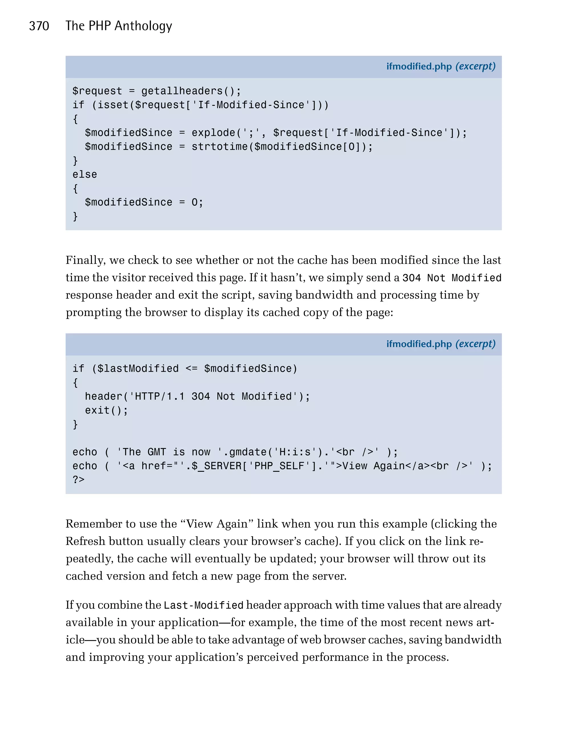 370   The PHP Anthology

                                                                   ifmodified.php (excerpt)

       $request = getallheaders();
       if (isset($request['If-Modified-Since']))
       {
         $modifiedSince = explode(';', $request['If-Modified-Since']);
         $modifiedSince = strtotime($modifiedSince[0]);
       }
       else
       {
         $modifiedSince = 0;
       }



      Finally, we check to see whether or not the cache has been modified since the last
      time the visitor received this page. If it hasn’t, we simply send a 304 Not Modified
      response header and exit the script, saving bandwidth and processing time by
      prompting the browser to display its cached copy of the page:

                                                                   ifmodified.php (excerpt)

       if ($lastModified <= $modifiedSince)
       {
         header('HTTP/1.1 304 Not Modified');
         exit();
       }

       echo ( 'The GMT is now '.gmdate('H:i:s').'<br />' );
       echo ( '<a href="'.$_SERVER['PHP_SELF'].'">View Again</a><br />' );
       ?>



      Remember to use the “View Again” link when you run this example (clicking the
      Refresh button usually clears your browser’s cache). If you click on the link re­
      peatedly, the cache will eventually be updated; your browser will throw out its
      cached version and fetch a new page from the server.

      If you combine the Last-Modified header approach with time values that are already
      available in your application—for example, the time of the most recent news art­
      icle—you should be able to take advantage of web browser caches, saving bandwidth
      and improving your application’s perceived performance in the process.
 