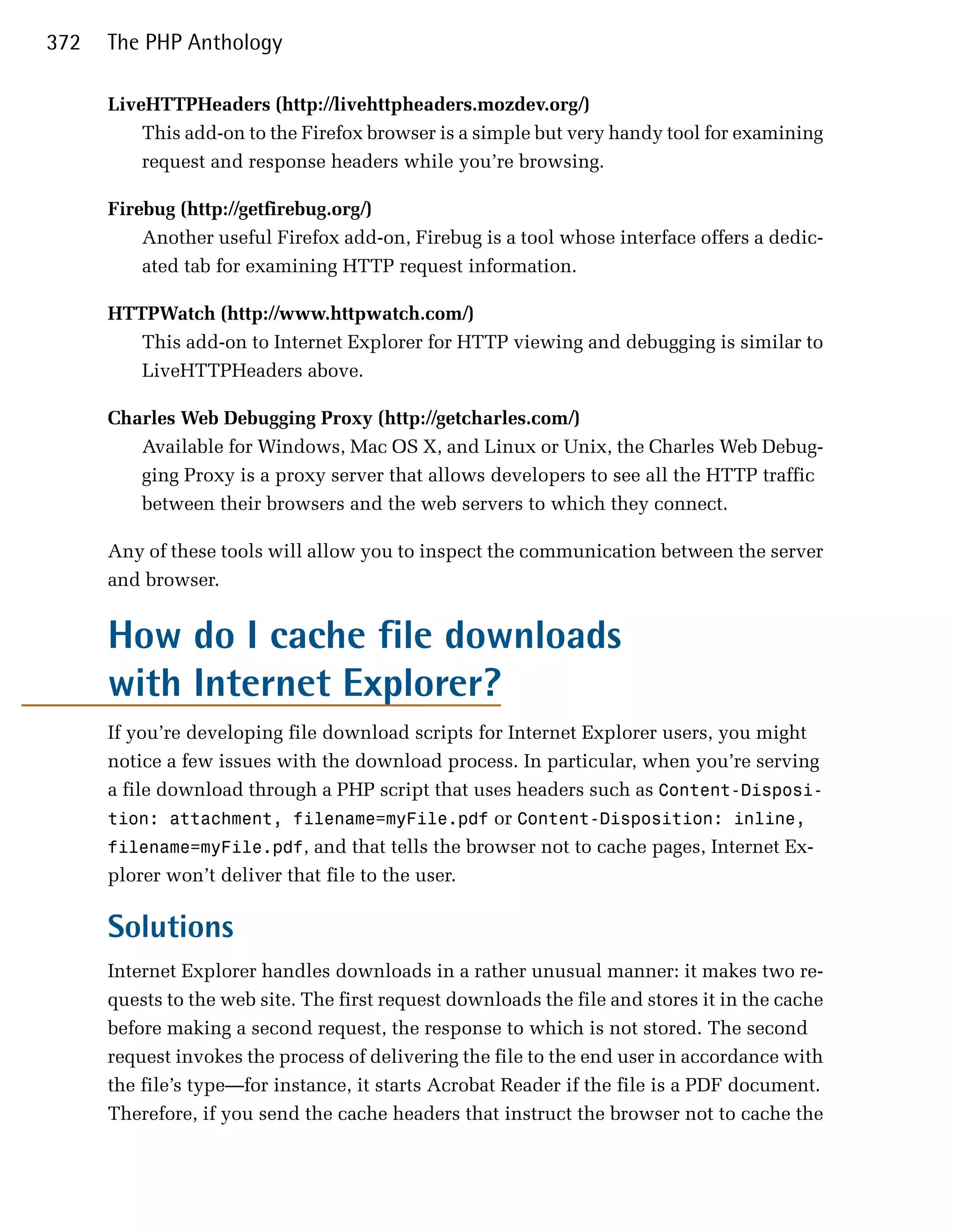 372   The PHP Anthology

      LiveHTTPHeaders (http://livehttpheaders.mozdev.org/)
          This add-on to the Firefox browser is a simple but very handy tool for examining
          request and response headers while you’re browsing.

      Firebug (http://getfirebug.org/)
          Another useful Firefox add-on, Firebug is a tool whose interface offers a dedic­
          ated tab for examining HTTP request information.

      HTTPWatch (http://www.httpwatch.com/)
         This add-on to Internet Explorer for HTTP viewing and debugging is similar to
         LiveHTTPHeaders above.

      Charles Web Debugging Proxy (http://getcharles.com/)
         Available for Windows, Mac OS X, and Linux or Unix, the Charles Web Debug­
         ging Proxy is a proxy server that allows developers to see all the HTTP traffic
         between their browsers and the web servers to which they connect.

      Any of these tools will allow you to inspect the communication between the server
      and browser.


      How do I cache file downloads
      with Internet Explorer?
      If you’re developing file download scripts for Internet Explorer users, you might
      notice a few issues with the download process. In particular, when you’re serving
      a file download through a PHP script that uses headers such as Content-Disposi­
      tion: attachment, filename=myFile.pdf or Content-Disposition: inline,
      filename=myFile.pdf, and that tells the browser not to cache pages, Internet Ex­
      plorer won’t deliver that file to the user.

      Solutions
      Internet Explorer handles downloads in a rather unusual manner: it makes two re­
      quests to the web site. The first request downloads the file and stores it in the cache
      before making a second request, the response to which is not stored. The second
      request invokes the process of delivering the file to the end user in accordance with
      the file’s type—for instance, it starts Acrobat Reader if the file is a PDF document.
      Therefore, if you send the cache headers that instruct the browser not to cache the
 