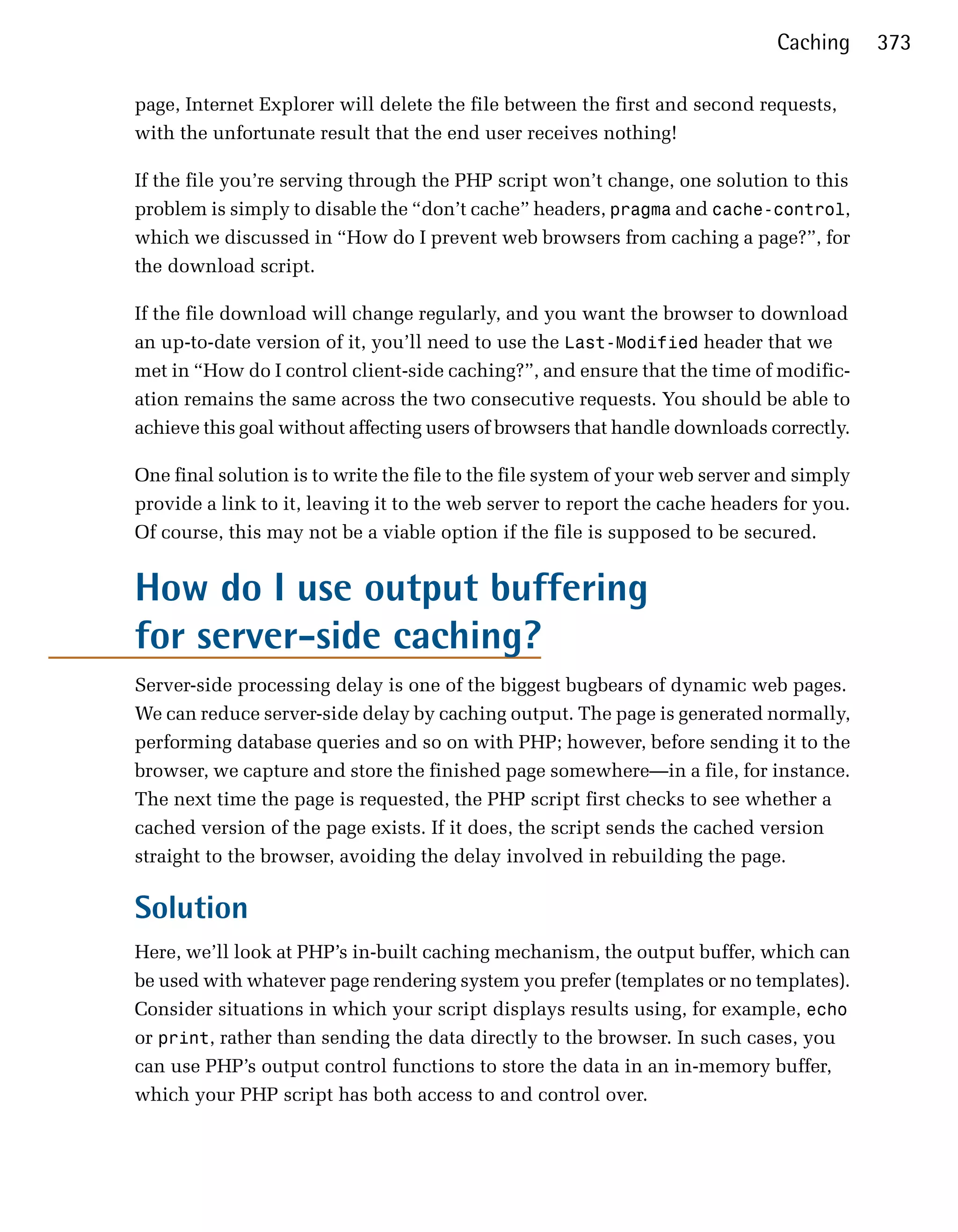 Caching      373

page, Internet Explorer will delete the file between the first and second requests,
with the unfortunate result that the end user receives nothing!

If the file you’re serving through the PHP script won’t change, one solution to this
problem is simply to disable the “don’t cache” headers, pragma and cache-control,
which we discussed in “How do I prevent web browsers from caching a page?”, for
the download script.

If the file download will change regularly, and you want the browser to download
an up-to-date version of it, you’ll need to use the Last-Modified header that we
met in “How do I control client-side caching?”, and ensure that the time of modific­
ation remains the same across the two consecutive requests. You should be able to
achieve this goal without affecting users of browsers that handle downloads correctly.

One final solution is to write the file to the file system of your web server and simply
provide a link to it, leaving it to the web server to report the cache headers for you.
Of course, this may not be a viable option if the file is supposed to be secured.


How do I use output buffering
for server-side caching?
Server-side processing delay is one of the biggest bugbears of dynamic web pages.
We can reduce server-side delay by caching output. The page is generated normally,
performing database queries and so on with PHP; however, before sending it to the
browser, we capture and store the finished page somewhere—in a file, for instance.
The next time the page is requested, the PHP script first checks to see whether a
cached version of the page exists. If it does, the script sends the cached version
straight to the browser, avoiding the delay involved in rebuilding the page.

Solution
Here, we’ll look at PHP’s in-built caching mechanism, the output buffer, which can
be used with whatever page rendering system you prefer (templates or no templates).
Consider situations in which your script displays results using, for example, echo
or print, rather than sending the data directly to the browser. In such cases, you
can use PHP’s output control functions to store the data in an in-memory buffer,
which your PHP script has both access to and control over.
 