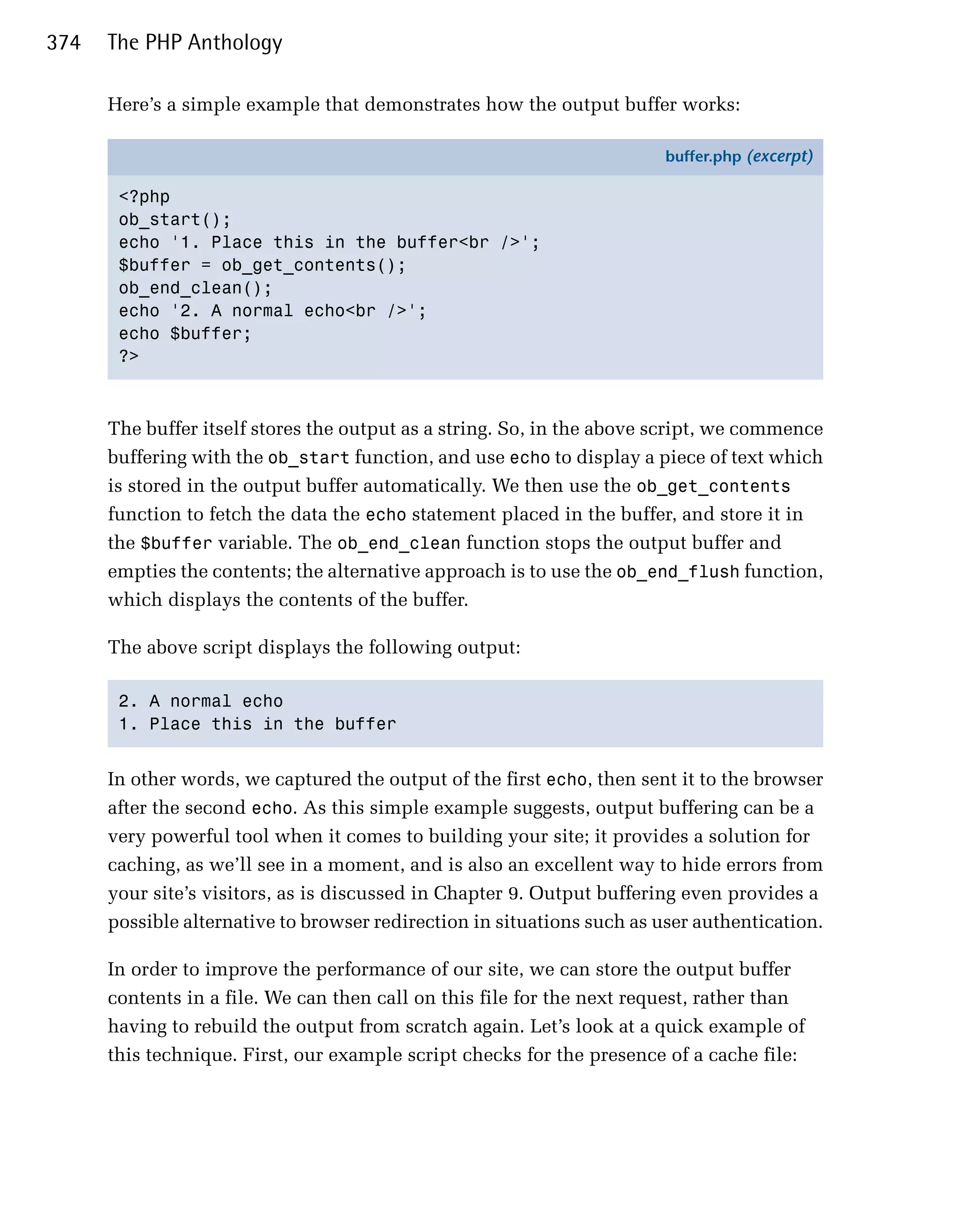 374   The PHP Anthology

      Here’s a simple example that demonstrates how the output buffer works:

                                                                         buffer.php (excerpt)

       <?php
       ob_start();
       echo '1. Place this in the buffer<br />';
       $buffer = ob_get_contents();
       ob_end_clean();
       echo '2. A normal echo<br />';
       echo $buffer;
       ?>



      The buffer itself stores the output as a string. So, in the above script, we commence
      buffering with the ob_start function, and use echo to display a piece of text which
      is stored in the output buffer automatically. We then use the ob_get_contents
      function to fetch the data the echo statement placed in the buffer, and store it in
      the $buffer variable. The ob_end_clean function stops the output buffer and
      empties the contents; the alternative approach is to use the ob_end_flush function,
      which displays the contents of the buffer.

      The above script displays the following output:

       2. A normal echo

       1. Place this in the buffer



      In other words, we captured the output of the first echo, then sent it to the browser
      after the second echo. As this simple example suggests, output buffering can be a
      very powerful tool when it comes to building your site; it provides a solution for
      caching, as we’ll see in a moment, and is also an excellent way to hide errors from
      your site’s visitors, as is discussed in Chapter 9. Output buffering even provides a
      possible alternative to browser redirection in situations such as user authentication.

      In order to improve the performance of our site, we can store the output buffer
      contents in a file. We can then call on this file for the next request, rather than
      having to rebuild the output from scratch again. Let’s look at a quick example of
      this technique. First, our example script checks for the presence of a cache file:
 