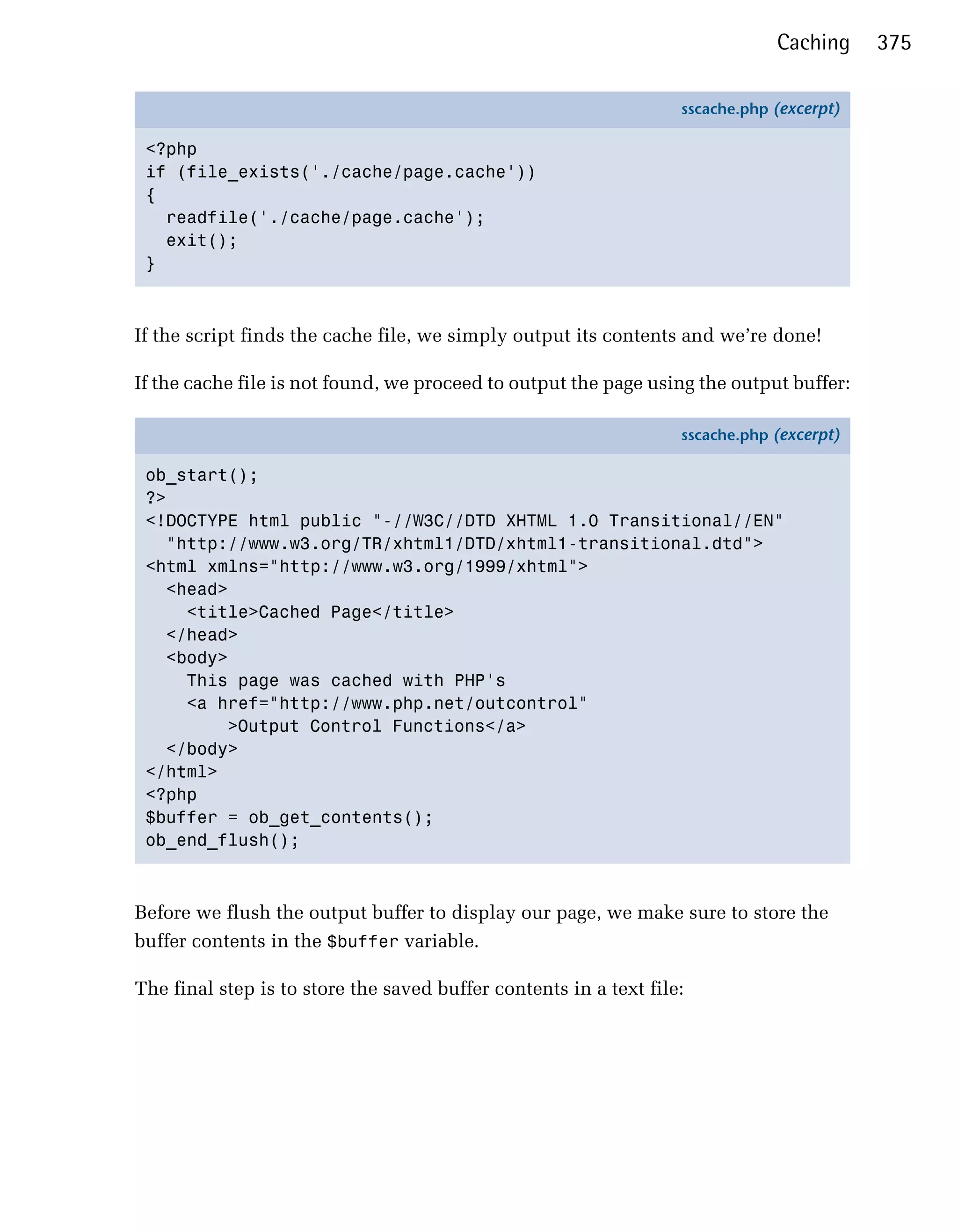 Caching     375

                                                                   sscache.php (excerpt)

 <?php
 if (file_exists('./cache/page.cache'))
 {
   readfile('./cache/page.cache');
   exit();
 }



If the script finds the cache file, we simply output its contents and we’re done!


If the cache file is not found, we proceed to output the page using the output buffer:


                                                                   sscache.php (excerpt)

 ob_start();
 ?>
 <!DOCTYPE html public "-//W3C//DTD XHTML 1.0 Transitional//EN"
   "http://www.w3.org/TR/xhtml1/DTD/xhtml1-transitional.dtd">
 <html xmlns="http://www.w3.org/1999/xhtml">
   <head>
     <title>Cached Page</title>
   </head>
   <body>
     This page was cached with PHP's
     <a href="http://www.php.net/outcontrol"
         >Output Control Functions</a>
   </body>
 </html>
 <?php
 $buffer = ob_get_contents();
 ob_end_flush();



Before we flush the output buffer to display our page, we make sure to store the
buffer contents in the $buffer variable.

The final step is to store the saved buffer contents in a text file:
 