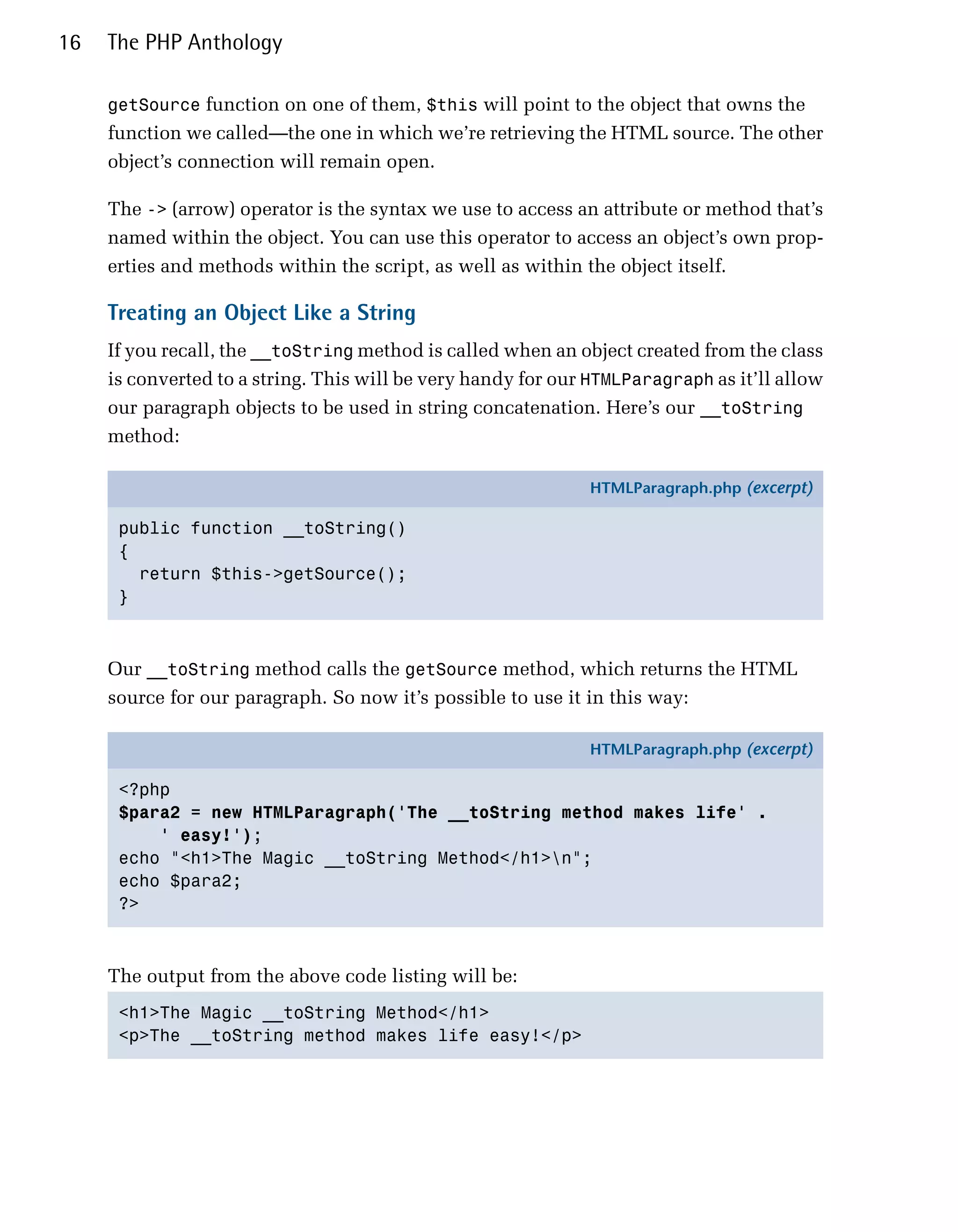16   The PHP Anthology

     getSource function on one of them, $this will point to the object that owns the
     function we called—the one in which we’re retrieving the HTML source. The other
     object’s connection will remain open.

     The -> (arrow) operator is the syntax we use to access an attribute or method that’s
     named within the object. You can use this operator to access an object’s own prop­
     erties and methods within the script, as well as within the object itself.

     Treating an Object Like a String
     If you recall, the __toString method is called when an object created from the class
     is converted to a string. This will be very handy for our HTMLParagraph as it’ll allow
     our paragraph objects to be used in string concatenation. Here’s our __toString
     method:

                                                              HTMLParagraph.php (excerpt)

      public function __toString()
      {
        return $this->getSource();
      }



     Our __toString method calls the getSource method, which returns the HTML
     source for our paragraph. So now it’s possible to use it in this way:

                                                              HTMLParagraph.php (excerpt)

      <?php
      $para2 = new HTMLParagraph('The __toString method makes life' .
          ' easy!');
      echo "<h1>The Magic __toString Method</h1>n";
      echo $para2;
      ?>



     The output from the above code listing will be:
      <h1>The Magic __toString Method</h1>

      <p>The __toString method makes life easy!</p>

 