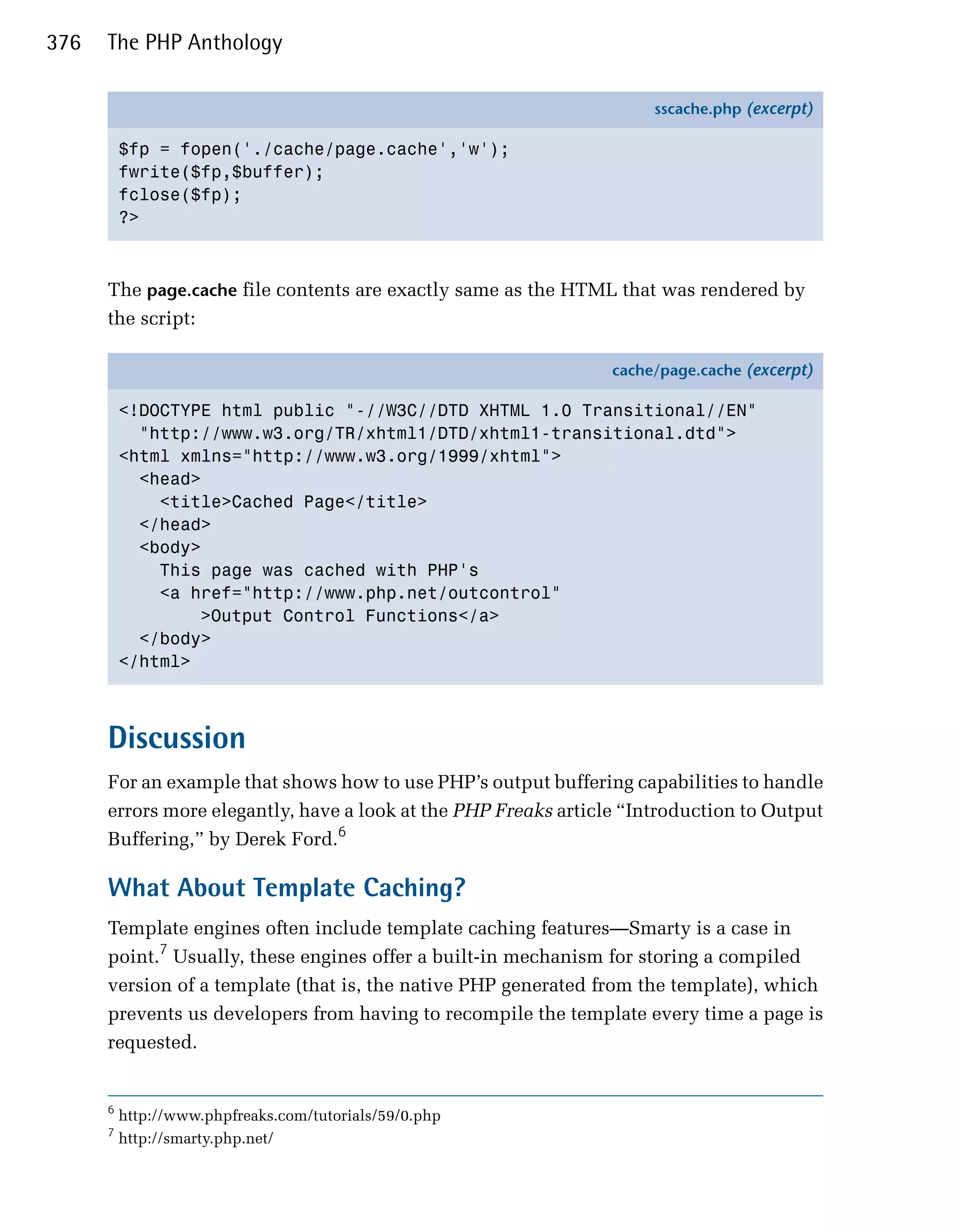 376   The PHP Anthology

                                                                      sscache.php (excerpt)

          $fp = fopen('./cache/page.cache','w');
          fwrite($fp,$buffer);
          fclose($fp);
          ?>



      The page.cache file contents are exactly same as the HTML that was rendered by
      the script:

                                                                 cache/page.cache (excerpt)

          <!DOCTYPE html public "-//W3C//DTD XHTML 1.0 Transitional//EN"
            "http://www.w3.org/TR/xhtml1/DTD/xhtml1-transitional.dtd">
          <html xmlns="http://www.w3.org/1999/xhtml">
            <head>
              <title>Cached Page</title>
            </head>
            <body>
              This page was cached with PHP's
              <a href="http://www.php.net/outcontrol"
                  >Output Control Functions</a>
            </body>
          </html>



      Discussion
      For an example that shows how to use PHP’s output buffering capabilities to handle
      errors more elegantly, have a look at the PHP Freaks article “Introduction to Output
      Buffering,” by Derek Ford.6

      What About Template Caching?
      Template engines often include template caching features—Smarty is a case in
      point.7 Usually, these engines offer a built-in mechanism for storing a compiled
      version of a template (that is, the native PHP generated from the template), which
      prevents us developers from having to recompile the template every time a page is
      requested.


      6
          http://www.phpfreaks.com/tutorials/59/0.php
      7
          http://smarty.php.net/
 