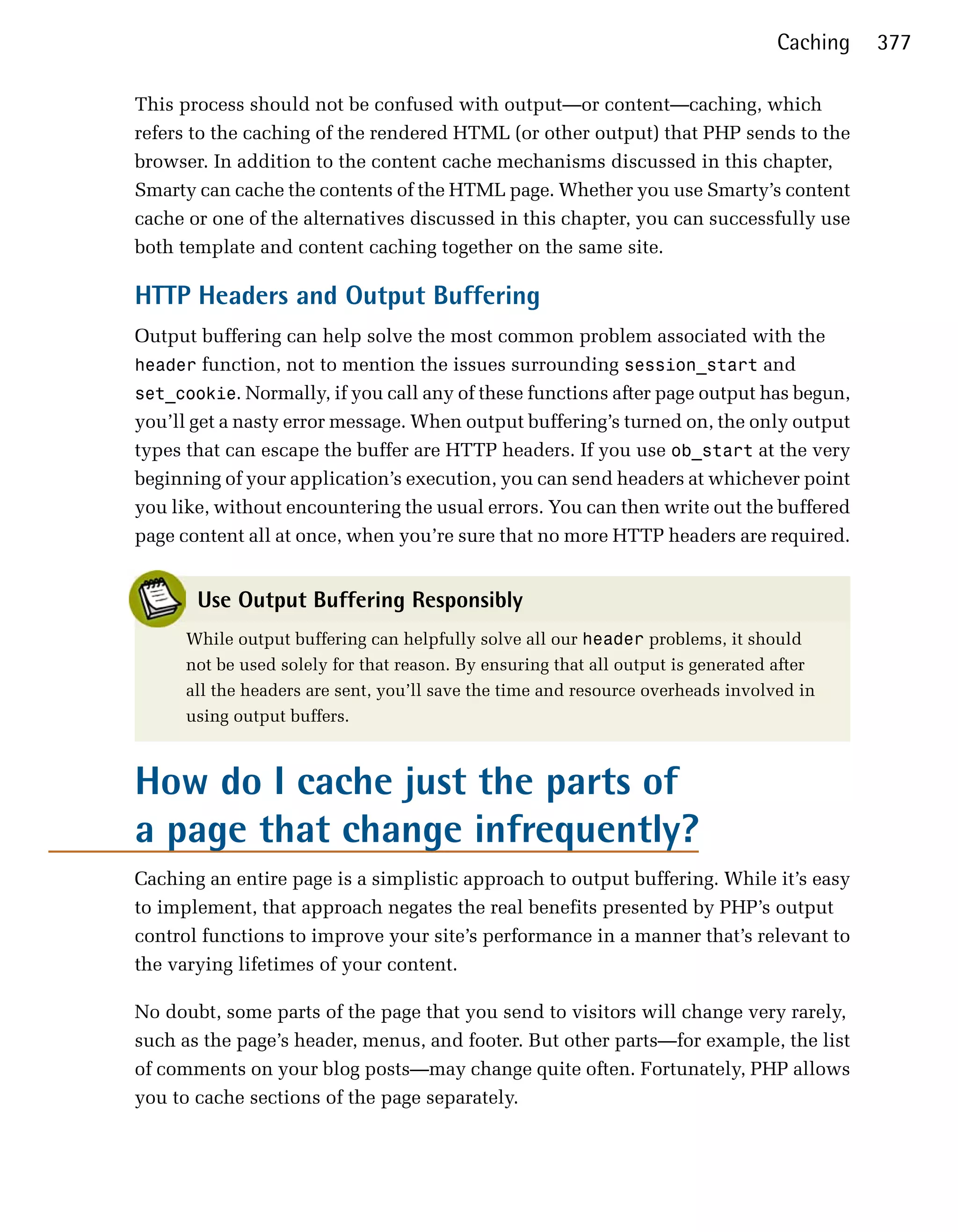 Caching   377

This process should not be confused with output—or content—caching, which
refers to the caching of the rendered HTML (or other output) that PHP sends to the
browser. In addition to the content cache mechanisms discussed in this chapter,
Smarty can cache the contents of the HTML page. Whether you use Smarty’s content
cache or one of the alternatives discussed in this chapter, you can successfully use
both template and content caching together on the same site.

HTTP Headers and Output Buffering
Output buffering can help solve the most common problem associated with the
header function, not to mention the issues surrounding session_start and
set_cookie. Normally, if you call any of these functions after page output has begun,
you’ll get a nasty error message. When output buffering’s turned on, the only output
types that can escape the buffer are HTTP headers. If you use ob_start at the very
beginning of your application’s execution, you can send headers at whichever point
you like, without encountering the usual errors. You can then write out the buffered
page content all at once, when you’re sure that no more HTTP headers are required.


       Use Output Buffering Responsibly
      While output buffering can helpfully solve all our header problems, it should
      not be used solely for that reason. By ensuring that all output is generated after
      all the headers are sent, you’ll save the time and resource overheads involved in
      using output buffers.



How do I cache just the parts of
a page that change infrequently?
Caching an entire page is a simplistic approach to output buffering. While it’s easy
to implement, that approach negates the real benefits presented by PHP’s output
control functions to improve your site’s performance in a manner that’s relevant to
the varying lifetimes of your content.

No doubt, some parts of the page that you send to visitors will change very rarely,
such as the page’s header, menus, and footer. But other parts—for example, the list
of comments on your blog posts—may change quite often. Fortunately, PHP allows
you to cache sections of the page separately.
 