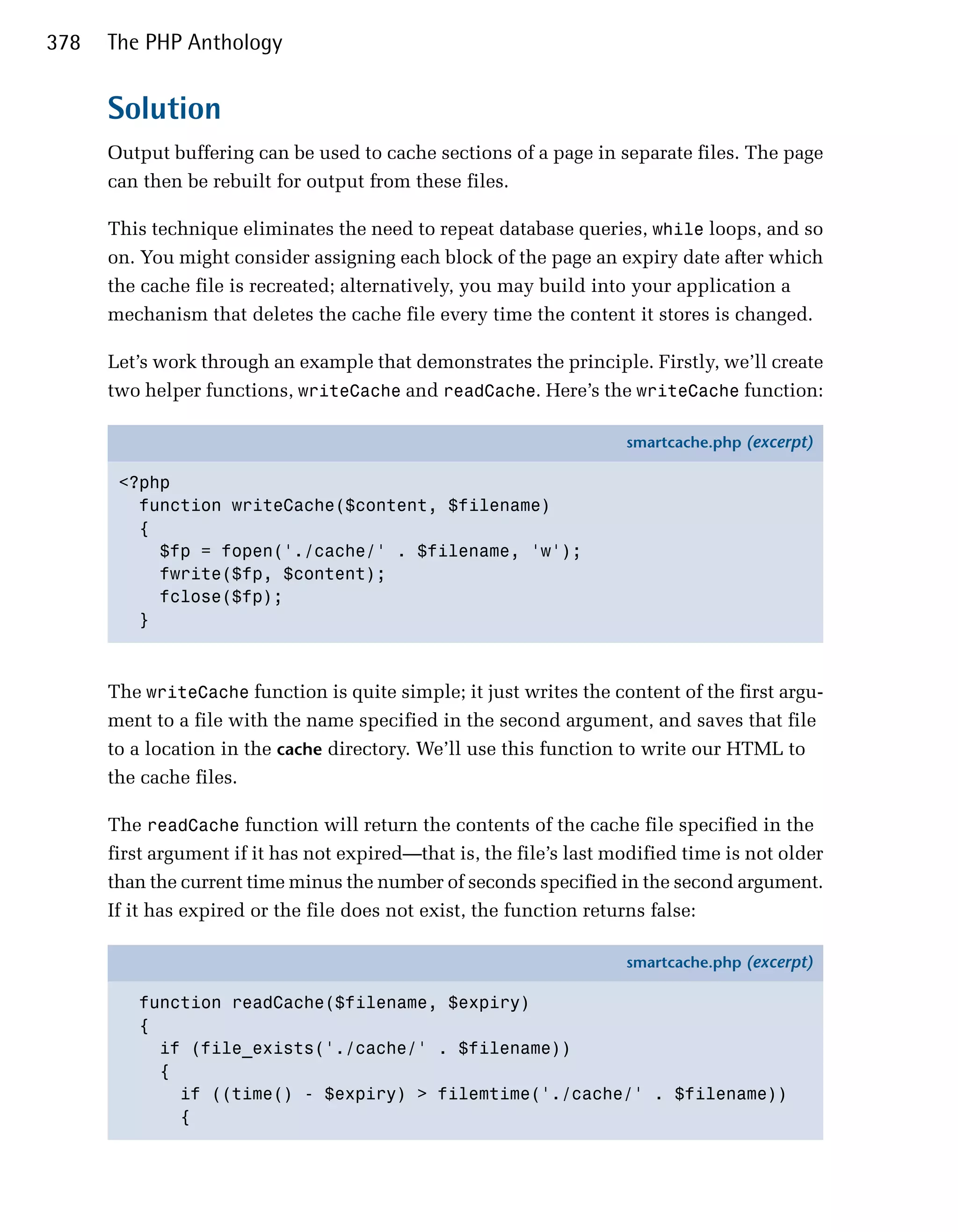 378   The PHP Anthology


      Solution
      Output buffering can be used to cache sections of a page in separate files. The page
      can then be rebuilt for output from these files.

      This technique eliminates the need to repeat database queries, while loops, and so
      on. You might consider assigning each block of the page an expiry date after which
      the cache file is recreated; alternatively, you may build into your application a
      mechanism that deletes the cache file every time the content it stores is changed.

      Let’s work through an example that demonstrates the principle. Firstly, we’ll create
      two helper functions, writeCache and readCache. Here’s the writeCache function:

                                                                     smartcache.php (excerpt)

       <?php
         function writeCache($content, $filename)
         {
           $fp = fopen('./cache/' . $filename, 'w');
           fwrite($fp, $content);
           fclose($fp);
         }



      The writeCache function is quite simple; it just writes the content of the first argu­
      ment to a file with the name specified in the second argument, and saves that file
      to a location in the cache directory. We’ll use this function to write our HTML to
      the cache files.

      The readCache function will return the contents of the cache file specified in the
      first argument if it has not expired—that is, the file’s last modified time is not older
      than the current time minus the number of seconds specified in the second argument.
      If it has expired or the file does not exist, the function returns false:

                                                                     smartcache.php (excerpt)

         function readCache($filename, $expiry)
         {
           if (file_exists('./cache/' . $filename))
           {
             if ((time() - $expiry) > filemtime('./cache/' . $filename))
             {
 