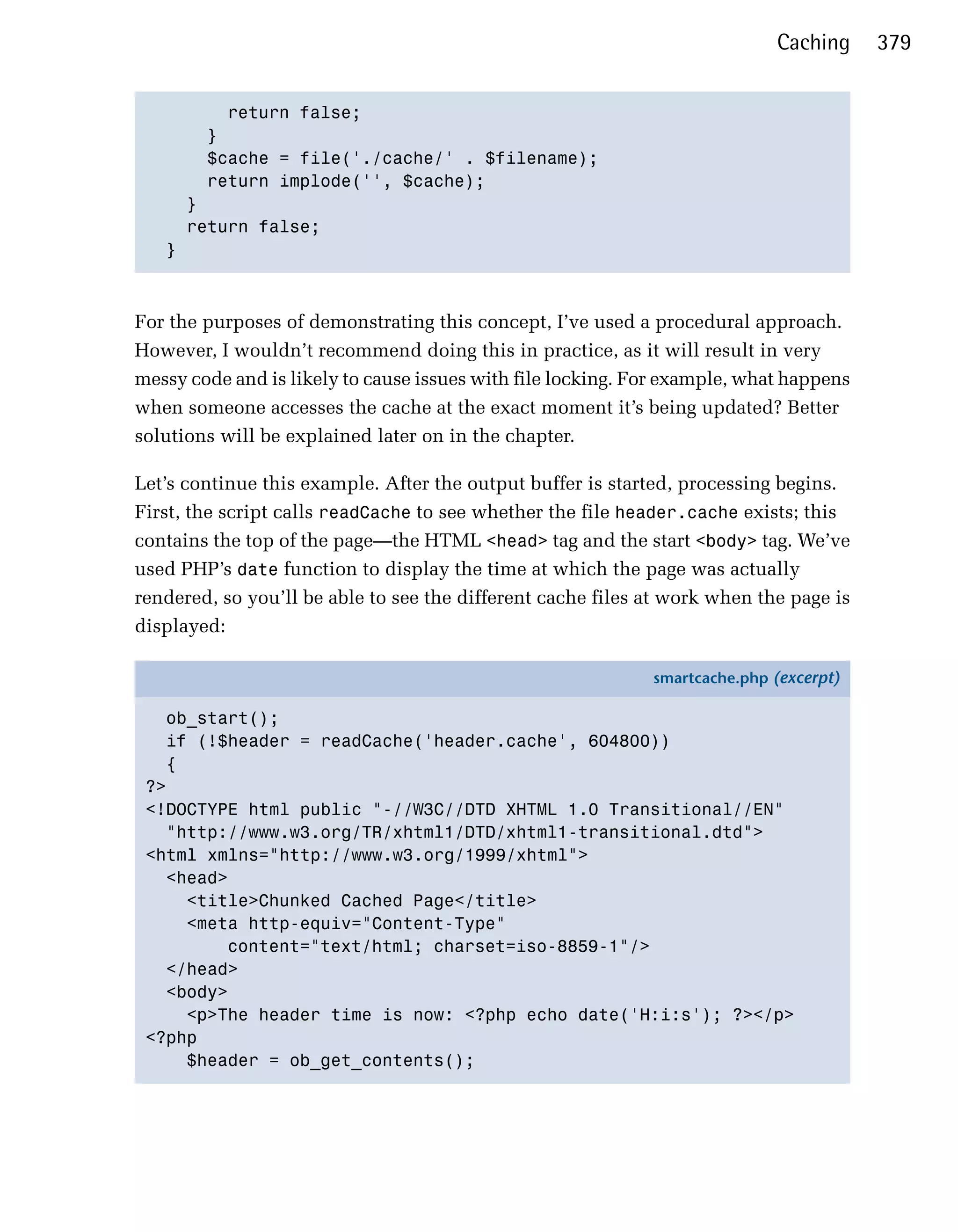Caching     379


         return false;

       }

       $cache = file('./cache/' . $filename);

       return implode('', $cache);

     }

     return false;

   }




For the purposes of demonstrating this concept, I’ve used a procedural approach.
However, I wouldn’t recommend doing this in practice, as it will result in very
messy code and is likely to cause issues with file locking. For example, what happens
when someone accesses the cache at the exact moment it’s being updated? Better
solutions will be explained later on in the chapter.

Let’s continue this example. After the output buffer is started, processing begins.
First, the script calls readCache to see whether the file header.cache exists; this
contains the top of the page—the HTML <head> tag and the start <body> tag. We’ve
used PHP’s date function to display the time at which the page was actually
rendered, so you’ll be able to see the different cache files at work when the page is
displayed:

                                                             smartcache.php (excerpt)

   ob_start();
   if (!$header = readCache('header.cache', 604800))
   {
 ?>
 <!DOCTYPE html public "-//W3C//DTD XHTML 1.0 Transitional//EN"
   "http://www.w3.org/TR/xhtml1/DTD/xhtml1-transitional.dtd">
 <html xmlns="http://www.w3.org/1999/xhtml">
   <head>
     <title>Chunked Cached Page</title>
     <meta http-equiv="Content-Type"
         content="text/html; charset=iso-8859-1"/>
   </head>
   <body>
     <p>The header time is now: <?php echo date('H:i:s'); ?></p>
 <?php
     $header = ob_get_contents();
 