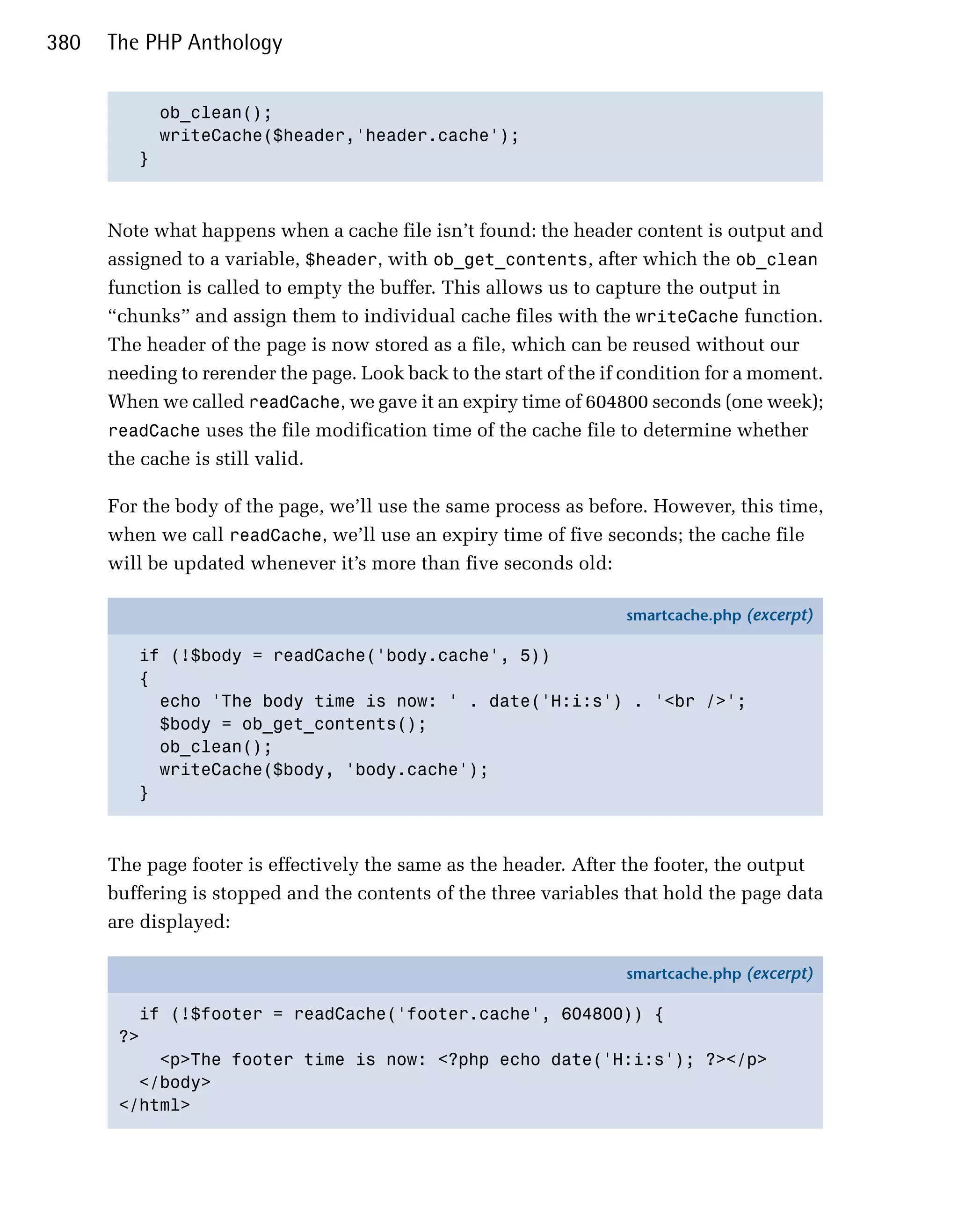 380   The PHP Anthology


           ob_clean();

           writeCache($header,'header.cache');

         }




      Note what happens when a cache file isn’t found: the header content is output and
      assigned to a variable, $header, with ob_get_contents, after which the ob_clean
      function is called to empty the buffer. This allows us to capture the output in
      “chunks” and assign them to individual cache files with the writeCache function.
      The header of the page is now stored as a file, which can be reused without our
      needing to rerender the page. Look back to the start of the if condition for a moment.
      When we called readCache, we gave it an expiry time of 604800 seconds (one week);
      readCache uses the file modification time of the cache file to determine whether
      the cache is still valid.

      For the body of the page, we’ll use the same process as before. However, this time,
      when we call readCache, we’ll use an expiry time of five seconds; the cache file
      will be updated whenever it’s more than five seconds old:

                                                                    smartcache.php (excerpt)

         if (!$body = readCache('body.cache', 5))
         {
           echo 'The body time is now: ' . date('H:i:s') . '<br />';
           $body = ob_get_contents();
           ob_clean();
           writeCache($body, 'body.cache');
         }



      The page footer is effectively the same as the header. After the footer, the output
      buffering is stopped and the contents of the three variables that hold the page data
      are displayed:

                                                                    smartcache.php (excerpt)

         if (!$footer = readCache('footer.cache', 604800)) {
       ?>
           <p>The footer time is now: <?php echo date('H:i:s'); ?></p>
         </body>
       </html>
 