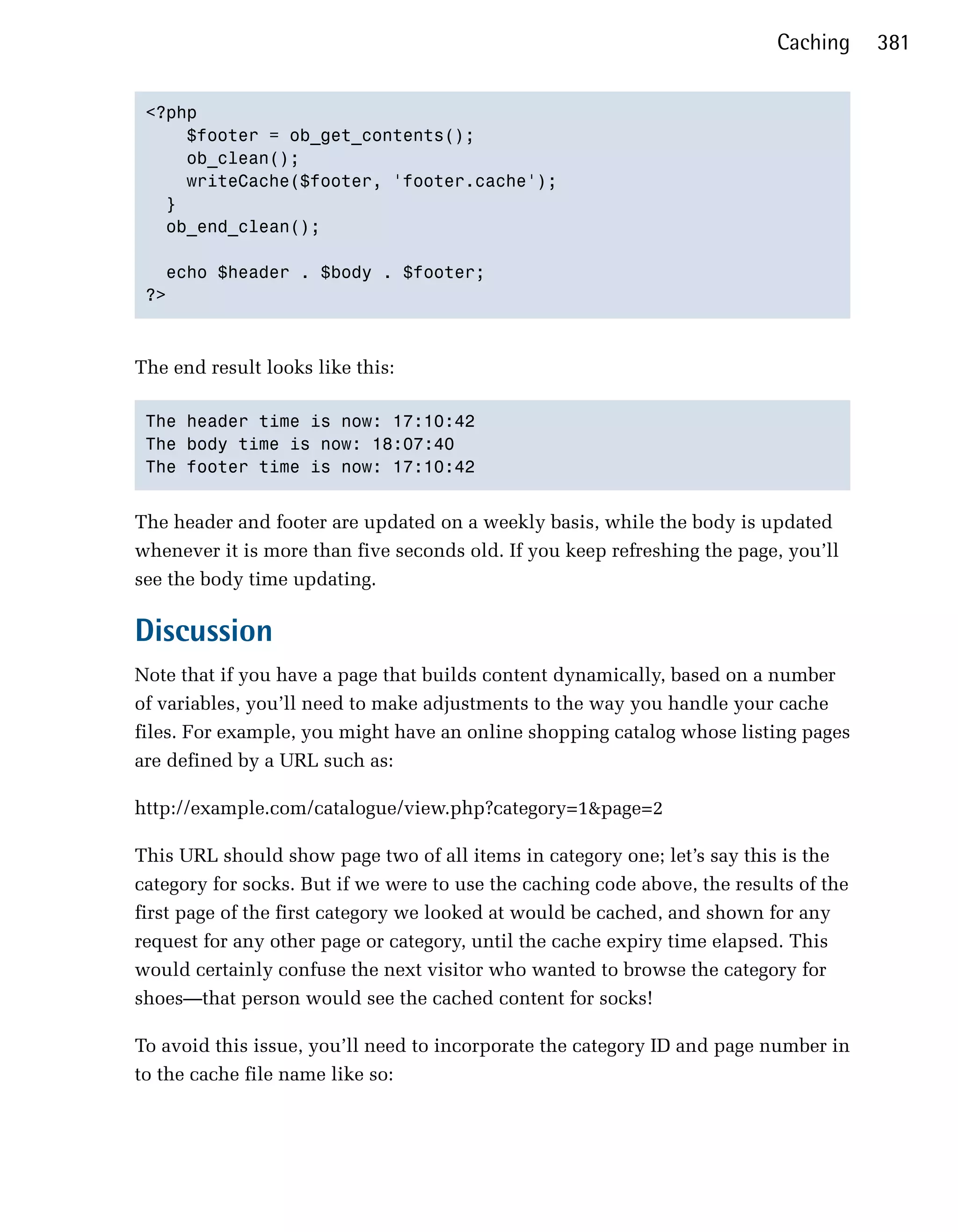 Caching     381


 <?php

     $footer = ob_get_contents();

     ob_clean();

     writeCache($footer, 'footer.cache');

   }

   ob_end_clean();


   echo $header . $body . $footer;

 ?>




The end result looks like this:

 The header time is now: 17:10:42

 The body time is now: 18:07:40

 The footer time is now: 17:10:42



The header and footer are updated on a weekly basis, while the body is updated
whenever it is more than five seconds old. If you keep refreshing the page, you’ll
see the body time updating.

Discussion
Note that if you have a page that builds content dynamically, based on a number
of variables, you’ll need to make adjustments to the way you handle your cache
files. For example, you might have an online shopping catalog whose listing pages
are defined by a URL such as:

http://example.com/catalogue/view.php?category=1&page=2

This URL should show page two of all items in category one; let’s say this is the
category for socks. But if we were to use the caching code above, the results of the
first page of the first category we looked at would be cached, and shown for any
request for any other page or category, until the cache expiry time elapsed. This
would certainly confuse the next visitor who wanted to browse the category for
shoes—that person would see the cached content for socks!

To avoid this issue, you’ll need to incorporate the category ID and page number in
to the cache file name like so:
 