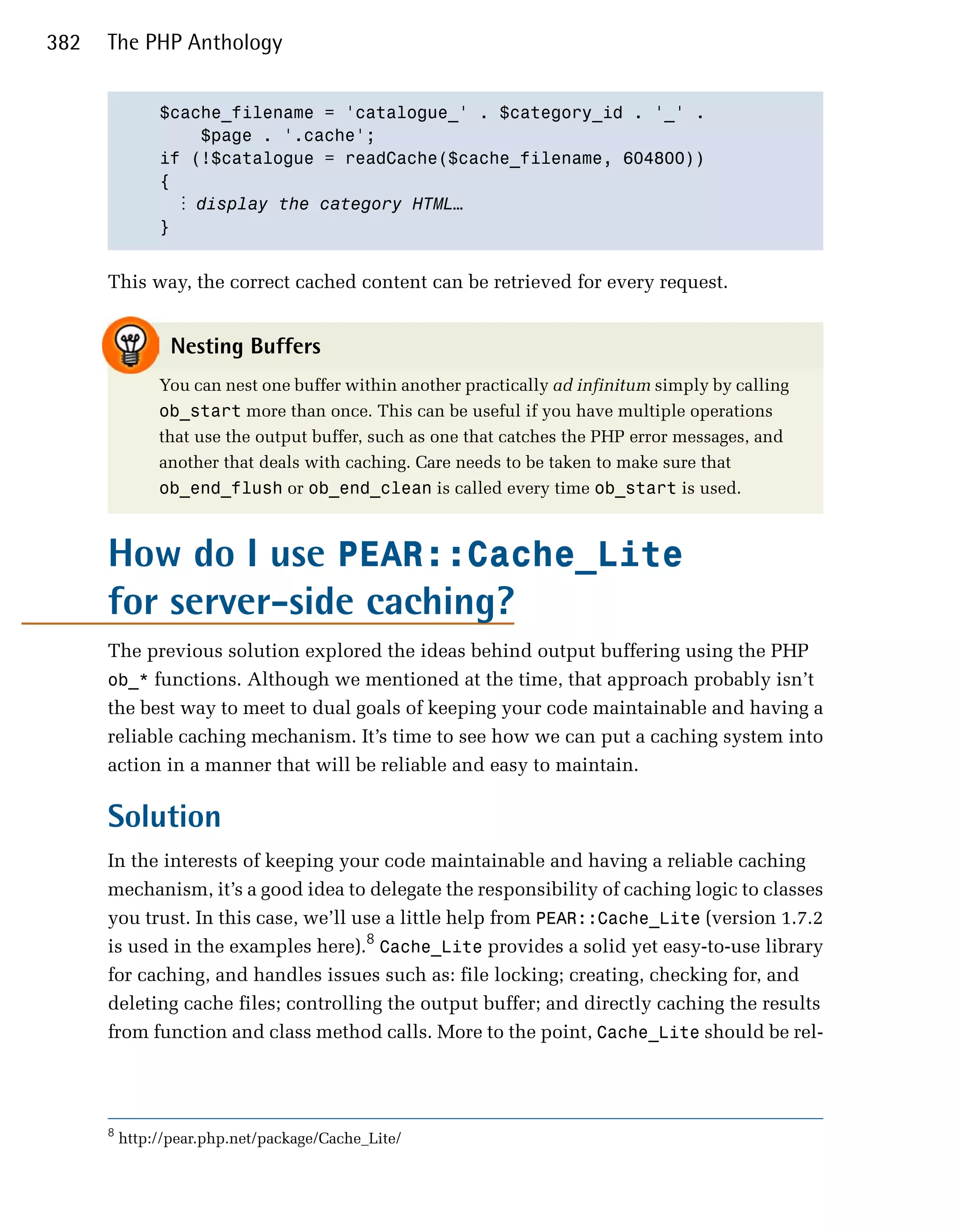 382   The PHP Anthology


               $cache_filename = 'catalogue_' . $category_id . '_' .

                    $page . '.cache';

               if (!$catalogue = readCache($cache_filename, 604800))

               {

                  ⋮ display the category HTML…
               }



      This way, the correct cached content can be retrieved for every request.


                 Nesting Buffers
               You can nest one buffer within another practically ad infinitum simply by calling
               ob_start more than once. This can be useful if you have multiple operations
               that use the output buffer, such as one that catches the PHP error messages, and
               another that deals with caching. Care needs to be taken to make sure that
               ob_end_flush or ob_end_clean is called every time ob_start is used.



      How do I use PEAR::Cache_Lite
      for server-side caching?
      The previous solution explored the ideas behind output buffering using the PHP
      ob_* functions. Although we mentioned at the time, that approach probably isn’t
      the best way to meet to dual goals of keeping your code maintainable and having a
      reliable caching mechanism. It’s time to see how we can put a caching system into
      action in a manner that will be reliable and easy to maintain.

      Solution
      In the interests of keeping your code maintainable and having a reliable caching
      mechanism, it’s a good idea to delegate the responsibility of caching logic to classes
      you trust. In this case, we’ll use a little help from PEAR::Cache_Lite (version 1.7.2
      is used in the examples here).8 Cache_Lite provides a solid yet easy-to-use library
      for caching, and handles issues such as: file locking; creating, checking for, and
      deleting cache files; controlling the output buffer; and directly caching the results
      from function and class method calls. More to the point, Cache_Lite should be rel­




      8
          http://pear.php.net/package/Cache_Lite/
 