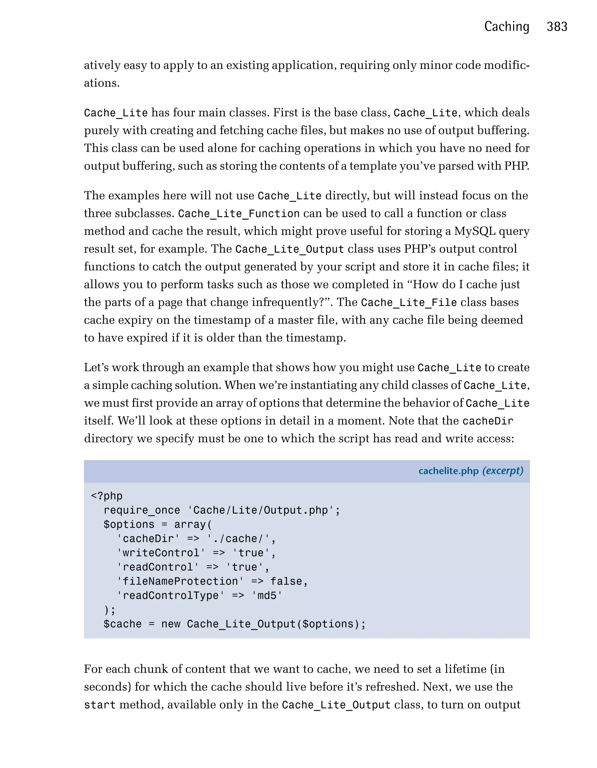 Caching     383

atively easy to apply to an existing application, requiring only minor code modific­
ations.

Cache_Lite has four main classes. First is the base class, Cache_Lite, which deals
purely with creating and fetching cache files, but makes no use of output buffering.
This class can be used alone for caching operations in which you have no need for
output buffering, such as storing the contents of a template you’ve parsed with PHP.

The examples here will not use Cache_Lite directly, but will instead focus on the
three subclasses. Cache_Lite_Function can be used to call a function or class
method and cache the result, which might prove useful for storing a MySQL query
result set, for example. The Cache_Lite_Output class uses PHP’s output control
functions to catch the output generated by your script and store it in cache files; it
allows you to perform tasks such as those we completed in “How do I cache just
the parts of a page that change infrequently?”. The Cache_Lite_File class bases
cache expiry on the timestamp of a master file, with any cache file being deemed
to have expired if it is older than the timestamp.

Let’s work through an example that shows how you might use Cache_Lite to create
a simple caching solution. When we’re instantiating any child classes of Cache_Lite,
we must first provide an array of options that determine the behavior of Cache_Lite
itself. We’ll look at these options in detail in a moment. Note that the cacheDir
directory we specify must be one to which the script has read and write access:

                                                                cachelite.php (excerpt)

 <?php
   require_once 'Cache/Lite/Output.php';
   $options = array(
     'cacheDir' => './cache/',
     'writeControl' => 'true',
     'readControl' => 'true',
     'fileNameProtection' => false,
     'readControlType' => 'md5'
   );
   $cache = new Cache_Lite_Output($options);



For each chunk of content that we want to cache, we need to set a lifetime (in
seconds) for which the cache should live before it’s refreshed. Next, we use the
start method, available only in the Cache_Lite_Output class, to turn on output
 