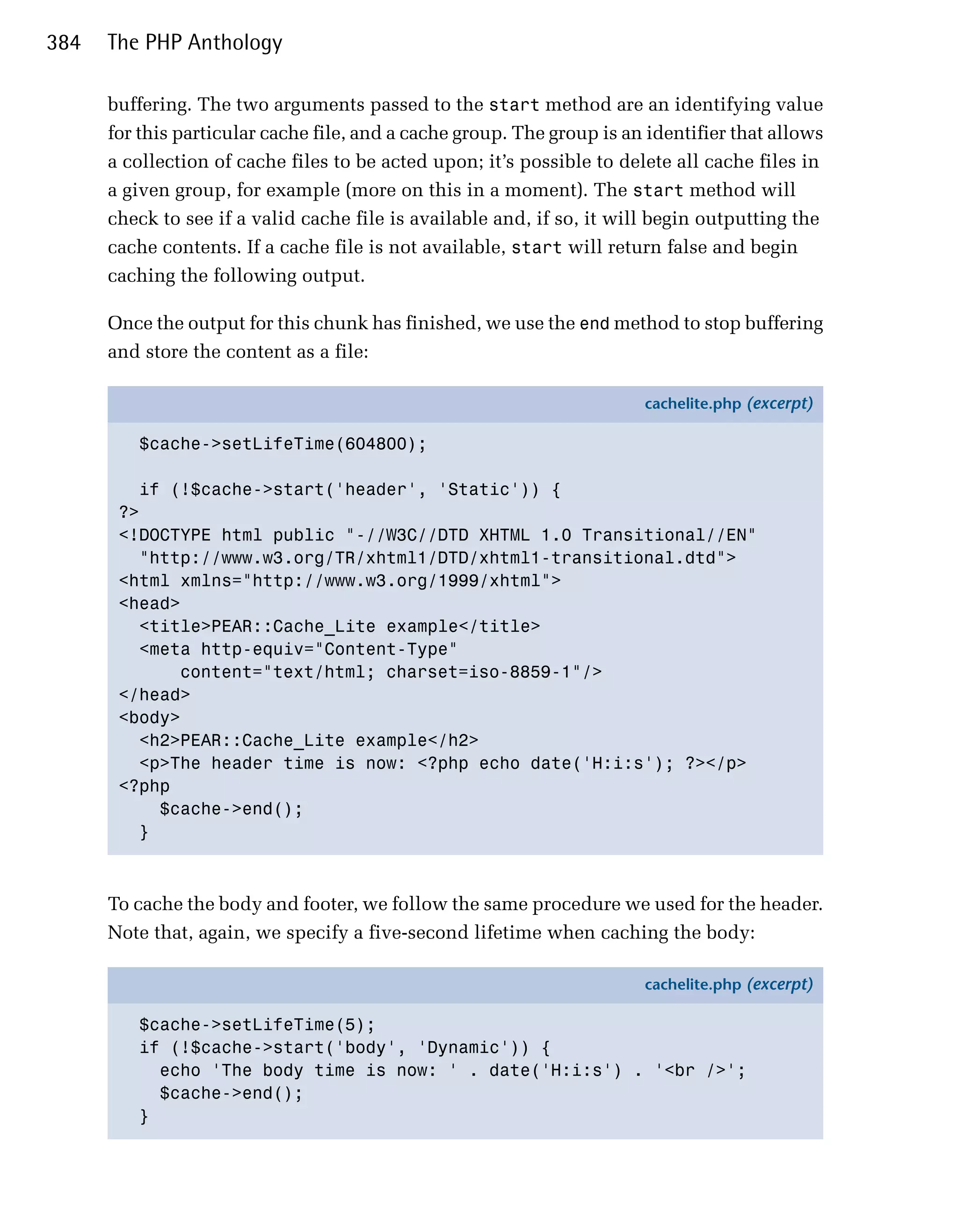 384   The PHP Anthology

      buffering. The two arguments passed to the start method are an identifying value
      for this particular cache file, and a cache group. The group is an identifier that allows
      a collection of cache files to be acted upon; it’s possible to delete all cache files in
      a given group, for example (more on this in a moment). The start method will
      check to see if a valid cache file is available and, if so, it will begin outputting the
      cache contents. If a cache file is not available, start will return false and begin
      caching the following output.

      Once the output for this chunk has finished, we use the end method to stop buffering
      and store the content as a file:

                                                                        cachelite.php (excerpt)

         $cache->setLifeTime(604800);

         if (!$cache->start('header', 'Static')) {
       ?>
       <!DOCTYPE html public "-//W3C//DTD XHTML 1.0 Transitional//EN"
         "http://www.w3.org/TR/xhtml1/DTD/xhtml1-transitional.dtd">
       <html xmlns="http://www.w3.org/1999/xhtml">
       <head>
         <title>PEAR::Cache_Lite example</title>
         <meta http-equiv="Content-Type"
             content="text/html; charset=iso-8859-1"/>
       </head>
       <body>
         <h2>PEAR::Cache_Lite example</h2>
         <p>The header time is now: <?php echo date('H:i:s'); ?></p>
       <?php
           $cache->end();
         }



      To cache the body and footer, we follow the same procedure we used for the header.
      Note that, again, we specify a five-second lifetime when caching the body:

                                                                        cachelite.php (excerpt)

         $cache->setLifeTime(5);
         if (!$cache->start('body', 'Dynamic')) {
           echo 'The body time is now: ' . date('H:i:s') . '<br />';
           $cache->end();
         }
 