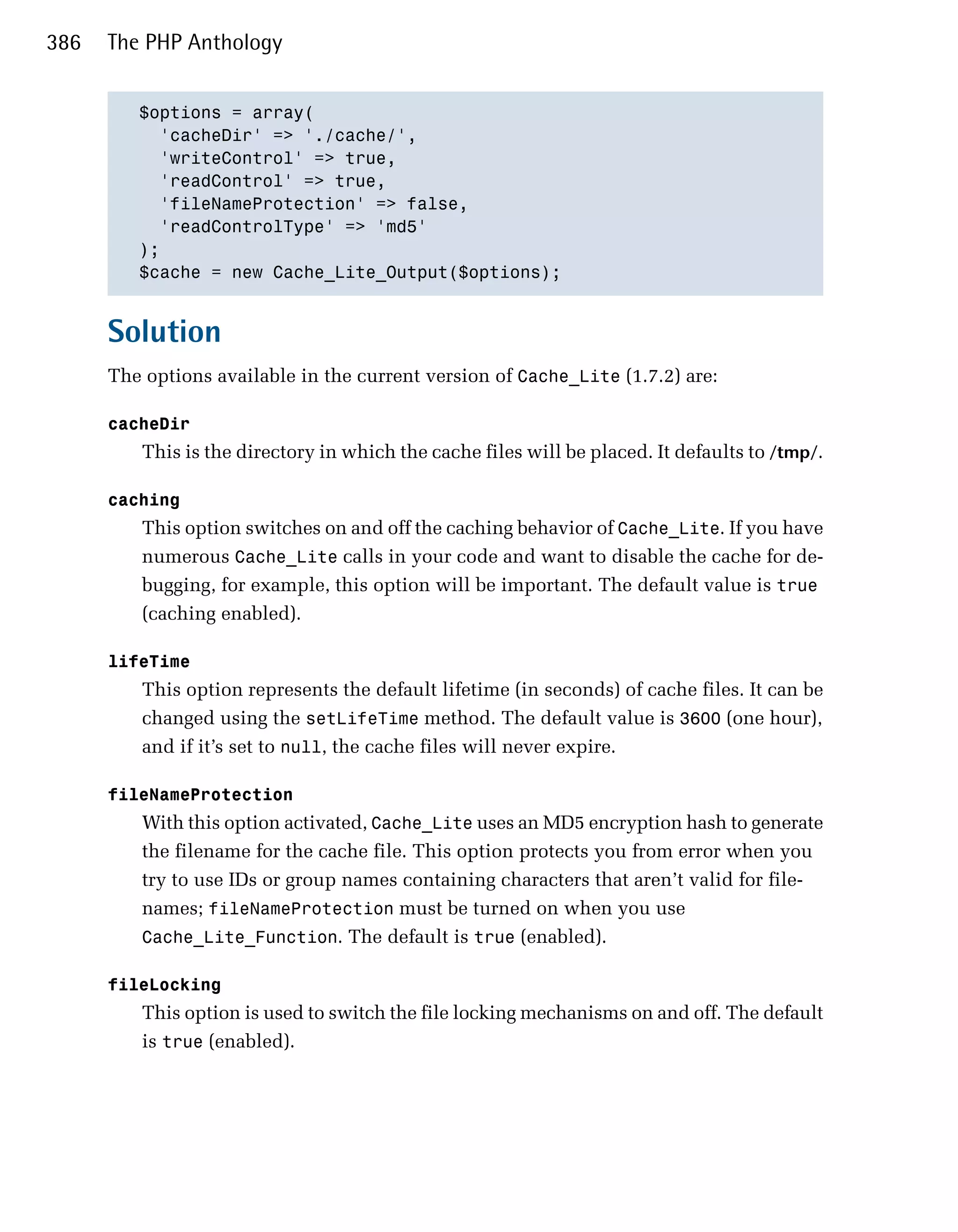 386   The PHP Anthology


         $options = array(

           'cacheDir' => './cache/',

           'writeControl' => true,

           'readControl' => true,

           'fileNameProtection' => false,

           'readControlType' => 'md5'

         );

         $cache = new Cache_Lite_Output($options);



      Solution
      The options available in the current version of Cache_Lite (1.7.2) are:

      cacheDir

         This is the directory in which the cache files will be placed. It defaults to /tmp/.

      caching
         This option switches on and off the caching behavior of Cache_Lite. If you have
         numerous Cache_Lite calls in your code and want to disable the cache for de­
         bugging, for example, this option will be important. The default value is true
         (caching enabled).

      lifeTime
         This option represents the default lifetime (in seconds) of cache files. It can be
         changed using the setLifeTime method. The default value is 3600 (one hour),
         and if it’s set to null, the cache files will never expire.

      fileNameProtection
         With this option activated, Cache_Lite uses an MD5 encryption hash to generate
         the filename for the cache file. This option protects you from error when you
         try to use IDs or group names containing characters that aren’t valid for file­
         names; fileNameProtection must be turned on when you use
         Cache_Lite_Function. The default is true (enabled).

      fileLocking
         This option is used to switch the file locking mechanisms on and off. The default
         is true (enabled).
 