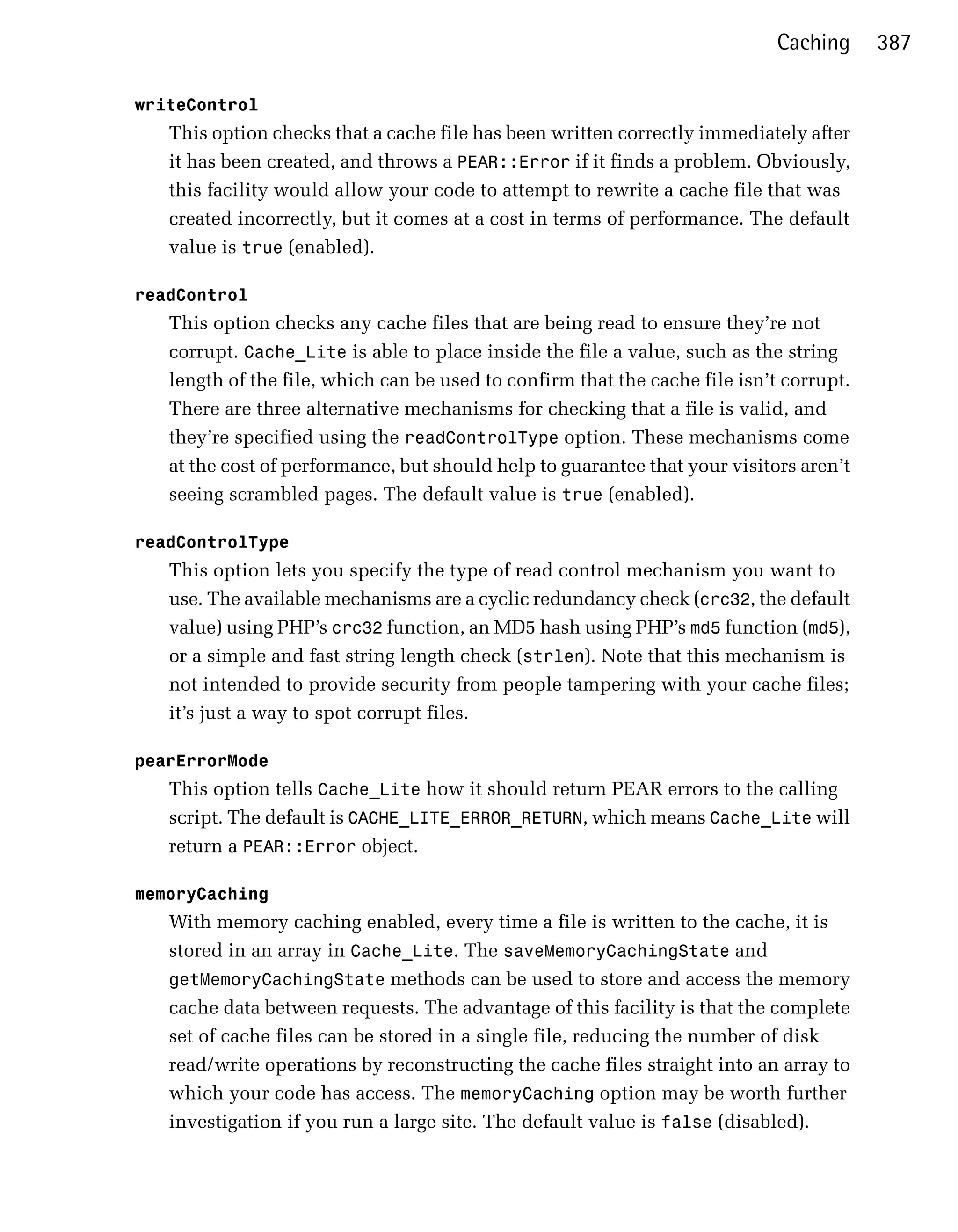 Caching     387

writeControl
   This option checks that a cache file has been written correctly immediately after
   it has been created, and throws a PEAR::Error if it finds a problem. Obviously,
   this facility would allow your code to attempt to rewrite a cache file that was
   created incorrectly, but it comes at a cost in terms of performance. The default
   value is true (enabled).

readControl
   This option checks any cache files that are being read to ensure they’re not
   corrupt. Cache_Lite is able to place inside the file a value, such as the string
   length of the file, which can be used to confirm that the cache file isn’t corrupt.
   There are three alternative mechanisms for checking that a file is valid, and
   they’re specified using the readControlType option. These mechanisms come
   at the cost of performance, but should help to guarantee that your visitors aren’t
   seeing scrambled pages. The default value is true (enabled).

readControlType
   This option lets you specify the type of read control mechanism you want to
   use. The available mechanisms are a cyclic redundancy check (crc32, the default
   value) using PHP’s crc32 function, an MD5 hash using PHP’s md5 function (md5),
   or a simple and fast string length check (strlen). Note that this mechanism is
   not intended to provide security from people tampering with your cache files;
   it’s just a way to spot corrupt files.

pearErrorMode
   This option tells Cache_Lite how it should return PEAR errors to the calling
   script. The default is CACHE_LITE_ERROR_RETURN, which means Cache_Lite will
   return a PEAR::Error object.

memoryCaching
   With memory caching enabled, every time a file is written to the cache, it is
   stored in an array in Cache_Lite. The saveMemoryCachingState and
   getMemoryCachingState methods can be used to store and access the memory
   cache data between requests. The advantage of this facility is that the complete
   set of cache files can be stored in a single file, reducing the number of disk
   read/write operations by reconstructing the cache files straight into an array to
   which your code has access. The memoryCaching option may be worth further
   investigation if you run a large site. The default value is false (disabled).
 