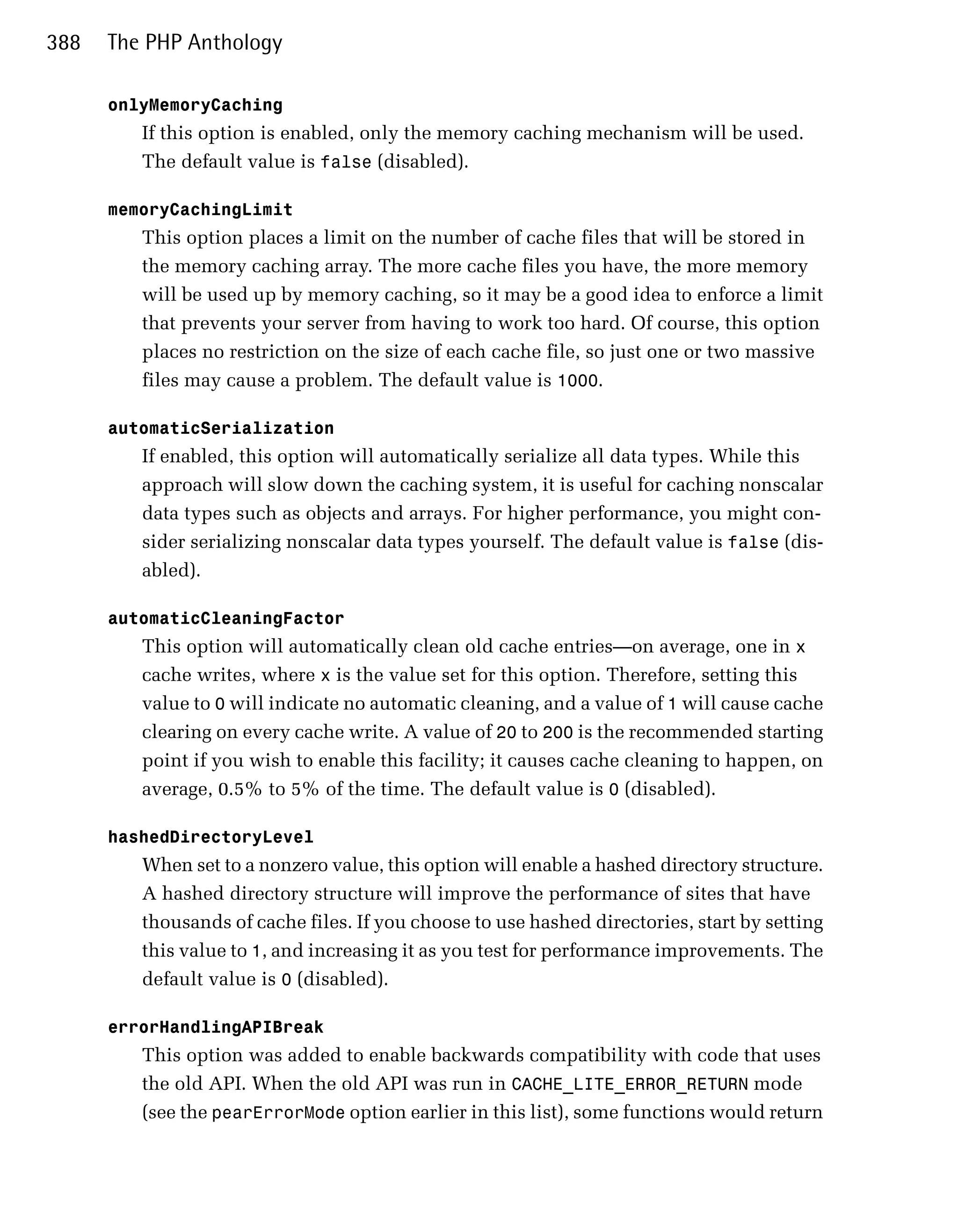 388   The PHP Anthology

      onlyMemoryCaching
         If this option is enabled, only the memory caching mechanism will be used.
         The default value is false (disabled).

      memoryCachingLimit
         This option places a limit on the number of cache files that will be stored in
         the memory caching array. The more cache files you have, the more memory
         will be used up by memory caching, so it may be a good idea to enforce a limit
         that prevents your server from having to work too hard. Of course, this option
         places no restriction on the size of each cache file, so just one or two massive
         files may cause a problem. The default value is 1000.

      automaticSerialization
         If enabled, this option will automatically serialize all data types. While this
         approach will slow down the caching system, it is useful for caching nonscalar
         data types such as objects and arrays. For higher performance, you might con­
         sider serializing nonscalar data types yourself. The default value is false (dis­
         abled).

      automaticCleaningFactor
         This option will automatically clean old cache entries—on average, one in x
         cache writes, where x is the value set for this option. Therefore, setting this
         value to 0 will indicate no automatic cleaning, and a value of 1 will cause cache
         clearing on every cache write. A value of 20 to 200 is the recommended starting
         point if you wish to enable this facility; it causes cache cleaning to happen, on
         average, 0.5% to 5% of the time. The default value is 0 (disabled).

      hashedDirectoryLevel
         When set to a nonzero value, this option will enable a hashed directory structure.
         A hashed directory structure will improve the performance of sites that have
         thousands of cache files. If you choose to use hashed directories, start by setting
         this value to 1, and increasing it as you test for performance improvements. The
         default value is 0 (disabled).

      errorHandlingAPIBreak
         This option was added to enable backwards compatibility with code that uses
         the old API. When the old API was run in CACHE_LITE_ERROR_RETURN mode
         (see the pearErrorMode option earlier in this list), some functions would return
 