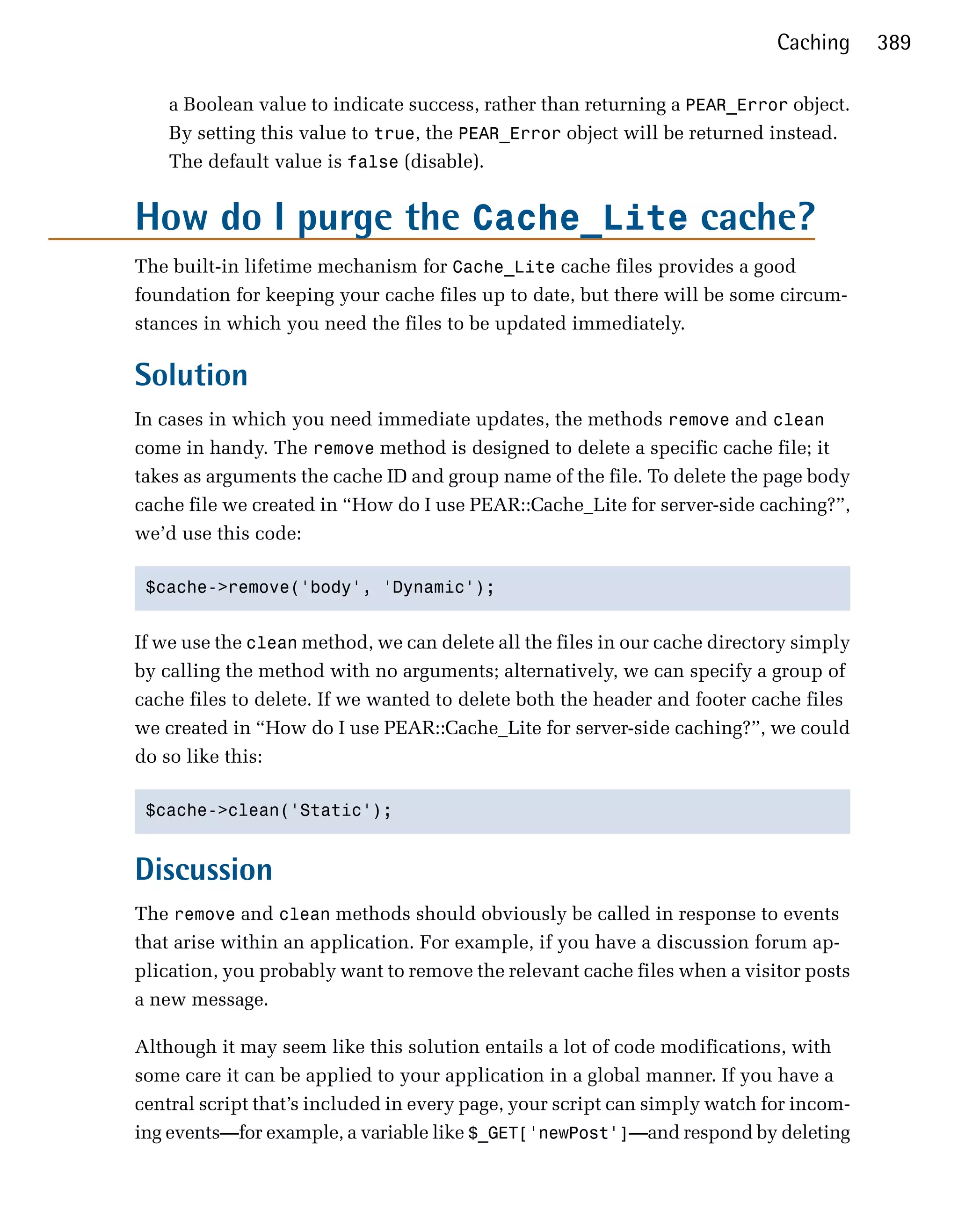 Caching     389

    a Boolean value to indicate success, rather than returning a PEAR_Error object.
    By setting this value to true, the PEAR_Error object will be returned instead.
    The default value is false (disable).


How do I purge the Cache_Lite cache?
The built-in lifetime mechanism for Cache_Lite cache files provides a good
foundation for keeping your cache files up to date, but there will be some circum­
stances in which you need the files to be updated immediately.

Solution
In cases in which you need immediate updates, the methods remove and clean
come in handy. The remove method is designed to delete a specific cache file; it
takes as arguments the cache ID and group name of the file. To delete the page body
cache file we created in “How do I use PEAR::Cache_Lite for server-side caching?”,
we’d use this code:

 $cache->remove('body', 'Dynamic');



If we use the clean method, we can delete all the files in our cache directory simply
by calling the method with no arguments; alternatively, we can specify a group of
cache files to delete. If we wanted to delete both the header and footer cache files
we created in “How do I use PEAR::Cache_Lite for server-side caching?”, we could
do so like this:

 $cache->clean('Static');



Discussion
The remove and clean methods should obviously be called in response to events
that arise within an application. For example, if you have a discussion forum ap­
plication, you probably want to remove the relevant cache files when a visitor posts
a new message.

Although it may seem like this solution entails a lot of code modifications, with
some care it can be applied to your application in a global manner. If you have a
central script that’s included in every page, your script can simply watch for incom­
ing events—for example, a variable like $_GET['newPost']—and respond by deleting
 