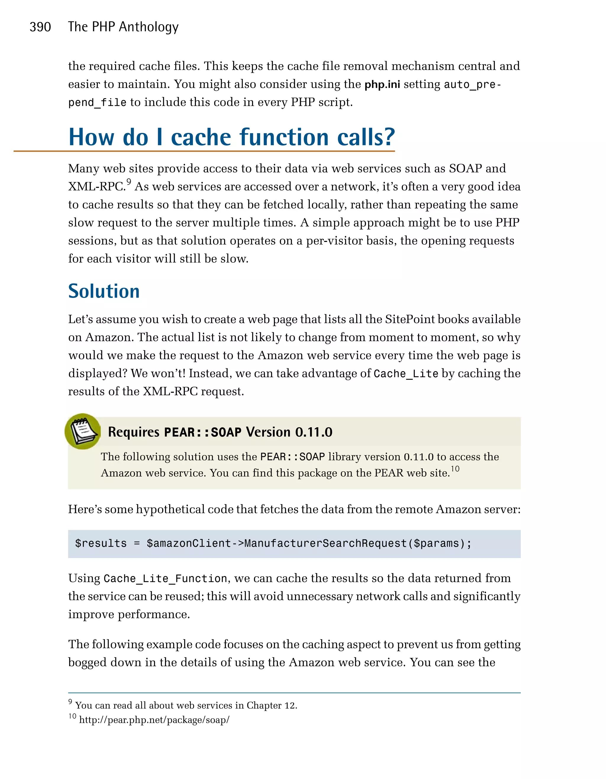 390   The PHP Anthology

      the required cache files. This keeps the cache file removal mechanism central and
      easier to maintain. You might also consider using the php.ini setting auto_pre­
      pend_file to include this code in every PHP script.


      How do I cache function calls?
      Many web sites provide access to their data via web services such as SOAP and
      XML-RPC.9 As web services are accessed over a network, it’s often a very good idea
      to cache results so that they can be fetched locally, rather than repeating the same
      slow request to the server multiple times. A simple approach might be to use PHP
      sessions, but as that solution operates on a per-visitor basis, the opening requests
      for each visitor will still be slow.

      Solution
      Let’s assume you wish to create a web page that lists all the SitePoint books available
      on Amazon. The actual list is not likely to change from moment to moment, so why
      would we make the request to the Amazon web service every time the web page is
      displayed? We won’t! Instead, we can take advantage of Cache_Lite by caching the
      results of the XML-RPC request.


                 Requires PEAR::SOAP Version 0.11.0
               The following solution uses the PEAR::SOAP library version 0.11.0 to access the
               Amazon web service. You can find this package on the PEAR web site.10


      Here’s some hypothetical code that fetches the data from the remote Amazon server:

          $results = $amazonClient->ManufacturerSearchRequest($params);



      Using Cache_Lite_Function, we can cache the results so the data returned from
      the service can be reused; this will avoid unnecessary network calls and significantly
      improve performance.

      The following example code focuses on the caching aspect to prevent us from getting
      bogged down in the details of using the Amazon web service. You can see the


      9
          You can read all about web services in Chapter 12.
      10
           http://pear.php.net/package/soap/
 