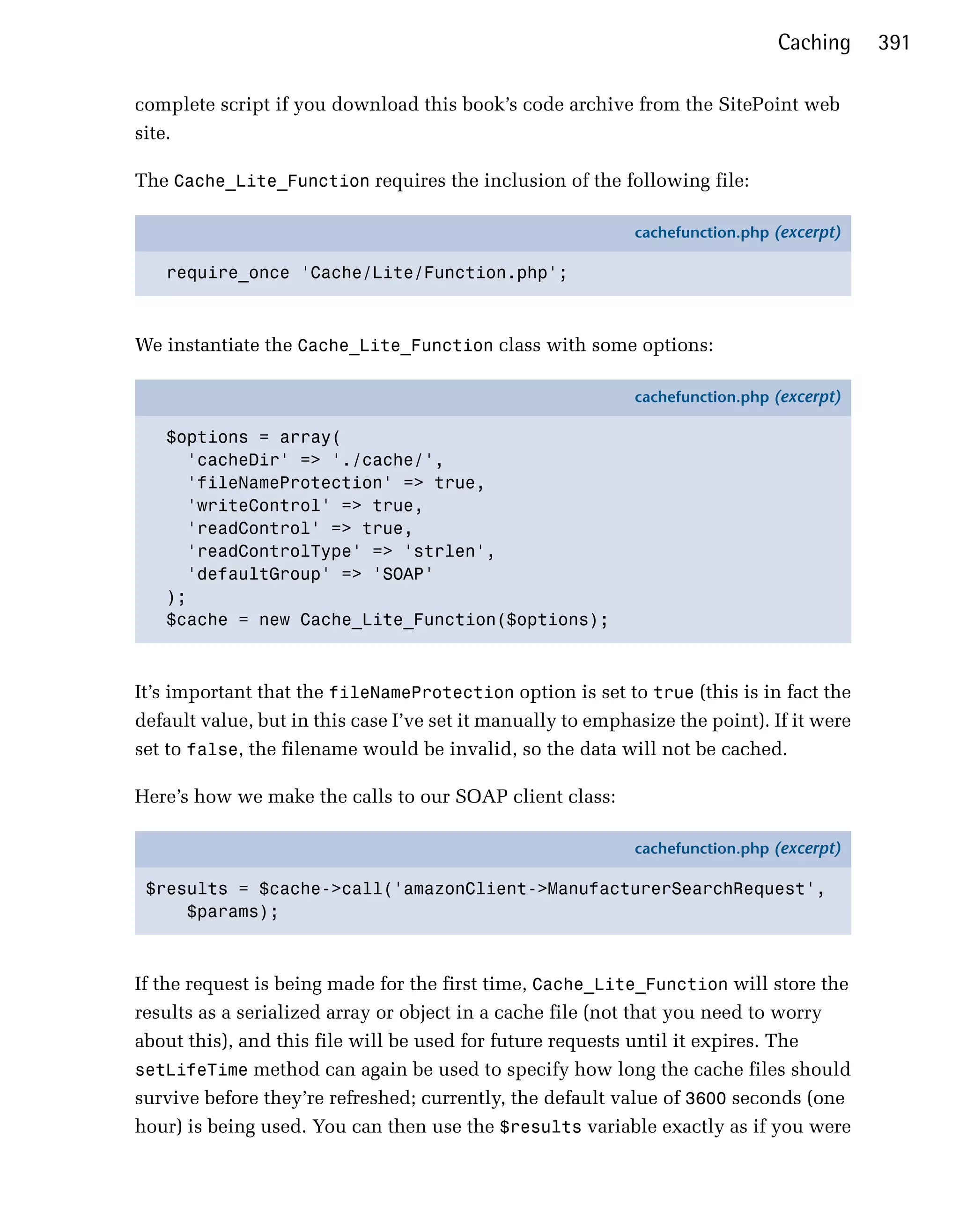 Caching     391

complete script if you download this book’s code archive from the SitePoint web
site.

The Cache_Lite_Function requires the inclusion of the following file:

                                                             cachefunction.php (excerpt)

   require_once 'Cache/Lite/Function.php';



We instantiate the Cache_Lite_Function class with some options:

                                                             cachefunction.php (excerpt)

   $options = array(
     'cacheDir' => './cache/',
     'fileNameProtection' => true,
     'writeControl' => true,
     'readControl' => true,
     'readControlType' => 'strlen',
     'defaultGroup' => 'SOAP'
   );
   $cache = new Cache_Lite_Function($options);



It’s important that the fileNameProtection option is set to true (this is in fact the
default value, but in this case I’ve set it manually to emphasize the point). If it were
set to false, the filename would be invalid, so the data will not be cached.

Here’s how we make the calls to our SOAP client class:

                                                             cachefunction.php (excerpt)

 $results = $cache->call('amazonClient->ManufacturerSearchRequest',
     $params);



If the request is being made for the first time, Cache_Lite_Function will store the
results as a serialized array or object in a cache file (not that you need to worry
about this), and this file will be used for future requests until it expires. The
setLifeTime method can again be used to specify how long the cache files should
survive before they’re refreshed; currently, the default value of 3600 seconds (one
hour) is being used. You can then use the $results variable exactly as if you were
 