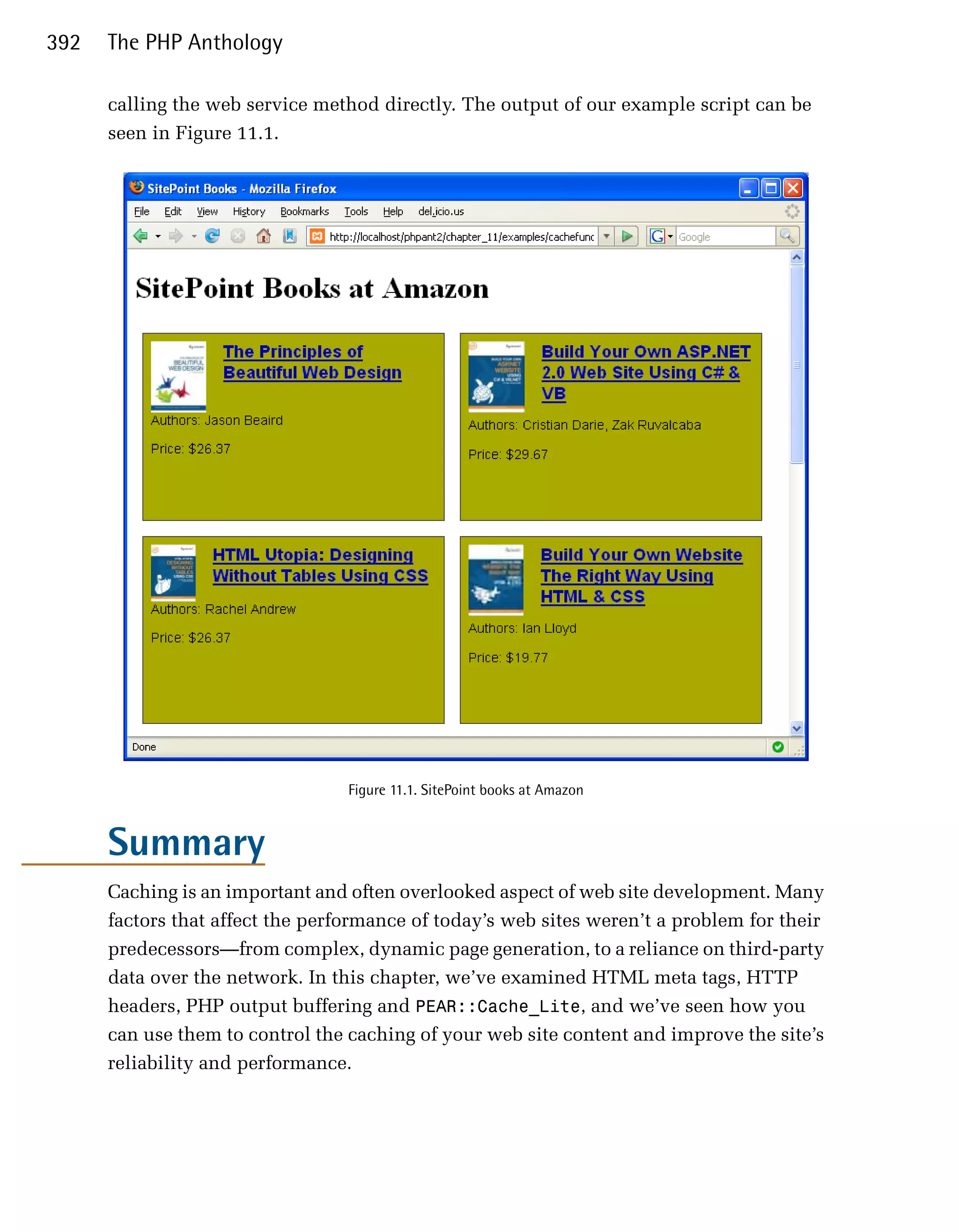 392   The PHP Anthology

      calling the web service method directly. The output of our example script can be
      seen in Figure 11.1.




                                  Figure 11.1. SitePoint books at Amazon


      Summary
      Caching is an important and often overlooked aspect of web site development. Many
      factors that affect the performance of today’s web sites weren’t a problem for their
      predecessors—from complex, dynamic page generation, to a reliance on third-party
      data over the network. In this chapter, we’ve examined HTML meta tags, HTTP
      headers, PHP output buffering and PEAR::Cache_Lite, and we’ve seen how you
      can use them to control the caching of your web site content and improve the site’s
      reliability and performance.
 