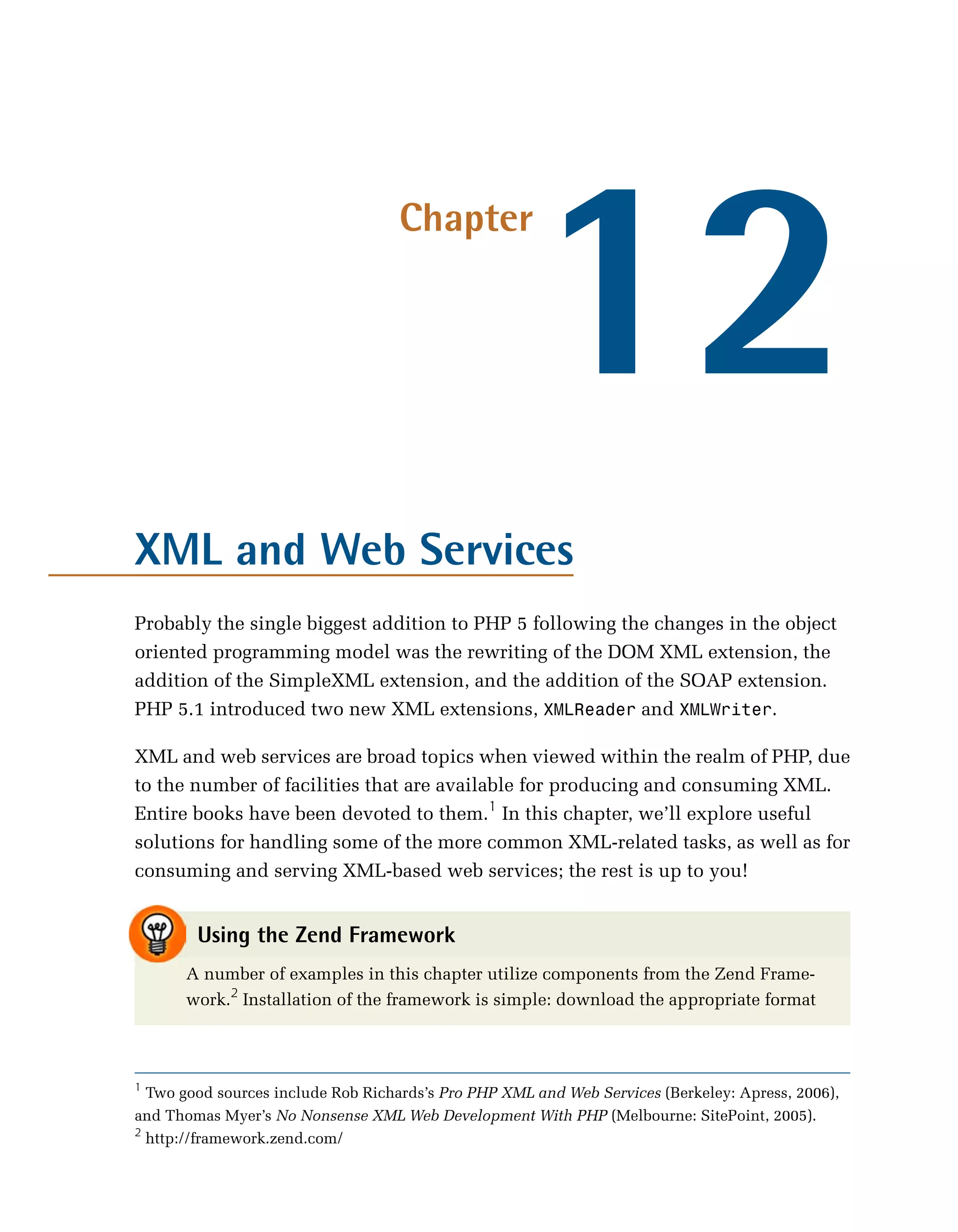 12
                                    Chapter




XML and Web Services
Probably the single biggest addition to PHP 5 following the changes in the object
oriented programming model was the rewriting of the DOM XML extension, the
addition of the SimpleXML extension, and the addition of the SOAP extension.
PHP 5.1 introduced two new XML extensions, XMLReader and XMLWriter.

XML and web services are broad topics when viewed within the realm of PHP, due
to the number of facilities that are available for producing and consuming XML.
Entire books have been devoted to them.1 In this chapter, we’ll explore useful
solutions for handling some of the more common XML-related tasks, as well as for
consuming and serving XML-based web services; the rest is up to you!


        Using the Zend Framework
      A number of examples in this chapter utilize components from the Zend Frame­
      work.2 Installation of the framework is simple: download the appropriate format



1
  Two good sources include Rob Richards’s Pro PHP XML and Web Services (Berkeley: Apress, 2006),
and Thomas Myer’s No Nonsense XML Web Development With PHP (Melbourne: SitePoint, 2005).
2
  http://framework.zend.com/
 