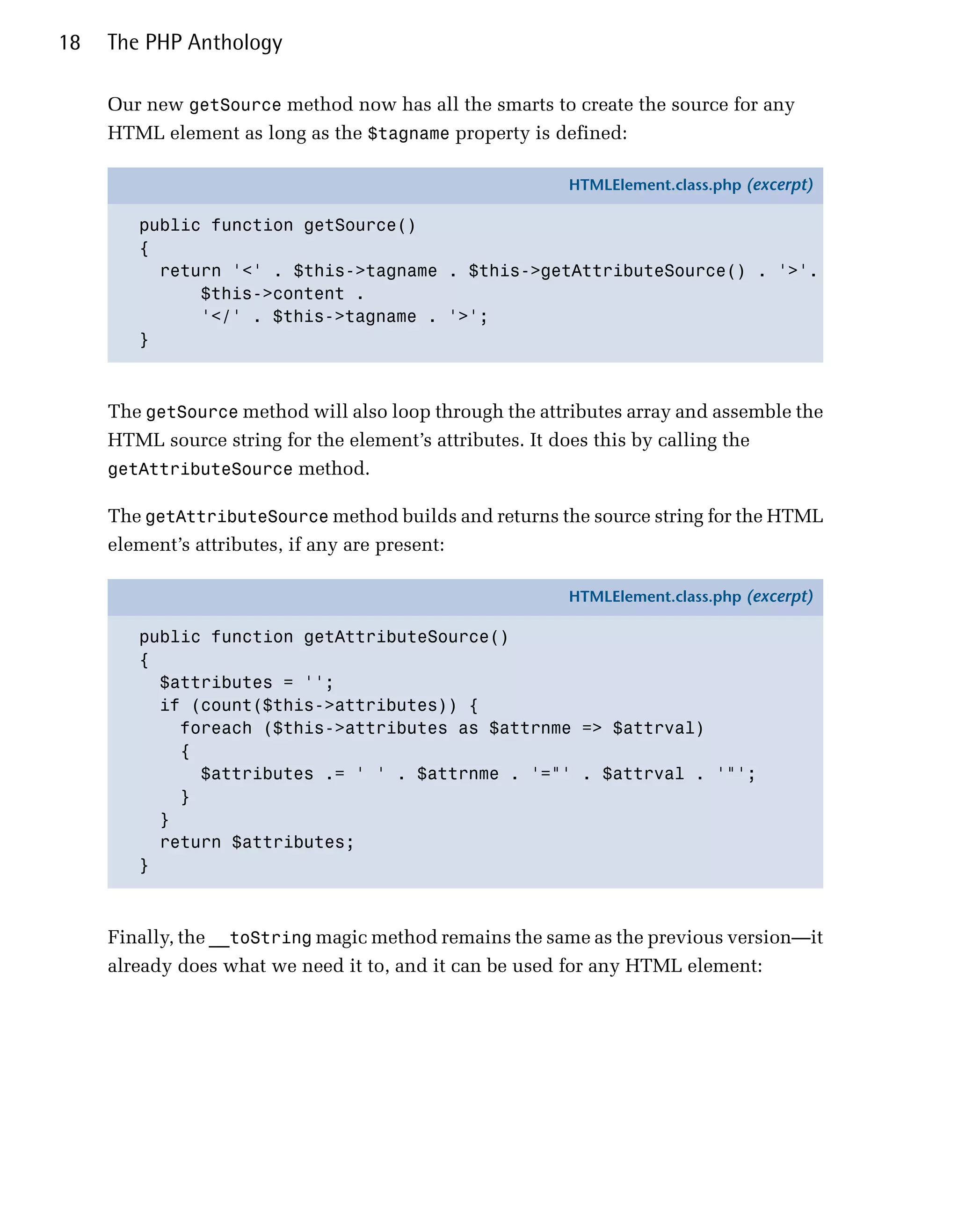 18   The PHP Anthology

     Our new getSource method now has all the smarts to create the source for any
     HTML element as long as the $tagname property is defined:

                                                         HTMLElement.class.php (excerpt)

        public function getSource()
        {
          return '<' . $this->tagname . $this->getAttributeSource() . '>'.
              $this->content .
              '</' . $this->tagname . '>';
        }



     The getSource method will also loop through the attributes array and assemble the
     HTML source string for the element’s attributes. It does this by calling the
     getAttributeSource method.

     The getAttributeSource method builds and returns the source string for the HTML
     element’s attributes, if any are present:

                                                         HTMLElement.class.php (excerpt)

        public function getAttributeSource()
        {
          $attributes = '';
          if (count($this->attributes)) {
            foreach ($this->attributes as $attrnme => $attrval)
            {
              $attributes .= ' ' . $attrnme . '="' . $attrval . '"';
            }
          }
          return $attributes;
        }



     Finally, the __toString magic method remains the same as the previous version—it
     already does what we need it to, and it can be used for any HTML element:
 