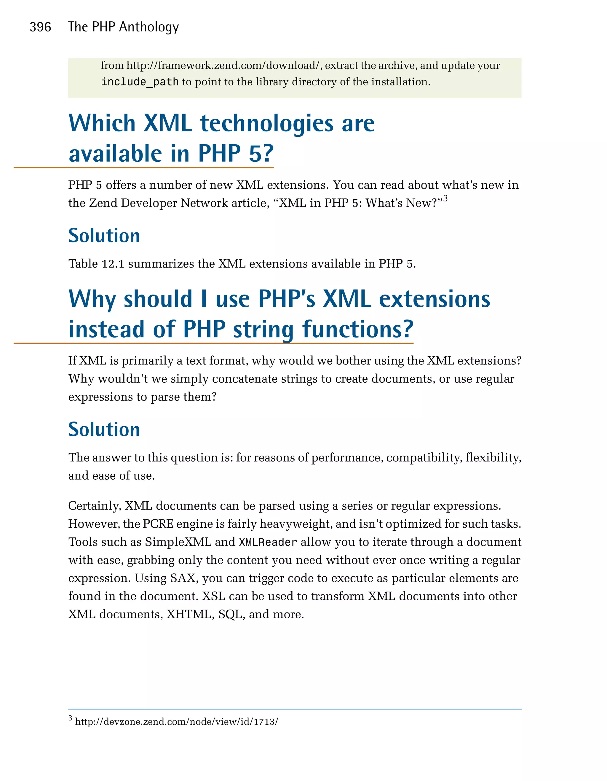 396   The PHP Anthology

               from http://framework.zend.com/download/, extract the archive, and update your
               include_path to point to the library directory of the installation.



      Which XML technologies are
      available in PHP 5?
      PHP 5 offers a number of new XML extensions. You can read about what’s new in
      the Zend Developer Network article, “XML in PHP 5: What’s New?”3

      Solution
      Table 12.1 summarizes the XML extensions available in PHP 5.


      Why should I use PHP’s XML extensions
      instead of PHP string functions?
      If XML is primarily a text format, why would we bother using the XML extensions?
      Why wouldn’t we simply concatenate strings to create documents, or use regular
      expressions to parse them?

      Solution
      The answer to this question is: for reasons of performance, compatibility, flexibility,
      and ease of use.

      Certainly, XML documents can be parsed using a series or regular expressions.
      However, the PCRE engine is fairly heavyweight, and isn’t optimized for such tasks.
      Tools such as SimpleXML and XMLReader allow you to iterate through a document
      with ease, grabbing only the content you need without ever once writing a regular
      expression. Using SAX, you can trigger code to execute as particular elements are
      found in the document. XSL can be used to transform XML documents into other
      XML documents, XHTML, SQL, and more.




      3
          http://devzone.zend.com/node/view/id/1713/
 