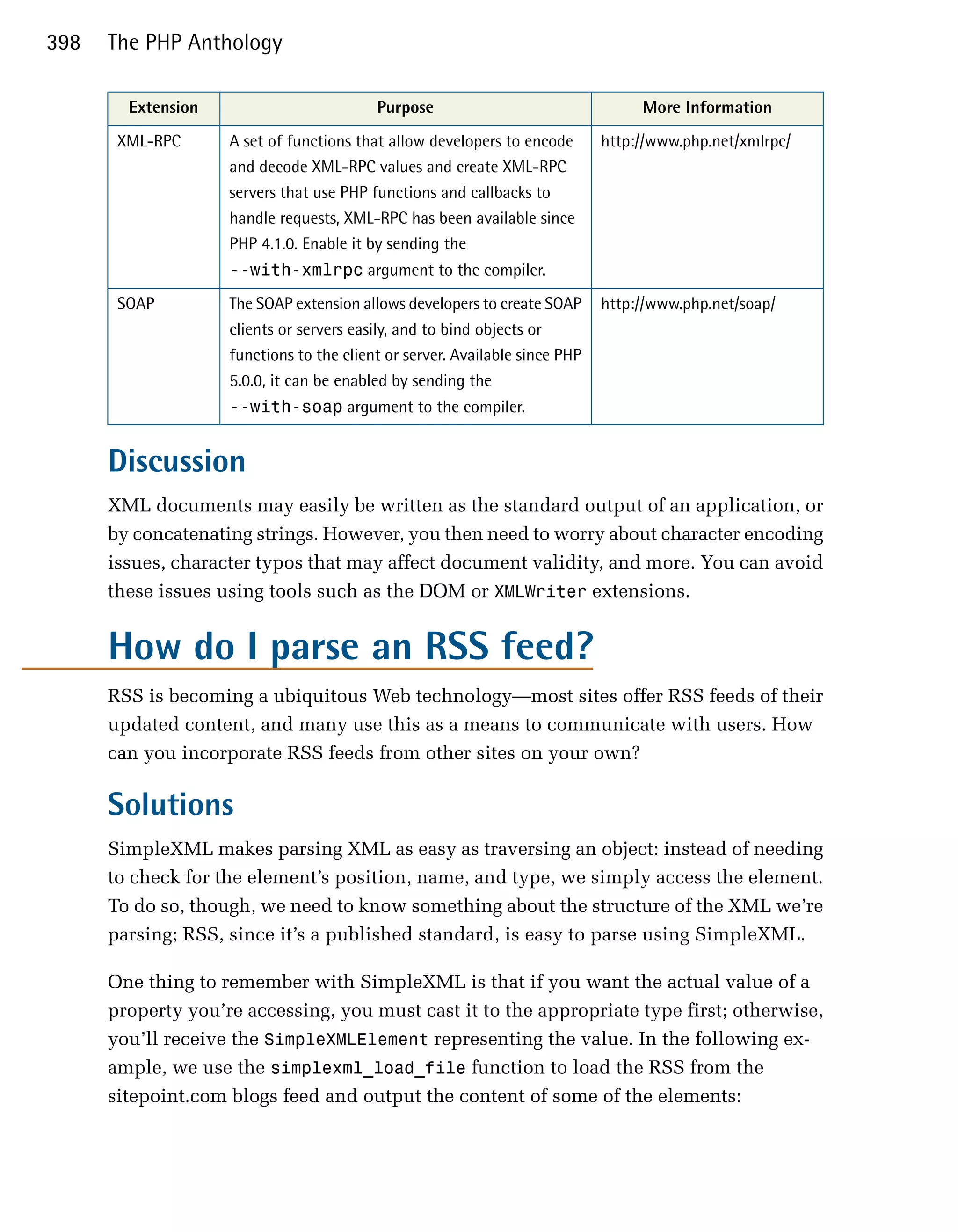 398   The PHP Anthology

        Extension                         Purpose                                 More Information
       XML-RPC      A set of functions that allow developers to encode       http://www.php.net/xmlrpc/
                    and decode XML-RPC values and create XML-RPC
                    servers that use PHP functions and callbacks to
                    handle requests, XML-RPC has been available since
                    PHP 4.1.0. Enable it by sending the
                    --with-xmlrpc argument to the compiler.
       SOAP         The SOAP extension allows developers to create SOAP      http://www.php.net/soap/
                    clients or servers easily, and to bind objects or
                    functions to the client or server. Available since PHP
                    5.0.0, it can be enabled by sending the
                    --with-soap argument to the compiler.


      Discussion
      XML documents may easily be written as the standard output of an application, or
      by concatenating strings. However, you then need to worry about character encoding
      issues, character typos that may affect document validity, and more. You can avoid
      these issues using tools such as the DOM or XMLWriter extensions.


      How do I parse an RSS feed?
      RSS is becoming a ubiquitous Web technology—most sites offer RSS feeds of their
      updated content, and many use this as a means to communicate with users. How
      can you incorporate RSS feeds from other sites on your own?

      Solutions
      SimpleXML makes parsing XML as easy as traversing an object: instead of needing
      to check for the element’s position, name, and type, we simply access the element.
      To do so, though, we need to know something about the structure of the XML we’re
      parsing; RSS, since it’s a published standard, is easy to parse using SimpleXML.

      One thing to remember with SimpleXML is that if you want the actual value of a
      property you’re accessing, you must cast it to the appropriate type first; otherwise,
      you’ll receive the SimpleXMLElement representing the value. In the following ex­
      ample, we use the simplexml_load_file function to load the RSS from the
      sitepoint.com blogs feed and output the content of some of the elements:
 
