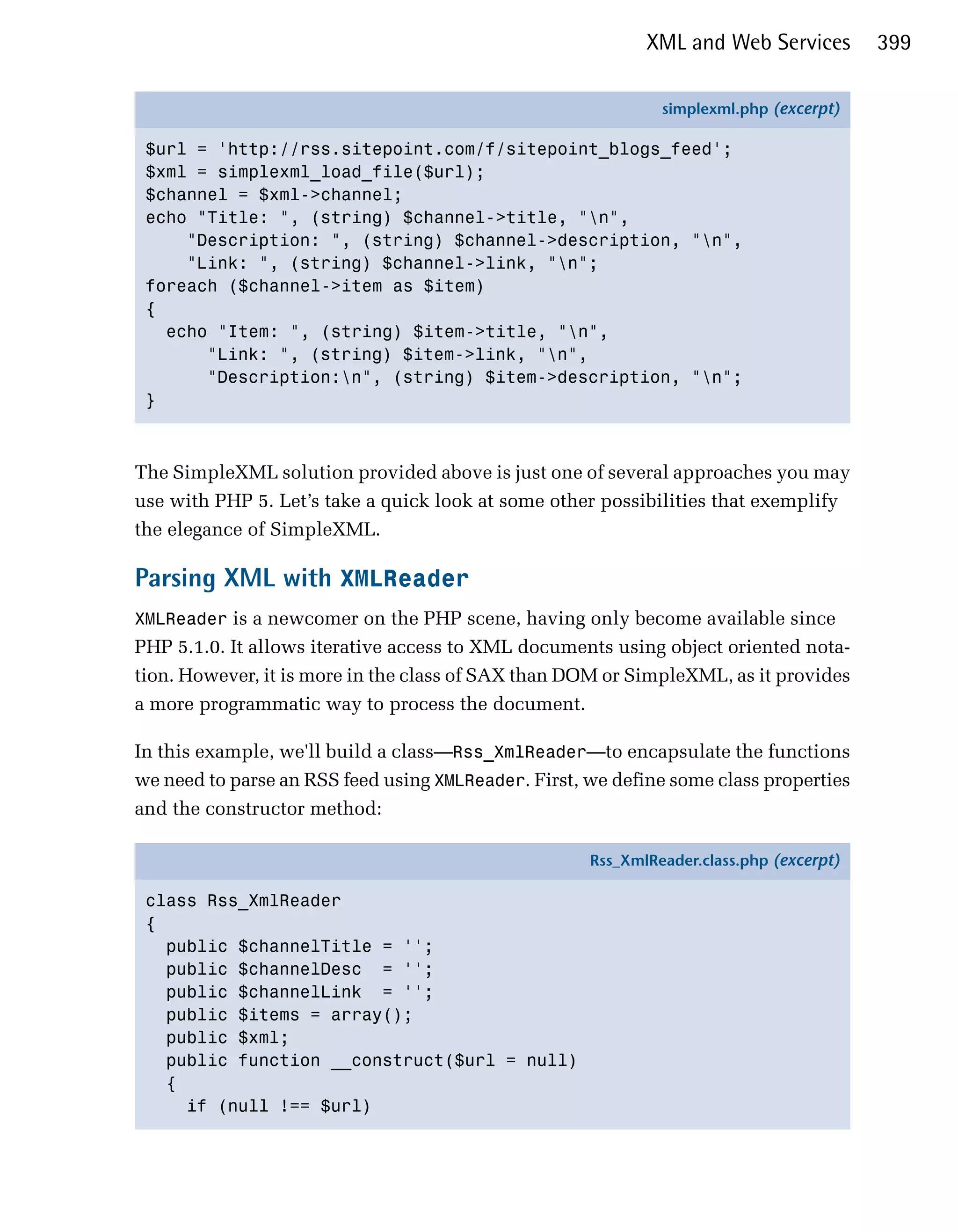 XML and Web Services         399

                                                              simplexml.php (excerpt)

 $url = 'http://rss.sitepoint.com/f/sitepoint_blogs_feed';
 $xml = simplexml_load_file($url);
 $channel = $xml->channel;
 echo "Title: ", (string) $channel->title, "n",
     "Description: ", (string) $channel->description, "n",
     "Link: ", (string) $channel->link, "n";
 foreach ($channel->item as $item)
 {
   echo "Item: ", (string) $item->title, "n",
       "Link: ", (string) $item->link, "n",
       "Description:n", (string) $item->description, "n";
 }



The SimpleXML solution provided above is just one of several approaches you may
use with PHP 5. Let’s take a quick look at some other possibilities that exemplify
the elegance of SimpleXML.

Parsing XML with XMLReader
XMLReader is a newcomer on the PHP scene, having only become available since
PHP 5.1.0. It allows iterative access to XML documents using object oriented nota­
tion. However, it is more in the class of SAX than DOM or SimpleXML, as it provides
a more programmatic way to process the document.

In this example, we'll build a class—Rss_XmlReader—to encapsulate the functions
we need to parse an RSS feed using XMLReader. First, we define some class properties
and the constructor method:

                                                     Rss_XmlReader.class.php (excerpt)

 class Rss_XmlReader
 {
   public $channelTitle = '';
   public $channelDesc = '';
   public $channelLink = '';
   public $items = array();
   public $xml;
   public function __construct($url = null)
   {
     if (null !== $url)
 