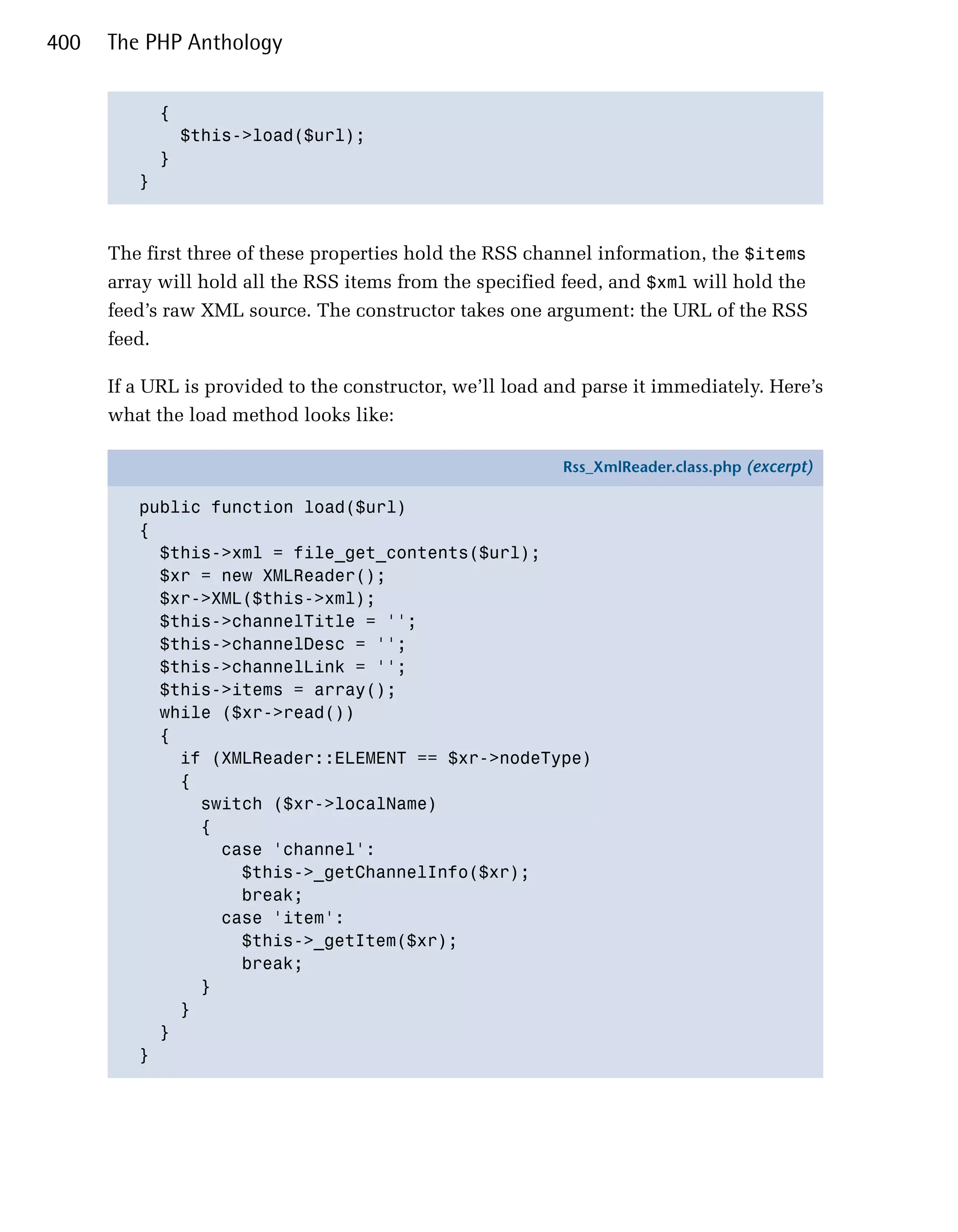 400   The PHP Anthology


           {

             $this->load($url);

           }

         }




      The first three of these properties hold the RSS channel information, the $items
      array will hold all the RSS items from the specified feed, and $xml will hold the
      feed’s raw XML source. The constructor takes one argument: the URL of the RSS
      feed.

      If a URL is provided to the constructor, we’ll load and parse it immediately. Here’s
      what the load method looks like:

                                                           Rss_XmlReader.class.php (excerpt)

         public function load($url)
         {
           $this->xml = file_get_contents($url);
           $xr = new XMLReader();
           $xr->XML($this->xml);
           $this->channelTitle = '';
           $this->channelDesc = '';
           $this->channelLink = '';
           $this->items = array();
           while ($xr->read())
           {
             if (XMLReader::ELEMENT == $xr->nodeType)
             {
               switch ($xr->localName)
               {
                 case 'channel':
                   $this->_getChannelInfo($xr);
                   break;
                 case 'item':
                   $this->_getItem($xr);
                   break;
               }
             }
           }
         }
 