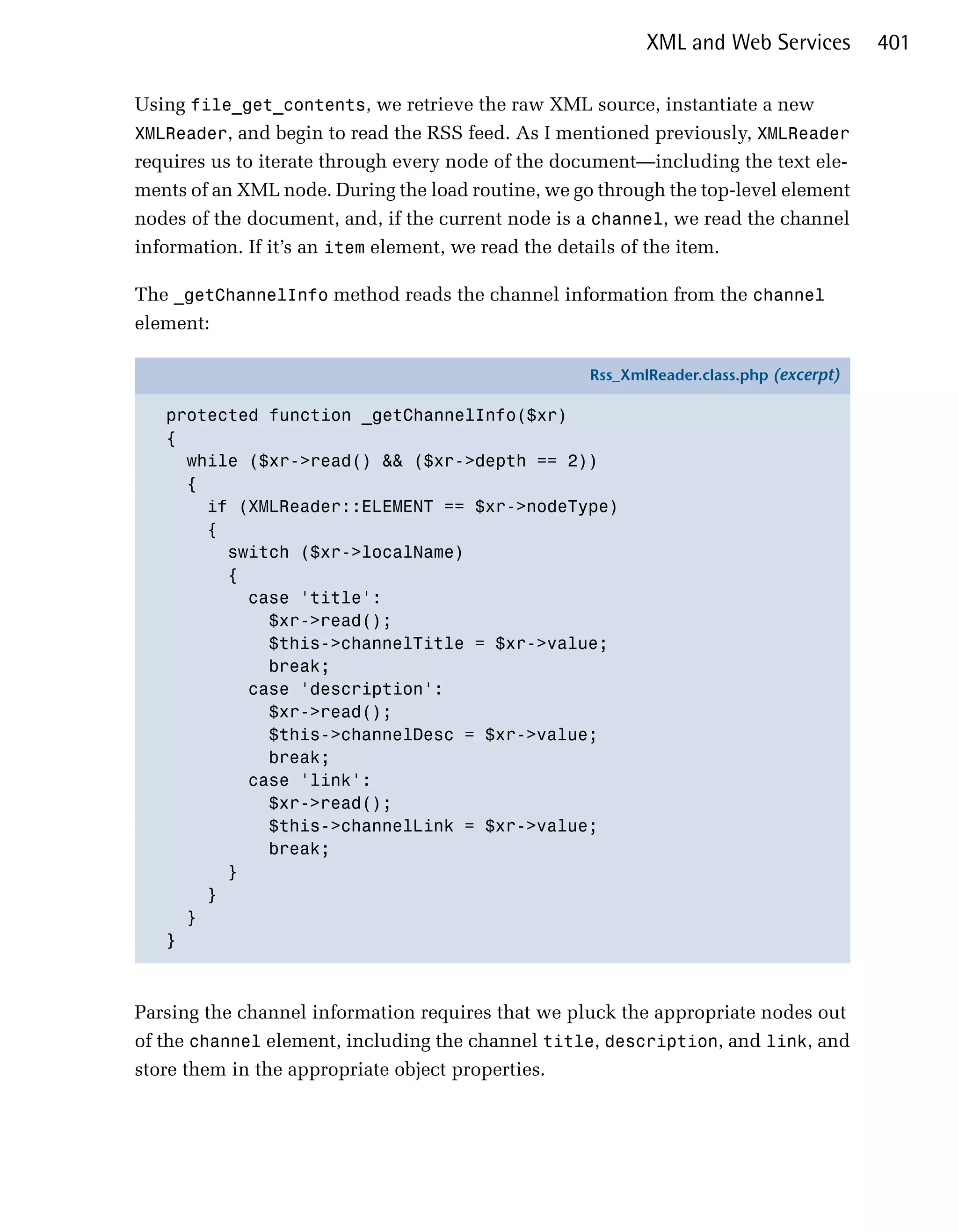 XML and Web Services         401

Using file_get_contents, we retrieve the raw XML source, instantiate a new
XMLReader, and begin to read the RSS feed. As I mentioned previously, XMLReader
requires us to iterate through every node of the document—including the text ele­
ments of an XML node. During the load routine, we go through the top-level element
nodes of the document, and, if the current node is a channel, we read the channel
information. If it’s an item element, we read the details of the item.

The _getChannelInfo method reads the channel information from the channel
element:

                                                    Rss_XmlReader.class.php (excerpt)

   protected function _getChannelInfo($xr)
   {
     while ($xr->read() && ($xr->depth == 2))
     {
       if (XMLReader::ELEMENT == $xr->nodeType)
       {
         switch ($xr->localName)
         {
           case 'title':
             $xr->read();
             $this->channelTitle = $xr->value;
             break;
           case 'description':
             $xr->read();
             $this->channelDesc = $xr->value;
             break;
           case 'link':
             $xr->read();
             $this->channelLink = $xr->value;
             break;
         }
       }
     }
   }



Parsing the channel information requires that we pluck the appropriate nodes out
of the channel element, including the channel title, description, and link, and
store them in the appropriate object properties.
 