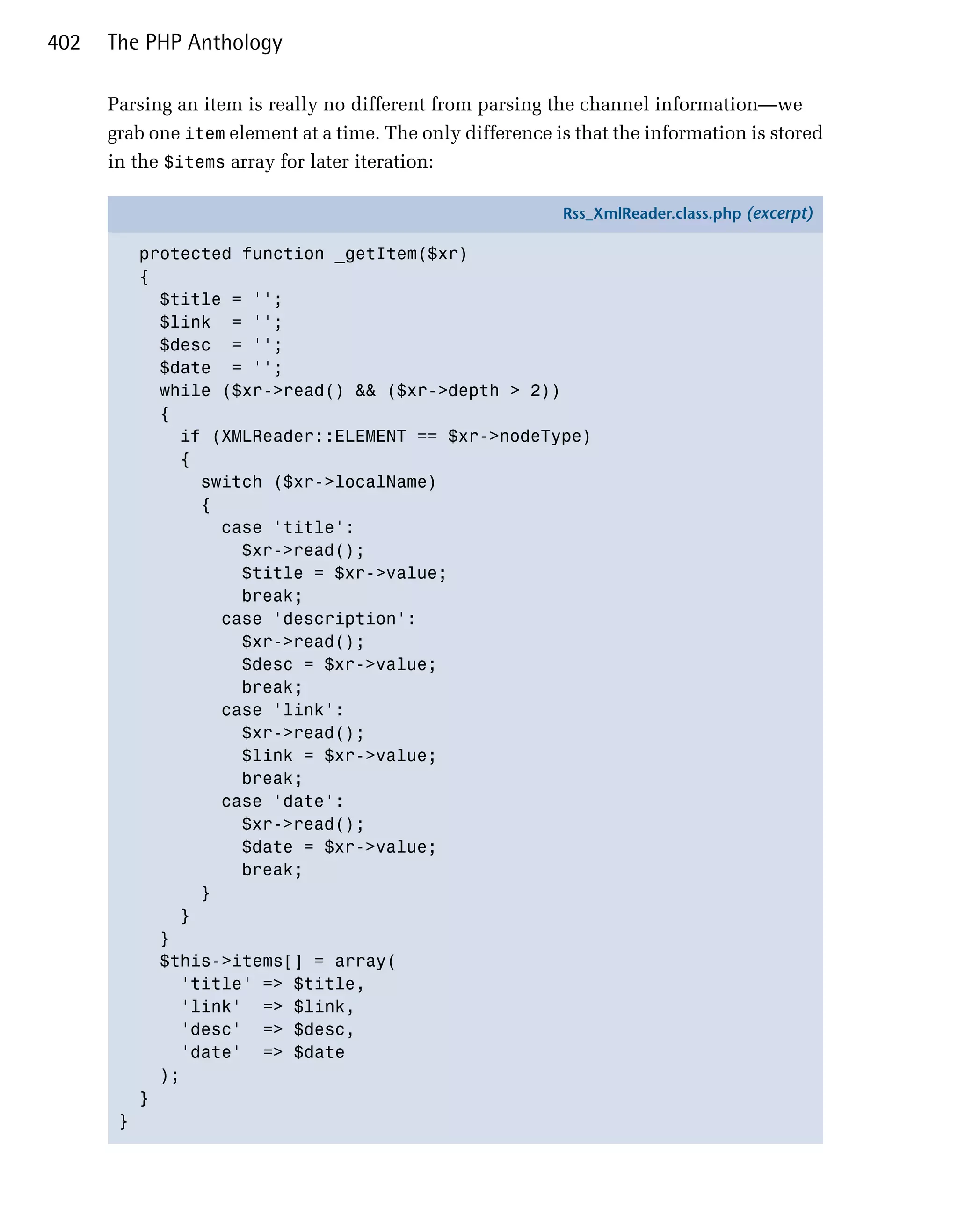 402   The PHP Anthology

      Parsing an item is really no different from parsing the channel information—we
      grab one item element at a time. The only difference is that the information is stored
      in the $items array for later iteration:

                                                            Rss_XmlReader.class.php (excerpt)

           protected function _getItem($xr)
           {
             $title = '';
             $link = '';
             $desc = '';
             $date = '';
             while ($xr->read() && ($xr->depth > 2))
             {
               if (XMLReader::ELEMENT == $xr->nodeType)
               {
                 switch ($xr->localName)
                 {
                   case 'title':
                     $xr->read();
                     $title = $xr->value;
                     break;
                   case 'description':
                     $xr->read();
                     $desc = $xr->value;
                     break;
                   case 'link':
                     $xr->read();
                     $link = $xr->value;
                     break;
                   case 'date':
                     $xr->read();
                     $date = $xr->value;
                     break;
                 }
               }
             }
             $this->items[] = array(
               'title' => $title,
               'link' => $link,
               'desc' => $desc,
               'date' => $date
             );
           }
       }
 