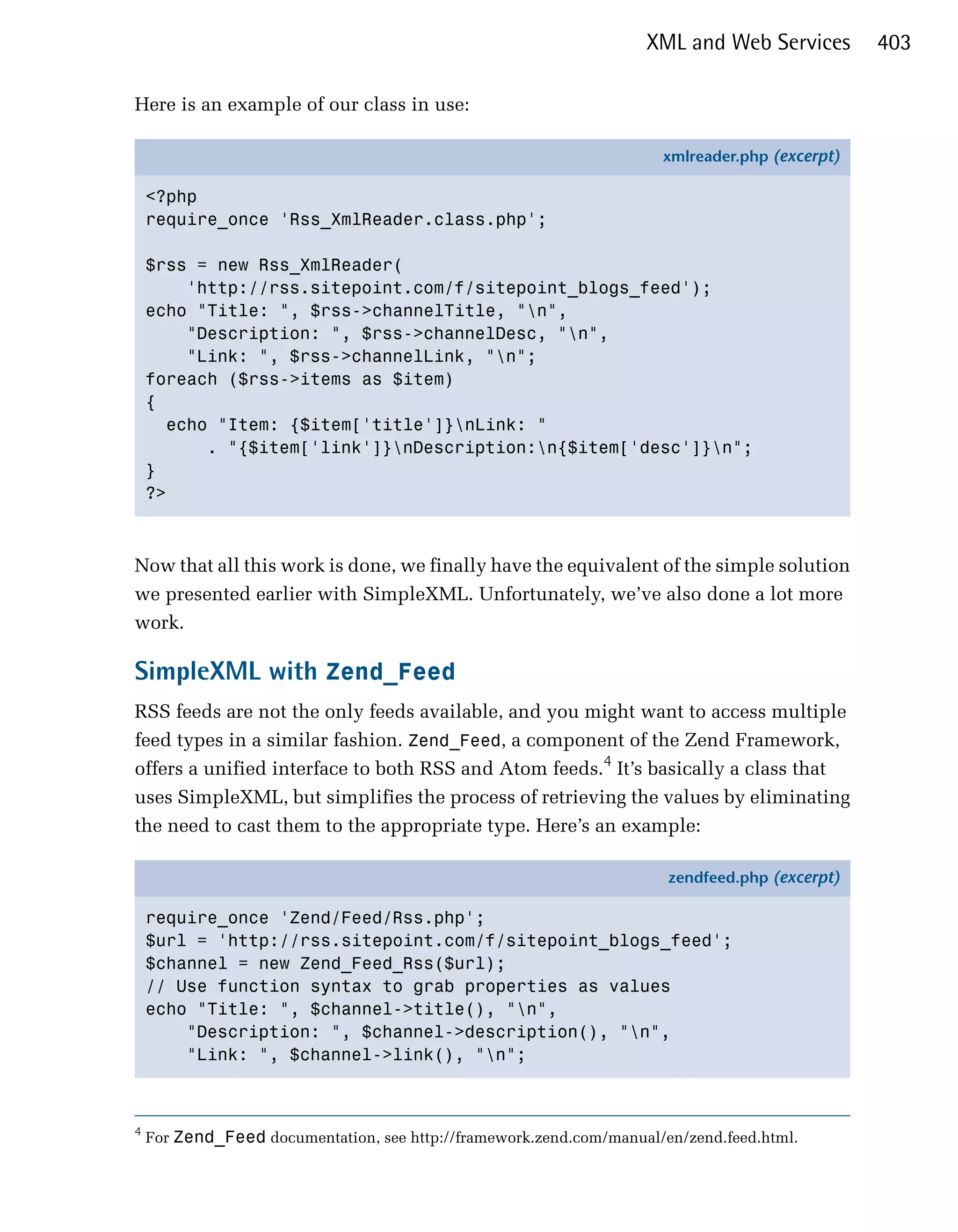 XML and Web Services        403

Here is an example of our class in use:

                                                                      xmlreader.php (excerpt)

    <?php
    require_once 'Rss_XmlReader.class.php';

    $rss = new Rss_XmlReader(
        'http://rss.sitepoint.com/f/sitepoint_blogs_feed');
    echo "Title: ", $rss->channelTitle, "n",
        "Description: ", $rss->channelDesc, "n",
        "Link: ", $rss->channelLink, "n";
    foreach ($rss->items as $item)
    {
      echo "Item: {$item['title']}nLink: "
          . "{$item['link']}nDescription:n{$item['desc']}n";
    }
    ?>



Now that all this work is done, we finally have the equivalent of the simple solution
we presented earlier with SimpleXML. Unfortunately, we’ve also done a lot more
work.

SimpleXML with Zend_Feed
RSS feeds are not the only feeds available, and you might want to access multiple
feed types in a similar fashion. Zend_Feed, a component of the Zend Framework,
offers a unified interface to both RSS and Atom feeds.4 It’s basically a class that
uses SimpleXML, but simplifies the process of retrieving the values by eliminating
the need to cast them to the appropriate type. Here’s an example:

                                                                       zendfeed.php (excerpt)

    require_once 'Zend/Feed/Rss.php';
    $url = 'http://rss.sitepoint.com/f/sitepoint_blogs_feed';
    $channel = new Zend_Feed_Rss($url);
    // Use function syntax to grab properties as values
    echo "Title: ", $channel->title(), "n",
        "Description: ", $channel->description(), "n",
        "Link: ", $channel->link(), "n";



4
    For Zend_Feed documentation, see http://framework.zend.com/manual/en/zend.feed.html.
 