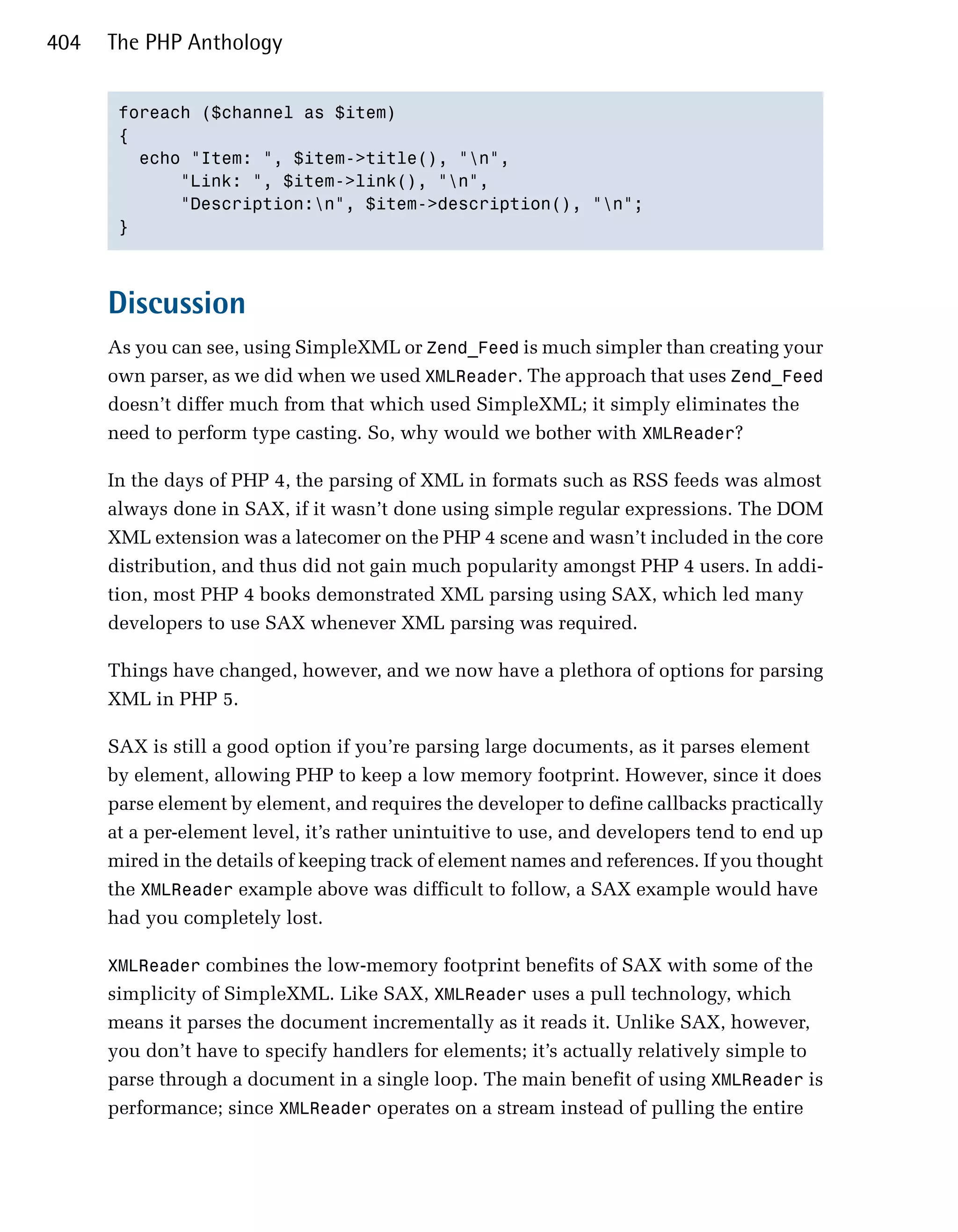 404   The PHP Anthology


       foreach ($channel as $item)

       {

         echo "Item: ", $item->title(), "n",

             "Link: ", $item->link(), "n",

             "Description:n", $item->description(), "n";

       }




      Discussion
      As you can see, using SimpleXML or Zend_Feed is much simpler than creating your
      own parser, as we did when we used XMLReader. The approach that uses Zend_Feed
      doesn’t differ much from that which used SimpleXML; it simply eliminates the
      need to perform type casting. So, why would we bother with XMLReader?

      In the days of PHP 4, the parsing of XML in formats such as RSS feeds was almost
      always done in SAX, if it wasn’t done using simple regular expressions. The DOM
      XML extension was a latecomer on the PHP 4 scene and wasn’t included in the core
      distribution, and thus did not gain much popularity amongst PHP 4 users. In addi­
      tion, most PHP 4 books demonstrated XML parsing using SAX, which led many
      developers to use SAX whenever XML parsing was required.

      Things have changed, however, and we now have a plethora of options for parsing
      XML in PHP 5.

      SAX is still a good option if you’re parsing large documents, as it parses element
      by element, allowing PHP to keep a low memory footprint. However, since it does
      parse element by element, and requires the developer to define callbacks practically
      at a per-element level, it’s rather unintuitive to use, and developers tend to end up
      mired in the details of keeping track of element names and references. If you thought
      the XMLReader example above was difficult to follow, a SAX example would have
      had you completely lost.

      XMLReader combines the low-memory footprint benefits of SAX with some of the
      simplicity of SimpleXML. Like SAX, XMLReader uses a pull technology, which
      means it parses the document incrementally as it reads it. Unlike SAX, however,
      you don’t have to specify handlers for elements; it’s actually relatively simple to
      parse through a document in a single loop. The main benefit of using XMLReader is
      performance; since XMLReader operates on a stream instead of pulling the entire
 